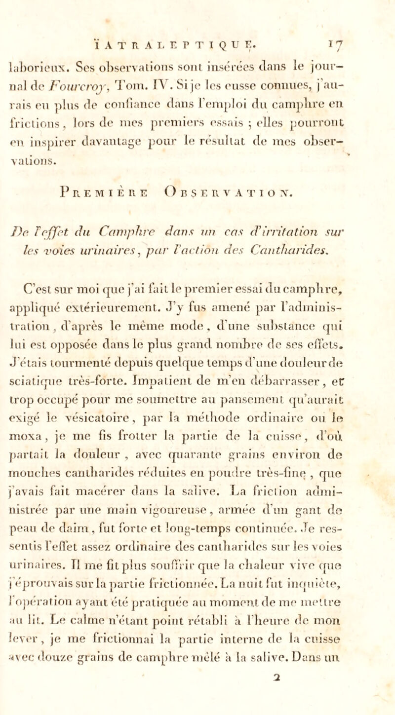 laborieux. Ses observations sont insérées clans le jour- nal de Fourcroy, Tom. f\ . Si je les eusse connues, j au- rais eu plus de confiance dans l’emploi du camphre en frictions, lors de mes premiers essais ; elles pourront eu inspirer davantage pour le résultat de mes obser- vations. Première Observa t i o v. De f effet du Camphre dans un cas d’irritation sur les voies urinaires, par l'action des Cantharides. C’est sur moi que j'ai fait le premier essai du camphre, appliqué extérieurement. J’y fus amené par l’adminis- tration , d’après le même mode, d’une substance qui lui est opposée dans le plus grand nombre de ses effets. J'étais tourmenté depuis quelque temps d’une douleur de sciatique très-forte. Impatient de m’en débarrasser, eü trop occupé pour me soumettre au pansement qu’aurait exigé le vésicatoire, par la méthode ordinaire ou le moxa, je me fis frotter la partie de la cuisse, d’où partait la douleur , avec quarante grains environ de mouches cantharides réduites en poudre très-fine , que j’avais fait macérer dans la salive. La friction admi- nistrée par une main vigoureuse, armée d’un gant do peau de daim , fut forte et long-temps continuée. Je res- sentis l’effet assez ordinaire des cantharides sur les voies urinaires. 11 me fitplus souffrir que la chaleur vive que j’éprouvais sur la partie frictionnée. La nuit fut inquiète, i opération ayant été pratiquée au moment de me mettre au lit. Le calme n’étant point rétabli à l'heure de mon lever, je me frictionnai la partie interne de la cuisse avec douze grains de camphre mêlé à la salive. Dans un 2