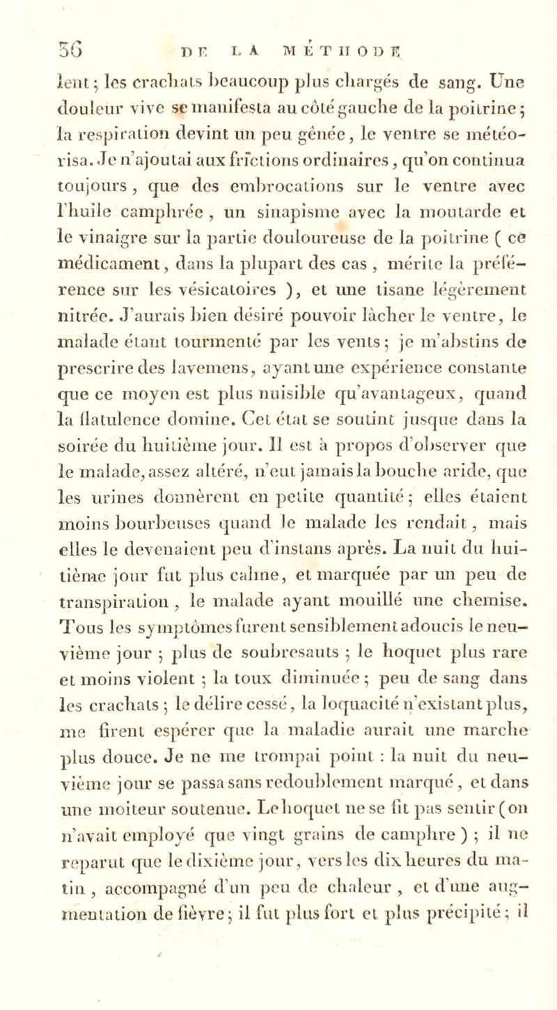 lent; les crachais beaucoup plus chargés cle sang. Une douleur vive sp manifesta au côté gauche de la poitrine; la respiration devint un peu gênée, le ventre se météo- visa. Je n’ajoutai aux frictions ordinaires, qu’on continua toujours, que des embrocations sur le ventre avec l’huile camphrée , un sinapisme avec la moutarde et le vinaigre sur la partie douloureuse de la poitrine ( cé médicament, dans la plupart des cas , mérite la préfé- rence sur les vésicatoires ), et une tisane légèrement nitrée. J’aurais bien désiré pouvoir lâcher le ventre, le malade étant tourmenté par les vents; je m'abstins de prescrire des lavemens, ayant une expérience constante que ce moyen est plus nuisible qu’avantageux, quand la flatulence domine. Cel état se soutint jusque dans la soirée du huitième jour. 11 est à propos d’observer que le malade, assez altéré, n’eut jamais la bouche aride, que les urines donnèrent en petite quantité; elles étaient moins bourbeuses quand le malade les rendait, mais elles le devenaient peu d'inslans après. La nuit du hui- tième jour fui plus calme, et marquée par un peu de transpiration , le malade ayant mouillé une chemise. Tous les symptômes furent sensiblement adoucis le neu- vième jour ; plus de soubresauts ; le hoquet plus rare et moins violent ; la toux diminuée; peu de sang dans les crachats; le délire cessé, la loquacité n’existant plus, me firent espérer que la maladie aurait une marche plus douce. Je ne me trompai point : la nuit du neu- vième jour se passa sans redoublement marqué, et dans une moiteur soutenue. Le hoquet 11e se fit pas sentir (on n’avait employé que vingt grains de camphre ) ; il ne reparut que le dixième jour, vers les dix heures du ma- tin , accompagné d’un peu de chaleur , cl d’une aug- mentation de fièvre; il fut plus fort et plus précipité; il