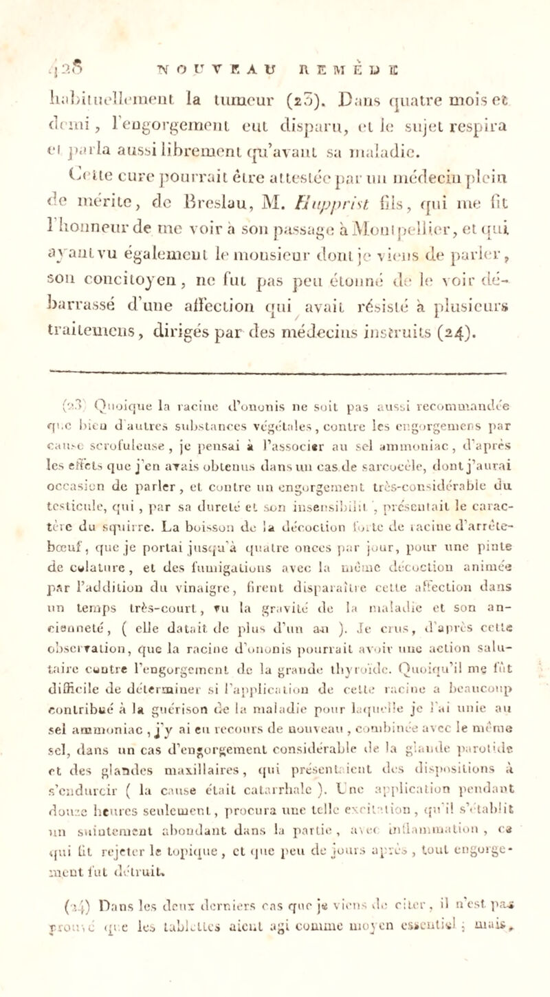 habituellement la tumeur (20). Dans quatre mois et demi, 1 engorgement eut disparu, elle sujet respira ci parla aussi librement qu’avant sa maladie. Dette cure pourrait être attestée par un médecin plein de mérite, de Breslau, M. Hupprist fils, qui me lit 1 honneur de me voir a son passage à Montpellier, et qui ayant vu également le monsieur dont je viens de parler, son concitoyen, ne fut pas peu étonné de le voir de- barrassé d’une affection qui avait résisté a plusieurs trailemeus, dirigés par des médecins instruits (24). (:m Quoique la racine d’ononis ne soit pas aussi recommandée que bien d'autres substances végétales, contre Scs engorgemens par cause scrofuleuse, je pensai à l’associer au sel ammoniac, d’après les effets que j’en avais obtenus dans un cas de sarcocèle, dont j’aurai occasion de parler, et contre un engorgement très-considérable du testicule, qui , par sa dureté et son insensibilit , présentait !e carac- tère du squirre. La boisson de la décoction forte de racine d’arrète- bœuf, que je portai jusqu’à quatre onces par jour, pour une pinte de cwlature, et des fumigations avec la meme décoction animés par l’addition du vinaigre, firent disparaître cette affection dans un temps très-court, vu la gravité de la maladie et son an- cienneté, ( elle datait de plus d’un a-n ). Je crus, d’après cette observation, que la racine d'ononis pourrait avoir une action salu- taire contre l’engorgement de la grande thyroïde. Quoiqu’il me fût difficile de déterminer si l’application de celle racine a beaucoup contribué à la guérison de la maladie pour laquelle je ! ai unie au sel ammoniac , j'y ai eu recours de nouveau , combinée avec le meme sel, dans un cas d’engorgement considérable de la glande parotide et des glandes maxillaires, qui présentaient des dispositions à s’endurcir ( la cause était catarrhale). Lne application pendant doiiTc heures seulement, procura une telle excitation, qu'il s’établit un suintement abondant dans la partie, avec inflammation, ca qui fit rejeter le topique , et que peu de jours après , tout engorge- ment lut détruit. (■4) Dans les deux derniers cas que je viens de citer, il n’est, pas prousé que les table lies aient agi comme moyen essentiel ; mais.