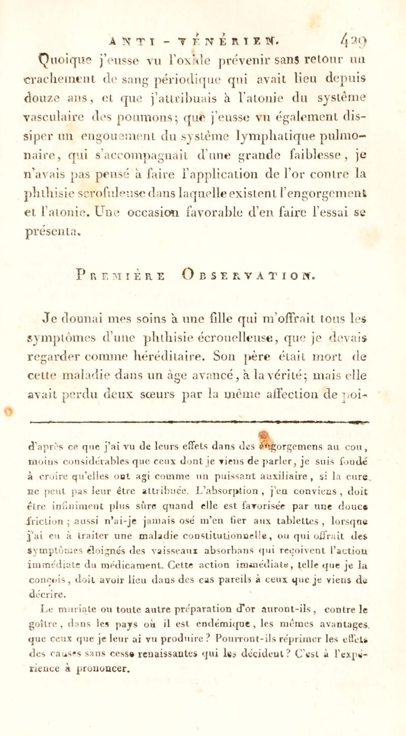 Quoique jVusse vu l’oxMe prévenir sans retour im crachement de sang périodique qui avait lieu depuis douze ans, et que j’attrilmais à l’atonie du système vasculaire des poumons 5 que j’eusse vu également dis- siper un engouement du système lymphatique pulmo- naire, qui s’accompagnait d’une grande faiblesse, je 11’avais pas pensé à faire l’application de l’or contre la phthisie scrofuleuse dans laquelle existent l’engorgement et l'atonie. Une occasion favorable d’en faire l’essai se présenta. Première O e s e r v a t i o w. Je donnai mes soins a une fille qui m’offrait tous les symptômes d’une phthisie écrouelleuse, que je devais regarder comme héréditaire. Son père était mort de celte maladie dans un âge avancé, à la vérité 5 mais elle avait perdu deux sœurs par la même affection de poi- * d’apivs es que j’ai vu de leurs effets dans des Agorgemens au cou, moins considérables que ceux dont je viens de parler, je suis fondé à croire qu’elles oot agi comme un puissant auxiliaire , si la cure ne peut pas leur être attribue'e. L’absorption , j’en conviens , doit, être infiniment plus sûre quand elle est favorisée par une douce friction ; aussi n’ai-je jamais osé m’en Ger aux tablettes, lorsque j’ai eu à traiter une maladie constitutionnelle, ou qui offrait des symptômes éloignés des vaisseaux absorbans qui reçoivent l’action immédiate du médicament. Cette action immédiate, telle que je la conçois, doit avoir lieu dans des cas pareils à ceux que je viens de décrire. Le muriate ou toute autre préparation d’or auront-ils, contre le goitre, dans les pays où il est endémique , les mêmes avantages, que ceux que je leur ai vu produire ? Pourront-ils réprimer les effet» des causes sans cessa renaissantes qui Iss décident? C’est à l’expé- rience à prononcer.