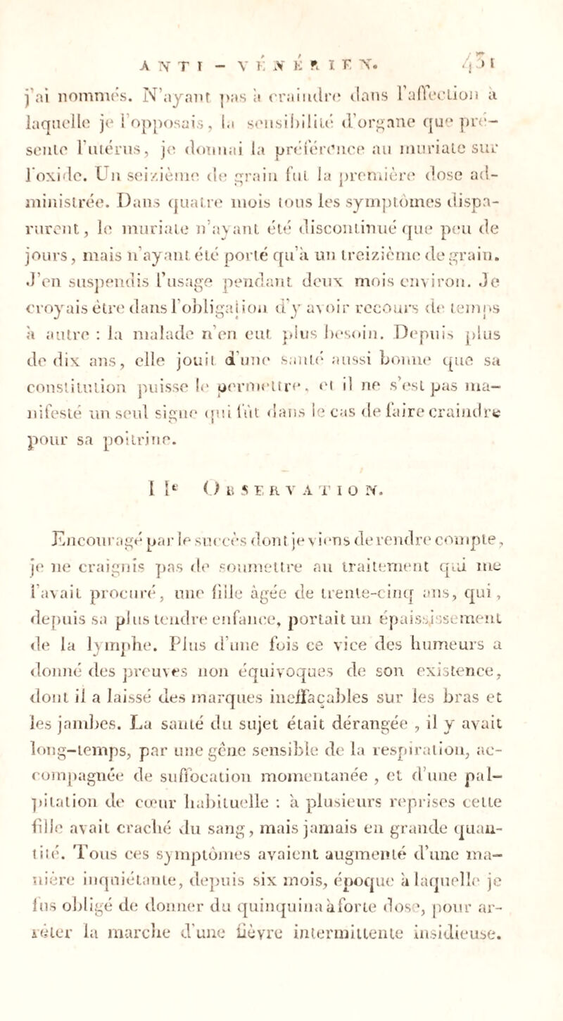 : 17 j'ai nommés. N’ayant pas a craindre clans 1 afieelion a laquelle je l’opposais, la sensibilité d’organe que pré- sente l’utérus, je donnai la préférence au mariale sur 1 oxide. Un seizième de grain fui la première dose ad- ministrée. Dans quatre mois tous les symptômes dispa- rurent, le muriale n’ayant été discontinué que peu de jours, mais n’ayant été porté qu’à un treizième de grain. J’en suspendis l’usage pendant deux mois environ. Je croyais être dans l’obligai ion d’y avoir recours de temps à autre : la malade n’en eut plus besoin. Depuis plus de dix ans, elle jouit d’une santé aussi bonne que sa constitution puisse le permettre, et il ne s’est pas ma- nifesté un seul signe qui lût dans le cas de laire craindre pour sa poitrine. I Ie O ti S F, R V A T I O X. Encouragé parle succès dont je viens de rendre compte, je ne craignis pas de soumettre au traitement qui me l’avait procuré, une fille âgée de trente-cinq ans, qui, depuis sa plus tendre enfance, portait un épaississement «le la lymphe. Plus d’une fois ce vice des humeurs a donné des preuves non équivoques de son existence, dont il a laissé des marques ineffaçables sur les bras et les jambes. La santé du sujet était dérangée , il y avait long-temps, par une gêne sensible de la respiration, ac- compagnée de suffocation momentanée , et d’une pal- pitation de cœur habituelle : à plusieurs reprises cette fill<? avait craché du sang, mais jamais en grande quan- tité. Tous ces symptômes avaient augmenté d’une ma- nière inquiétante, depuis six mois, époque à laquelle je lus obligé de donner du quinquina à for te dose, pour ar- rêter la marche d’une fièvre intermittente insidieuse.