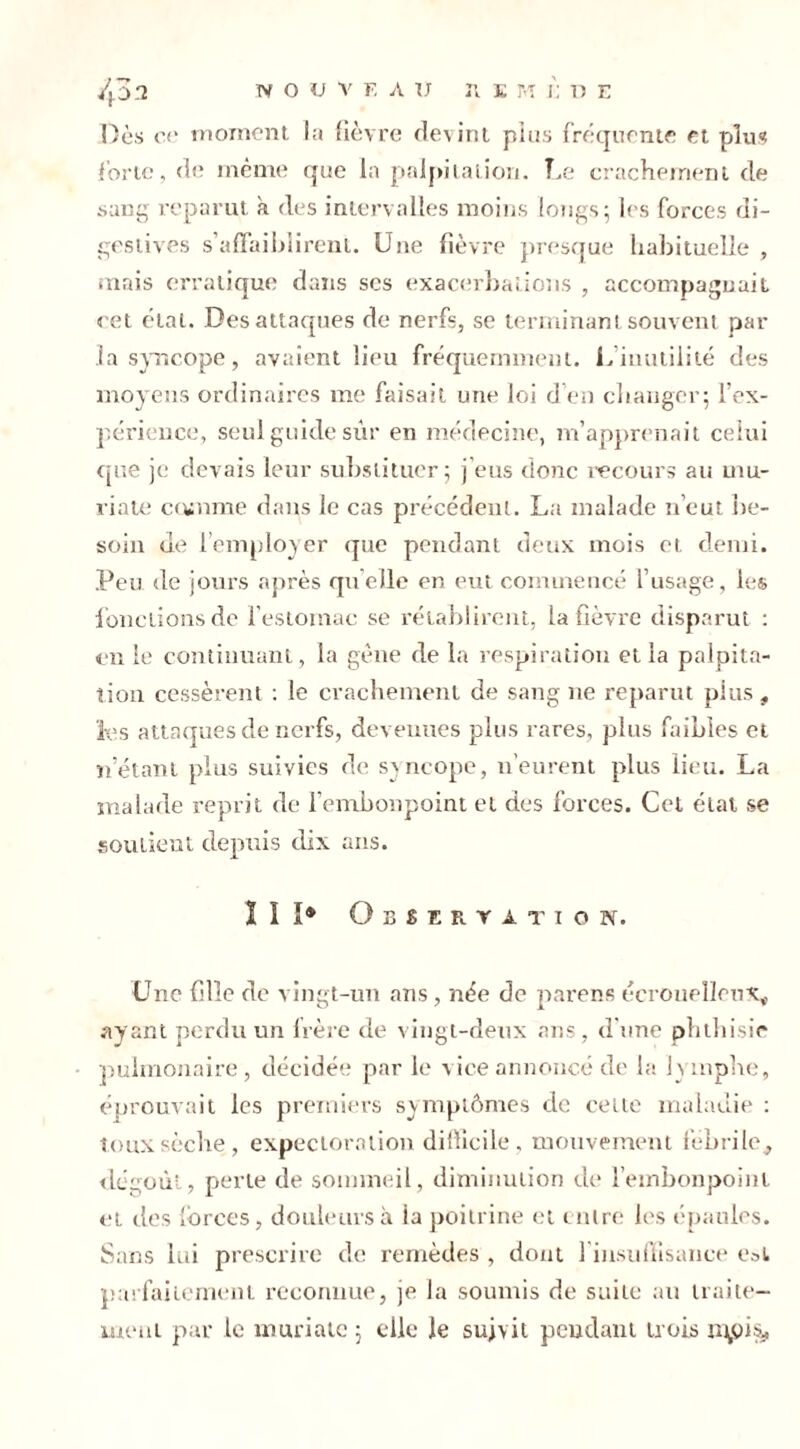 Dès ce moment la fièvre devint pins fréquente et plus forte, de même que la palpitation. Le crachement de sang reparut à des intervalles moins longs; les forces di- gestives s’affaiblirent. Une fièvre presque habituelle , mais erratique dans scs exacerbations , accompagnait cet état. Des attaques de nerfs, se terminant souvent par .ia syncope, avaient lieu fréquemment. U inutilité des moyens ordinaires me faisait une loi d’en changer; l’ex- périence, seul guide sûr en médecine, m’apprenait celui que je devais leur substituer; j’eus donc recours au mu- riate comme dans le cas précédent. La malade n’eut be- soin de l’employer que pendant deux mois et demi. Peu de jours après quelle en eut commencé l’usage, les fonctions de l’estomac se rétablirent, la fièvre disparut : en le continuant, la gène de la respiration et ia palpita- tion cessèrent : le crachement de sang ne reparut plus, les attaques de nerfs, devenues plus rares, plus faibles et netant plus suivies de syncope, n’eurent plus lieu. La malade reprit de l’embonpoint et des forces. Cet étal se soutient depuis dix ans. II I® Observation. Une fille de vingt-un ans, née de parens éeroueîleux* ayant perdu un frère de vingt-deux ans, d’une phthisie pulmonaire, décidée par le vice annoncé de la lymphe, éprouvait les premiers symptômes de celte maladie : toux sèche, expectoration difficile, mouvement fébrile, dégoût, perle de sommeil, diminution de l’embonpoint ei des forces, douleurs à ia poitrine et entre les épaules. Sans lui prescrire de remèdes , dont 1 insuffisance est parfaitement reconnue, je la soumis de suite an traite- ment par le muriatc ; elle le suivit pendant trois