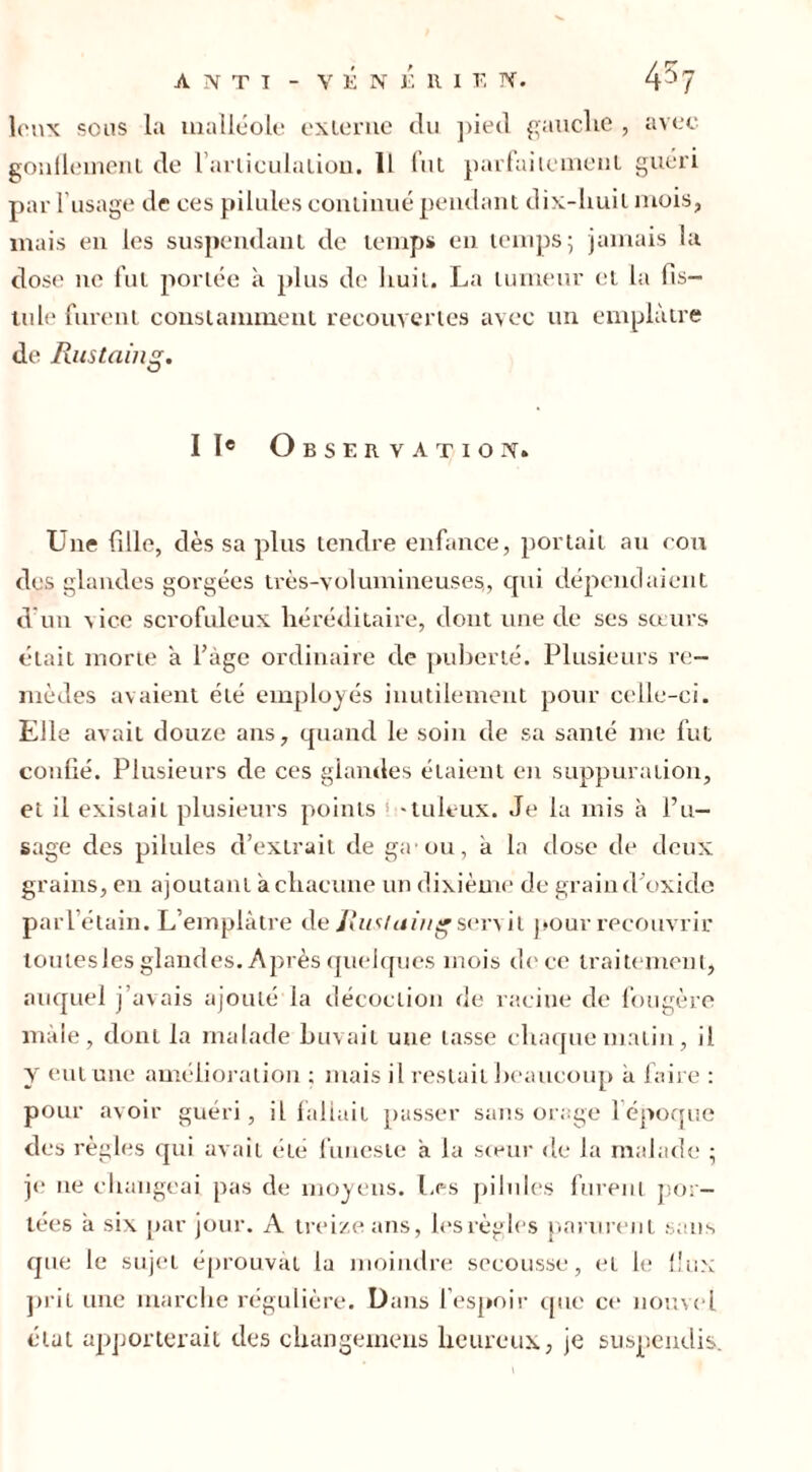 leux sous la malléole externe du pied gauche , avec gonflement de l’articulation. Il fut parfaitement guéri par l’usage de ces pilules continué pendant dix-huit mois, mais en les suspendant de temps en temps; jamais la dose ne fut portée à plus de huit. La tumeur et la fis- tule furent constamment recouvertes avec un emplâtre de Rustaing. IIe Observation» Une fille, dès sa plus tendre enfance, portait au cou des glandes gorgées très-volumineuses,, qui dépendaient d un vice scrofuleux héréditaire, dont une de ses sœurs était morte a l’âge ordinaire de puberté. Plusieurs re- mèdes avaient été employés inutilement pour celle-ci. Elle avait douze ans, quand le soin de sa santé me fut confié. Plusieurs de ces glandes étaient en suppuration, et il existait plusieurs points ! -tuleux. Je la mis à l’u- sage des pilules d’extrait de ga ou, a la dose de deux grains, en ajoutant à chacune un dixième de grain d’oxide parl’étain. L’emplâtre de Rustaing servit pour recotivrir toutesles glandes. Après quelques mois de ce traitement, auquel j’avais ajouté la décoction de racine de fougère mâle, dont la malade buvait une tasse chaque matin, i). y eut une amélioration ; mais il restait beaucoup â faire : pour avoir guéri, il fallait passer sans orage l’époque des règles qui avait été funeste â la sœur de la malade ; je 11e changeai pas de moyens. Les pilules furent por- tées â six par jour. A treize ans, les règles parurent sans que le sujet éprouvât la moindre secousse, et le flux prit une marche régulière. Dans l’espoir que ce nouvel état apporterait des changemens heureux, je suspendis.