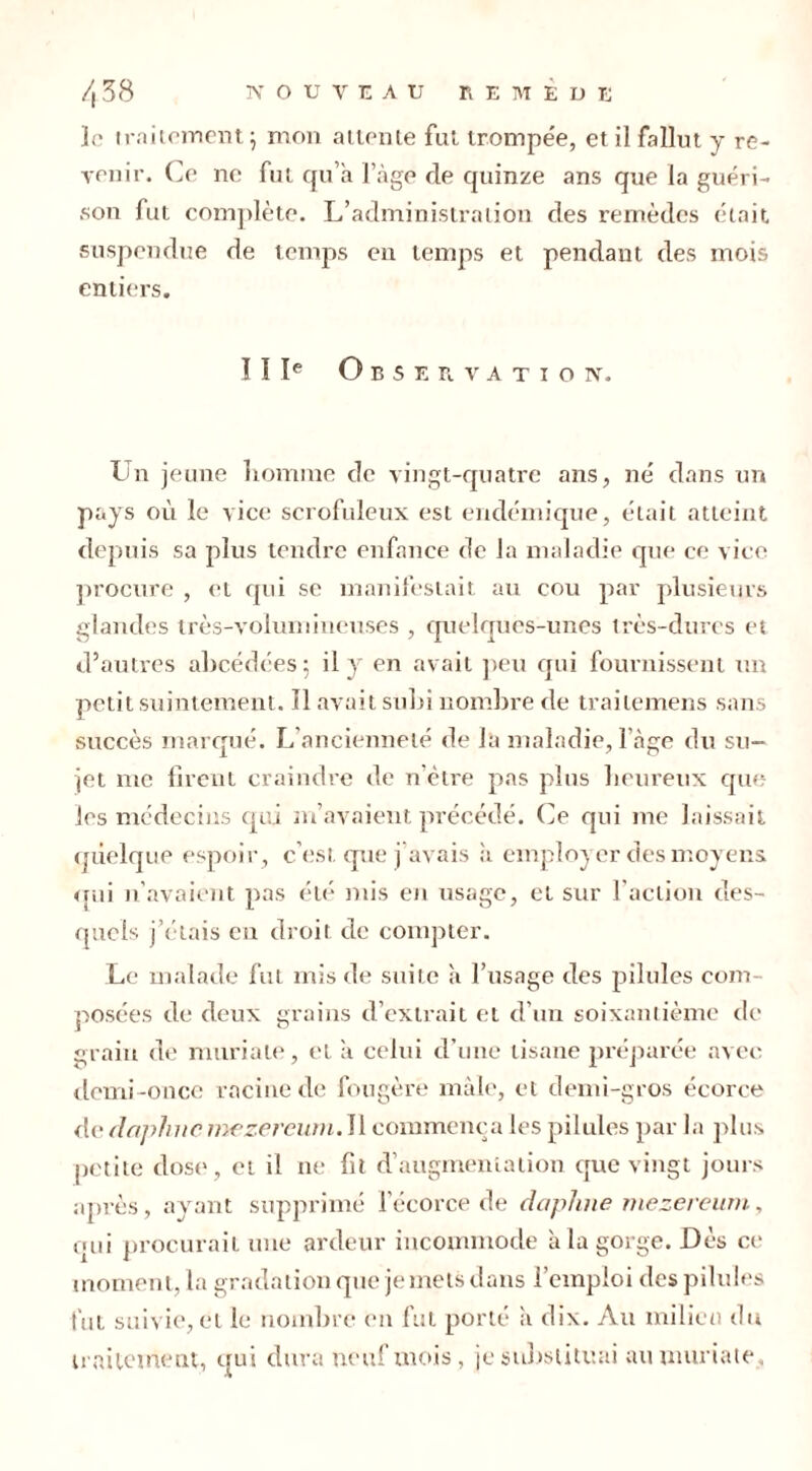 le traitement ; mon attente fut trompée, et il fallut y re- venir. Ce ne fut qu’a l’àge de quinze ans que la guéri- son fut complète. L’administration des remèdes était suspendue de temps en temps et pendant des mois entiers. IIIe Observation. Un jeune homme de vingt-quatre ans, né dans un pays où le vice scrofuleux est endémique, était atteint depuis sa plus tendre enfance de la maladie que ce vice procure , et qui se manifestait au cou par plusieurs glandes très-volumineuses , quelques-unes très-dures et d’autres ahcédées ; il y en avait peu qui fournissent un petit suintement. Il avait suhi nombre de trailemens sans succès marqué. L’ancienneté de la maladie, l’àge du su- jet me firent craindre de n ôtre pas plus heureux que les médecins cuti m’avaient précédé. Ce qui me laissait quelque espoir, c’est que j avais à employer des moyens qui n’avaient pas été mis en usage, et sur l'action des- quels j’étais en droit de compter. Le malade fut mis de suite a l’usage des pilules com- posées de deux grains d’extrait et d’un soixantième de grain de mariale, et a celui d’une tisane préparée avec demi-once racine de fougère mâle, et demi-gros écorce de dnplnic mezercum.Il commença les pilules par la plus petite dose, et il ne fit d’augmentation que vingt jours après, ayant supprimé l’écorce de dapJuie mezereum, qui procurait une ardeur incommode à la gorge. Dès ce moment, la gradation que je mets dans l’emploi des pilules fut suivie, et le nombre en fut porté a dix. Au milieu du traitement, qui dura ne u! mois, je substituai aumuriate.
