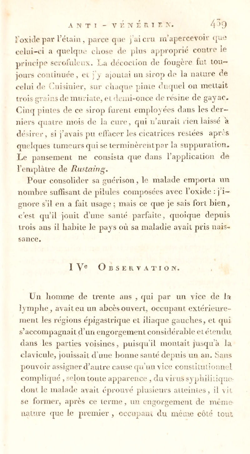 l'oxide par l’étain, parce qae j’ai cru m’apercevoir que celui-ci a quelque chose de plus approprié contre te principe scrofuleux. La décoction de fougère fut tou~ jours continuée, et j y ajoutai un sirop de la nature de celui de Cuisinier, sur chaque pinte duquel on mettait trois grains de miuiate, et demi-once de résine de gayac. Cinq pintes de ce sirop furent employées dans les der- niers quatre mois de la cure, qui n’aurait rien laissé a désirer, si j’avais pu effacer les cicatrices restées après quelques tumeurs qui se terminèrent par la suppuration. Le pansement ne consista que dans F application de l’emplàtre de Rustaing. Pour consolider sa guérison, le malade emporta un nombre suffisant de pilules composées avec l’oxide : j i~ gnore s il en a fait usage ; mais ce que je sais lorl bien, c’est qu’il jouit d’une santé parfaite, quoique depuis trois ans il habite le pays où sa maladie avait pris nais- sance. I Ve O B S E R V A T I O N. Un homme de trente ans , qui par un vice de la lymphe, avait eu un abcès ouvert, occupant extérieure- ment les régions épigastrique et iliaque gauches, et qui s’accompagnait d’un engorgement considérable et étendu dans les parties voisines, puisqu’il montait jusqu’à la clavicule, jouissait cl une bonne santé depuis un an. Sans pouvoir assigner d’autre cause qu’un vice constitutionnel compliqué , selon toute apparence , du virus syphilitique- dont le malade avait éprouvé plusieurs atteintes, il vit se former, après ce terme, un engorgement de même nature que le premier , occupant du même côté tout