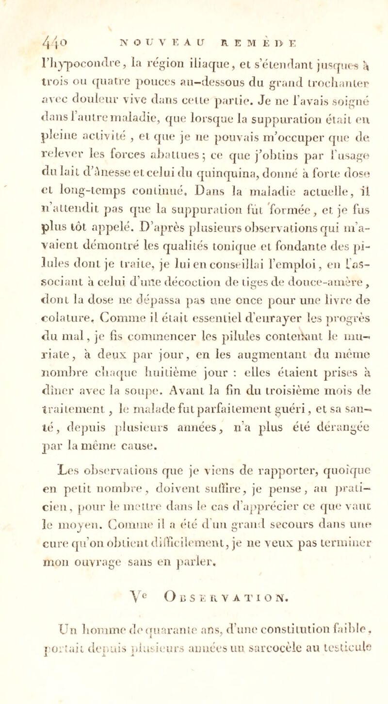 l’hypocondre, la région iliaque, et s'étendant jusques * trois ou quatre pouces au-dessous du grand trochanter avec douleur vive dans celte partie. Je ne l’avais soigné dans 1 autre maladie, que lorsque la suppuration était en pleine activité , et que je ne pouvais m’occuper que de, relever les forces abattues; ce que j’obtins par l’usage du lait d’A liesse eteelui du quinquina, donné à forte dose et long-temps continué. Dans la maladie actuelle, il. n attendit pas que la suppuration fut formée, et je fus plus tôt appelé. D’après plusieurs observations qui m’a- vaient démontré les qualités tonique et fondante des pi- lules dont je traite, je lui en conseillai l’emploi, en ias- sociant à celui d’une décoction de tiges de douce-amère , dont la dose ne dépassa pas une once pour une livre de colaiure. Comme il était essentiel d’enrayer les progrès du mal, je lis commencer les pilules conterkmt le mu- riale, a deux par jour, en les augmentant du même nombre chaque huitième jour : elles étaient prises à dîner avec la soupe. Avant la lin du troisième mois de traitement, le malade fut parfaitement guéri, et sa san- té , depuis plusieurs années, n’a plus été dérangée par la même cause. Les observations que je viens de rapporter, quoique en petit nombre, doivent suffire, je pense, au prati- cien, pour le mettre dans le cas d’apprécier ce que vaut le moyen. Comme il a été d un grand secours dans une cure qu’on obtient difficilement, je ne veux pas terminer mon ouvrage sans en parler. Ve Observation. Un homme dequarante ans, d’une constitution faible, portait depuis plusieurs années un sarcocèle au testicule