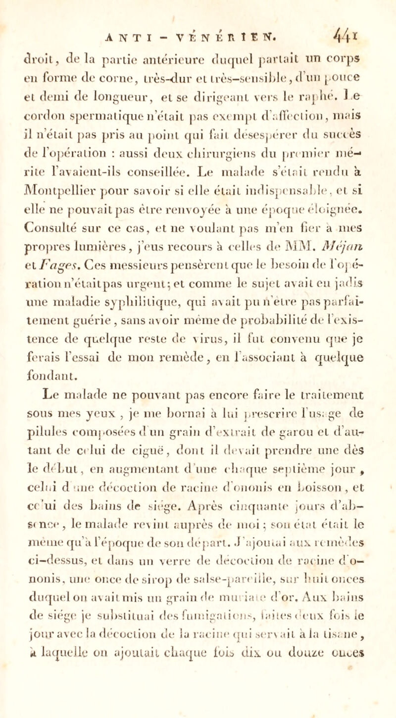 droit, delà partie antérieure duquel parlait un corps en forme de corne, très-dur et très-sensible, d un pouce et demi de longueur, et se dirigeant vers le raplie. l e cordon spermatique n était pas exempt d'affection, mais il nelail pas pris au point qui fait désespérer du succès de l’opération : aussi deux chirurgiens du premier mé- rite lavaient-ils conseillée. Le malade s’était rendu a Montpellier pour savoir si elle était indispensable, et si elle ne pouvait pas être renvoyée à une époque éloignée. Consulté sur ce cas, et ne voulant pas m’en fier a mes propres lumières, j’eus recours à celles de MM. Méjart et Fages. Ces messieurs pensèrent que le besoin de l'oj é- rationn’étaitpas urgent; et comme le sujet avait eu jadis une maladie syphilitique, qui avait pun’èlre pas parfai- tement guérie, sans avoir même de probabilité de l’exis- tence de quelque reste de virus, il fut convenu que je ferais l'essai de mon remède, en 1 associant a quelque fondant. Le malade ne pouvant pas encore faire le traitement sous mes yeux , je me bornai à lui prescrire l’usage de pilules composées d un grain d’extrait de garou el d’au- tant de celui de ciguë, dont il devait prendre une dès le début, en augmentant d’une chaque septième jour , celui d une décoction de racine d ononis en boisson , et ce’ui des bains de siège. Après cinquante jours d’ab- sence, le malade revint auprès de moi; sou état était le même qu’a l’époque de son départ. J’ajoutai aux remèdes ci-dessus, et dans un verre de décoction de racine d o— nonis, une once de sirop de salse-pareiile, sur huit onces duquel on avait mis un grain de muriate d or. Aux bains de siège je substituai des fumigations, faites deux fois le jour avec la décoction de la racine qui servait à la tisane, a laquelle on ajoutait chaque lois dix ou douze ornes