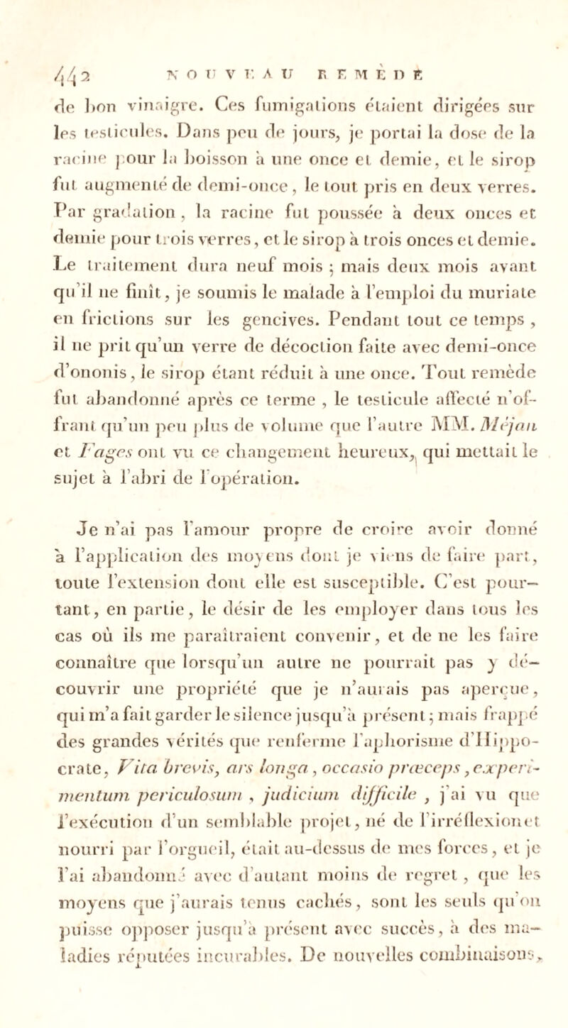 rie ]ton vinaigre. Ces fumigations étaient dirigées sur les testicules. Dans peu de jours, je portai la dose de la racine j our la boisson a une once et demie, et le sirop fut augmenté de demi-once, le tout pris en deux verres. Par gradation, la racine fut poussée a deux onces et demie pour trois verres, et le sirop à trois onces et demie. Le traitement dura neuf mois 5 mais deux mois avant qu’il ne finît, je soumis le malade à l’emploi du muriate en frictions sur les gencives. Pendant tout ce temps , il 11e prit qu’un verre de décoction faite avec demi-once d’ononis, le sirop étant réduit à une once. Tout remède fut abandonné après ce terme , le testicule affecté n’of- frant qu’un peu plus de volume que l’autre MM. Mèjan et Fages ont vu ce changement heureux, qui mettait le sujet a l’abri de 1 opération. Je n’ai pas l’amour propre de croire avoir donné a l’application des moyens dont je viens de faire part, toute l’extension dont elle est susceptible. C’est pour- tant, en partie, le désir de les employer dans tous les cas où ils me paraîtraient convenir, et de ne les faire connaître que lorsqu’un autre ne pourrait pas y dé- couvrir une propriété que je n’aurais pas aperçue, qui m’a fait garder le silence jusqu’à présent ; mais frappé des grandes vérités que renferme l'aphorisme d'Hippo- crate, Vita brevis, ors longa, occasio prœceps ?ejcperi- mentum periculosum , judicium difficile , j’ai vu que l’exécution d’un semblable projet, né de l’irréflexionet nourri par l’orgueil, était au-dessus de mes forces, et je l’ai abandonné avec d’autant moins de regret, que les moyens que j’aurais tenus cachés, sont les seuls qu on puisse opjioser jusqu’à présent avec succès, à des ma- ladies réputées incurables. De nouvelles combinaisons.