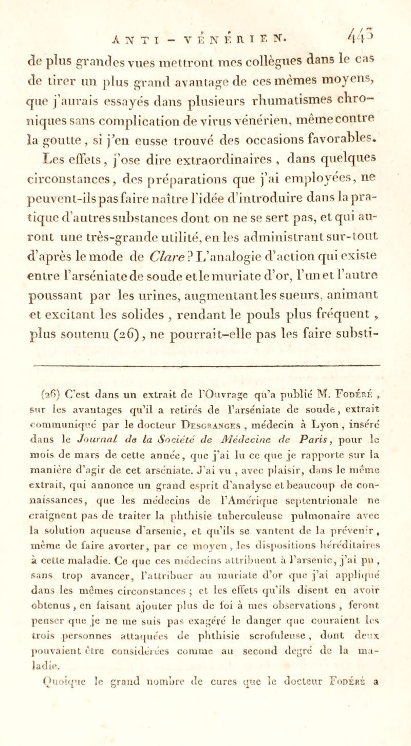 de plus grandes vues mettront mes collègues dans le cas de tirer un plus grand avantage de ces mêmes moyens, que j’aurais essayés dans plusieurs rhumatismes chro- niques sans complication de virus vénérien, même contre la goutte, si j’en eusse trouvé des occasions favorables* Les effets, j’ose dire extraordinaires , dans quelques circonstances, des préparations que j’ai employées, ne peuvent-ils pas faire naître l'idée d introduire dans la pra- tique d’autres substances dont on ne se sert pas, et qui au- ront une très-grande utilité, en les administrant sur-tout d’après le mode de Clnre ? L’analogie d’action qui existe entre l’arséniatede soude etlemuriate d’or, l’iinet l’autre poussant par les urines, augmentant les sueurs, animant et excitant les solides , rendant le pouls plus fréquent , plus soutenu (26), 11e pourrait-elle pas les faire substi- (26) C’est dans un extrait de l’Ouvrage qu’a publié TM. Fodéré , sur ies avantages qu’il a retirés de l’arséniate de soude, extrait communiqué par le docteur Desgranges , médecin à Lyon , inséré dans le Journal de la Société de Médecine de Paris, pour le mois de mars de cette année, que j’ai lu ce que je rapporte sur la manière d’agir de cet arséniate. J’ai vu , avec plaisir, dans le même extrait, qui annonce un grand esprit d’analyse et beaucoup de con- naissances, que les médecins de l’Amérique septentrionale ne craignent pas de traiter la phthisie tuberculeuse pulmonaire avec la solution aqueuse d’arsenic, et qu’ils se vantent de la prévenir, même de laire avorter, par ce moyeu , les dispositions héréditaires à cette maladie. Ce que ces médecins attribuent à l’arsenic, j’ai pu , sans trop avancer, l’attribuer au muriale d’or que j’ai appliqué dans les mêmes circonstances ; et les effets qu’ils disent eu avoir obtenus, en faisant ajouter plus de foi à mes observations , feront penser que je ne me suis pas exagéré le danger que couraient les trois personnes attaquées de phthisie scrofuleuse, dont deux pouvaient être considérées comme au second degré de la ma- ladie. Quoique le grand nombre de cures que le docteur Fodéré a