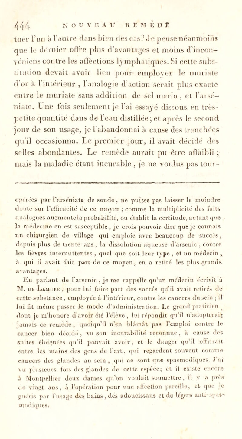 luor l’un à l’autre clans bien des cas? Je pense néanmoins que le dernier offre plus d’avantages et moins d’incon- vêniens contre les affections l> mpha tiques. Si cette subs- limiion devait avoir lieu pour employer le muriate d'or a l’intérieur , l’analogie d’action serait plus exacte entre le muriate sans addition de sel marin, et l’arsé- niate. Une fois seulement je l’ai essayé dissous en très- petite quantité dans de l’eau distillée; et après le second jour de son usage, je l’abandonnai a cause des tranchées qu'il occasionna. Le premier jour, il avait décidé des selles abondantes. Le remède aurait pu être affaibli ; mais la maladie étant incurable , je ne voulus pas loin - opérées par l’arséniate de soude, ne puisse pas laisser le moindre doute sur l’efficacité de ce moyen ; comme la multiplicité des faits analogues augmente la probabilité, ou établit la certitude, autant que • la médec ine en est susceptible , je crois pouvoir dire que je connais un chirurgien de village qui emploie avec beaucoup de succès, depuis plus de trente ans, la dissolution aqueuse d’arsenic, contre les fièvres intermittentes , quel que soit leur type , et un médecin , à qui ii avait fait part de ce moyen, en a retiré les plus grands avantages. Kn parlant de l’arsenic, je me rappelle qu’un médecin écrivit à ]U. de Lamtjre , pour lui faire part des succès qu’il avait retirés de cette substance , employée à l’intérieur, contre les cancers du sein ; il lui fit même passer le mode d’administration. Le grand praticien dont je m’honore d’avoir été l’élève, lui répondit qu’il n adopterait jamais ce remède , quoiqu’il n’en blâmât pas l'emploi contre le cancer bien décidé , vu son incurabilité reconnue , à cause des suites éloignées qu’il pouvait avoir, et le danger qu’il offrirait entre les mains des gens de l'art, qui regardent souvent comme cancers des glandes au seiu , qui ne sont que spasmodiques. J’ai vu plusieurs fois dos glandes de cette espèce; et il existe encore à Montpellier deux dames qu’on voulait soumettre, il y a près de vingt ans, à l’opération pour une affection pareille, et que je guéris par l’usage des bains, des adoucissaus et de légers auli- ; '.s- modiques.