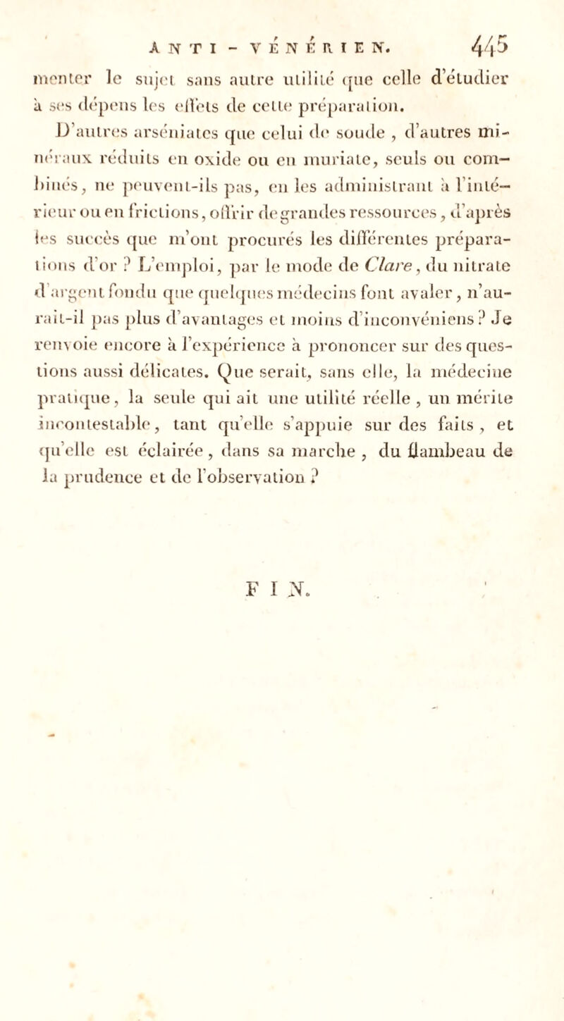 monter le sujet sans autre utilité que celle d’étudier à ses dépens les ellels de celle préparation. D’autres arséniatcs que celui de soude , d’autres mi- néraux réduits en oxide ou en muriate, seuls ou com- !>inés, ne peuvem-ils pas, en les administrant a l inté- rieur ou en frictions, offrir de grandes ressources, d’après les succès que m’ont procurés les différentes prépara- tions d’or ? L’emploi, par le mode de Clare, du nitrate d argent fondu que quelques médecins font avaler, n’au- rait-il pas plus d’avantages et moins d’inconvéniens ? Je rem oie encore à l’expérience à prononcer sur des ques- tions aussi délicates. Que serait, sans elle, la médecine pratique, la seule qui ait une utilité réelle , un mérite incontestable, tant quelle s’appuie sur des faits, et quelle est éclairée, dans sa marche , du flambeau de la prudence et de l’observation ? F I N.