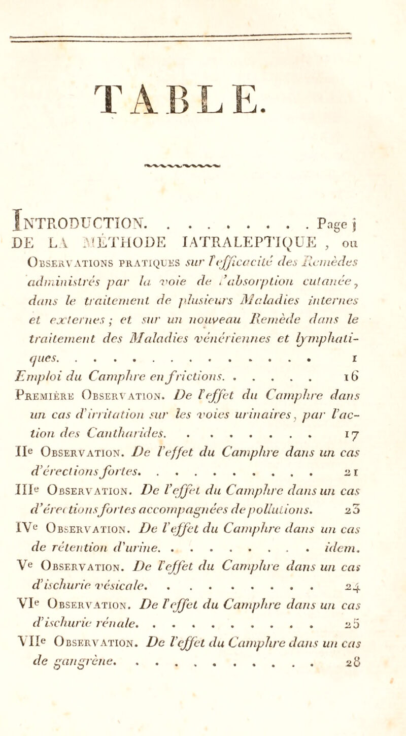 T A B L E. Introduction Page \ DE LA .MÉTHODE IATRALEPTIQUE , ou Observations pratiques sur Tefficacité des Remèdes administrés par la voie de absorption cutanée, dans le traitement de plusieurs Maladies internes et externes ; et sur un nouveau Remède dans le traitement des Maladies vénériennes et lymphati- ques i Emploi du Camphre en frictions 16 Première Observation. De l’effet du Camphre dans un cas d'irritation sur les voies urinaires, par l’ac- tion des Cantharides 17 IIe Observation. De l'effet du Camphre dans un cas d’érections fortes 21 IIIe Observation. De l’effet du Camphre dans un cas d’éret tionsfortes accompagnées de pollutions. 20 IVe Observation. De l’effet du Camphre clans un cas de rétention d'urine idem„ Ve O bservation. De l’effet du Camphre dans un cas d’ischurie vésicale 24 VIe Observation. De l’effet du Camphre dans un cas d’ischurie rénale. 25 Vile O bservation. De l effet du Camphre dans un cas de gangrène 28