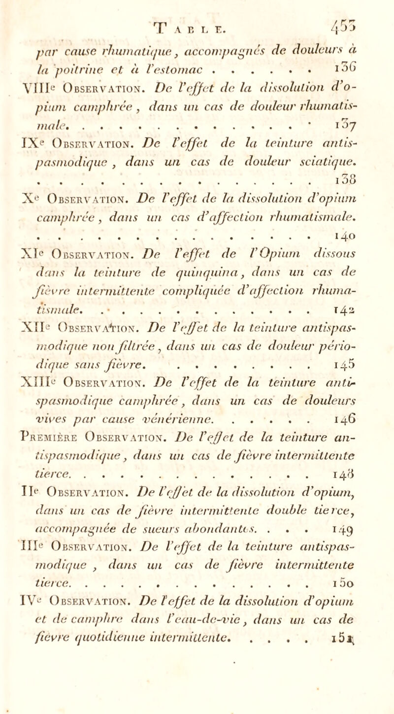 par cause rhumatique, accompagnes de douleurs à la poitrine et à l'estomac i-)() VIIIe Observation. De l'effet de la dissolution d’o- pium camphrée, dans un cas de douleur rhumatis- male • 107 IXe Observation. De l’effet de la teinture antis- pasmodique , dans un cas de douleur sciatique. 138 Xe O bservation. De l'effet de la dissolution d'opium camphrée , dans un cas d’affection rhumatismale. 140 XIe O bservation. De l’effet de l’Opium dissous dans la teinture de quinquina, dans un cas de fièvre intermittente compliquée d’affection rhuma- tismale. . • T43 XIIe Observation. De l’effet de la teinture antispas- modique non filtrée, dans un cas de douleur pério- dique sans fièvre. 14$ XIIIe O bservation. De l’effet de la teinture anti- spasmodique camphrée, dans un cas de douleurs vives par cause vénérienne 146 Première Observation. De l’effet de la teinture an- tispasmodique, dans un cas de fièvre intermittente tierce 148 IIe O bservation. De l’effet de la dissolution d'opium, dans un cas de fièvre intermittente double tierce, accompagnée de sueurs abondantes. . . . 149 IIIe Observation. De l’effet de la teinture antispas- modique , dans un cas de fièvre intermittente tierce 1 5o IVe O bservation. De ïeffet de la dissolution d’opium et de camphre dans l’eau-de-vie, dans un cas de fièvre quotidienne intermittente