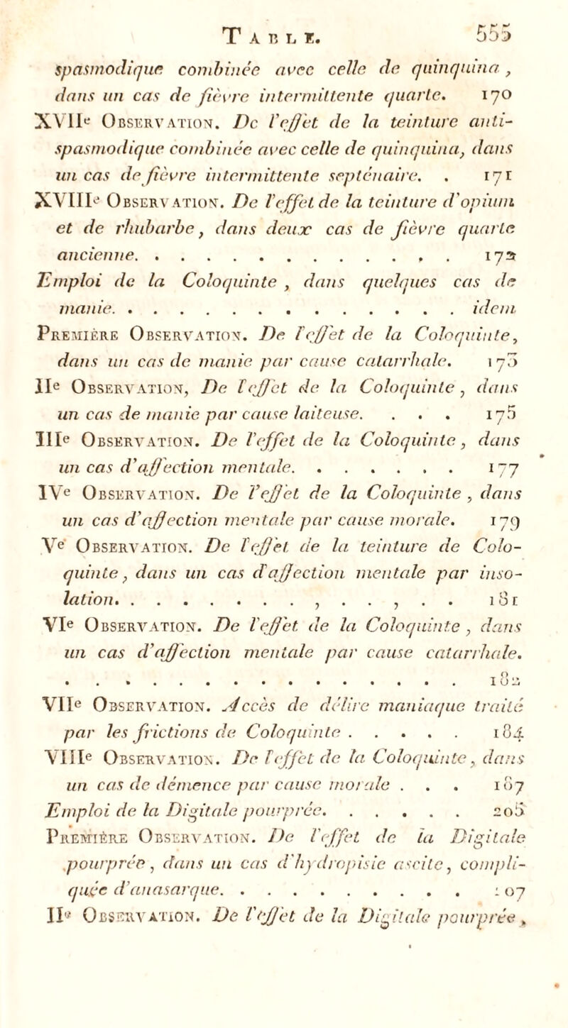 spasmodique combinée avec celle de quinquina, dans un cas de fièvre intermittente quarte. 170 XVII' 0 bservation. De l'effet de la teinture anti- spasmodique combinée avec celle de quinquina, dans un cas de fièvre intermittente septénaire. . 171 XVIII' Observation. De l’effet de la teinture d'opium et de rhubarbe, dans deux cas de fièvre quarte. ancienne , 173 Emploi de la Coloquinte , dans quelques cas de manie idem Première Observation. De l'effet de la Coloquinte, dans un cas de manie, par cause catarrhale. 170 IIe Observation, De ïeffet de la Coloquinte , dans un cas de manie par cause laiteuse. ... 175 IIIe Observation. De l'effet de la Coloquinte, dans un cas d'affection mentale. ...... 177 IVe O bservation. De l'effet de la Coloquinte , dans un cas d'affaction mentale par cause morale. 17g Ve Observation. De l'effet de la teinture de Colo- quinte, dans un cas d'affection, mentale par inso- lation 18 £ VIe O bservation. De l'effet, de la Coloquinte , dans un cas d'affection mentale par cause catarrhale. A VIIe Observation. slccès de délire maniaque traité par les frictions de Coloquinte 184 VIIIe Observation. Del effet de. la Coloquinte, dans un cas de démence par cause morale . . . 107 Emploi de la Digitale pourprée 208 Première Observation. De l'effet de la Digitale .pourprée, clans un cas d'hydropisie ascite, compli- quée d’anasarque 107 II'- Observation. De l'effet de la Digitale pourprée„