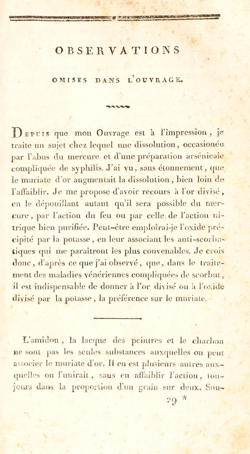 OMISES DANS LOUVRAGE» Depuis que mon Ouvrage est à l’impression, je traite un sujet chez lequel une dissolution, occasionne par l'abus du mercure et d’une préparation arsenicale compliquée de syphilis. J’ai vu, sans étonnement, que le mariale d’or augmentait la dissolution, bien loin de l’affaiblir. Je me propose d’avoir recours à l’or divisé, en le dépouillant autant qu’il sera possible du mer- cure , par l’action du feu ou par celle de l’action ni- trique bien purifiée. Peut-être emploîrai-je l’oxide pré- cipité par la potasse, en leur associant les anti-scorbu- tiques qui me paraîtront les plus convenables. Je crois donc, d’après ce que j’ai observé, que, dans le traite- ment des maladies vénériennes compliquées de scorbut, il est indispensable de donner à l’or divisé ou à l’oxide divisé par la potasse, la préférence sur le muriate, L'amidon, la lacque des peintres et le charbon ne soni pas les seules substances auxquelles on peut associer le muriate d’or. Il en est plusieurs autres aux- quelles on l’unirait, sans en affaiblir l’action, tou- jours dan-s la proportion d’un grain sur deux. Sou-