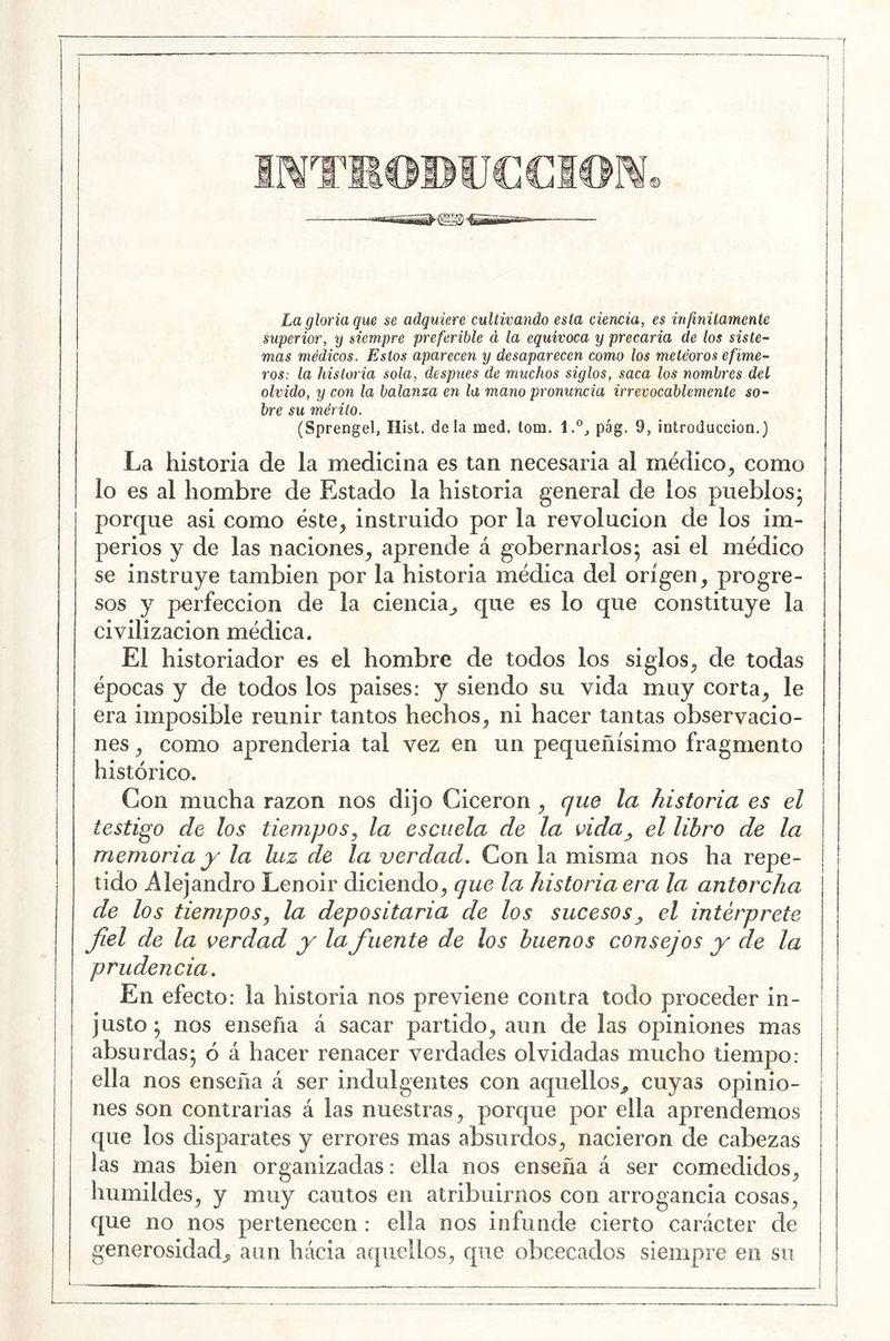 La gloria que se adquiere cultivando esta ciencia, es infinitamente superior, y siempre preferible á la equivoca y precaria de los siste- mas médicos. Estos aparecen y desaparecen como los meteoros efíme- ros: la historia sola, después de muchos siglos, saca los nombres del olvido, y con la balanza en la mano pronuncia irrevocablemente so- bre su mérito. (Sprengel, Hist. déla med. tom. 1.®^ pág. 9, introducción.) La historia de la medicina es tan necesaria al médico^ como lo es al hombre de Estado la historia general de los pueblos5 porque asi como éste^ instruido por la revolución de los im- perios y de las naciones^ aprende á gobernarlos; asi el médico se instruye también por la historia médica del origen, progre- sos y perfección de la ciencia, que es lo que constituye la civilización médica. El historiador es el hombre de todos los siglos, de todas épocas y de todos los paises: y siendo su vida muy corta, le era imposible reunir tantos hechos, ni hacer tantas observacio- nes , como aprenderia tal vez en un pequeñísimo fragmento histórico. Con mucha razón nos dijo Cicerón , que la historia es el testigo de los tiempos^ la escuela de la oida^ el libro de la memoria y la luz de la verdad. Con la misma nos ha repe- tido Alejandro Lenoir diciendo, que la historia era la antorcha de los tiempos^ la depositarla de los sucesos^ el intérprete fiel de la verdad y la fuente de los buenos consejos y de la prudencia. En efecto: la historia nos previene contra todo proceder in- justo ; nos enseña á sacar partido, aun de las opiniones mas absurdas; ó á hacer renacer verdades olvidadas mucho tiempo: ella nos enseña á ser indulgentes con aquellos, cuyas opinio- 1 nes son contrarias á las nuestras, porque por ella aprendemos que los disparates y errores mas absurdos, nacieron de cabezas las mas bien organizadas: ella nos enseña á ser comedidos, humildes, y muy cautos en atribuirnos con arrogancia cosas, que no nos pertenecen: ella nos infunde cierto carácter de generosidad, aun hácia aquellos, que obcecados siempre en su L