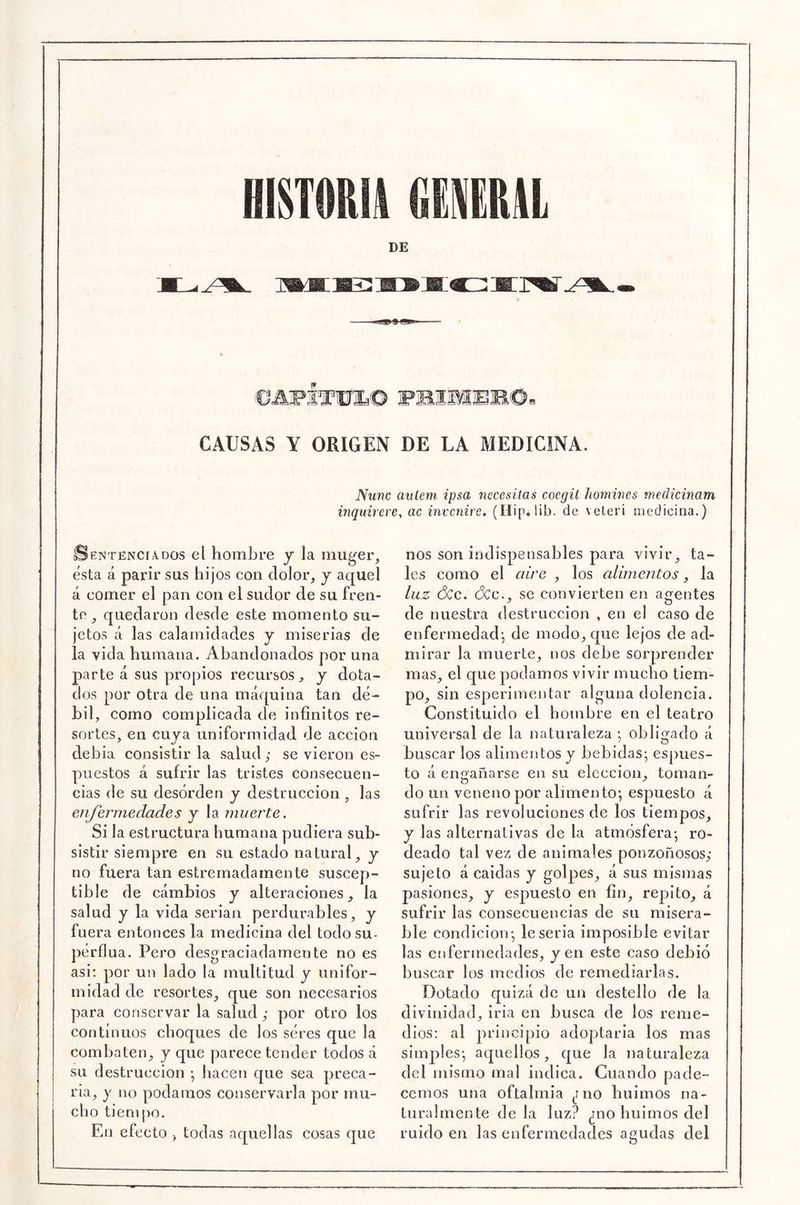 DE CAUSAS Y ORIGEN DE LA MEDICINA. Nunc aulem ipsa nccesilas coegil homwes medicinam inquirere, ac invcnire, (Hip*lib. de \eter¡ medicina.) Sentenciados el hombre y la muger, esta á parir sus hijos con dolor, y aquel á comer el pan con el sudor de su fren- te , quedaron desde este momento su- jetos á las calamidades y miserias de la vida humana. Abandonados por una parte á sus propios recursos, y dota- dos por otra de una máquina tan dé- bil, como complicada de infinitos re- sortes, en cuja uniformidad de acción debía consistiría salud; se vieron es- puestos á sufrir las tristes consecuen- cias de su desorden y destrucción , las enjermedades y la muerte. Si la estructura humana pudiera sub- sistir siempre en su estado natural, y no fuera tan estremadainente suscep- tible de cambios y alteraciones, la salud y la vida serian perdurables, y fuera entonces la medicina del todosu- pérflua. Pero desgraciadamente no es asi: por un lado la multitud y unifor- midad de resortes, que son necesarios para conservar la salud ; por otro los continuos choques de los seres que la combaten, y que parece tender todos á su destrucción •, liacen que sea preca- ria, j no podarnos conservarla por mu- cho tienqro. En efecto , todas aquellas cosas que nos son indi isp ensa bles par a vivir, ta- les como el aire , los alimentos, la luz ÓCc. (3cc., se convierten en agentes de nuestra destrucción , en el caso de enfermedad-, de modo, que lejos de ad- mirar la muerte, nos debe sorprender mas, el que podamos vivir mucho tiem- po, sin esperimentar alguna dolencia. Constituido el hombre en el teatro universal de la naturaleza ; obligado á buscar los alimentos y bebidas-, espues- to á enoafiarse en su elección, toman- do iiíi veneno por alimento; espuesto á sufrir las revoluciones de los tiempos, y las alternativas de la atmósfera-, ro- deado tal vez de animales ponzoñosos; sujeto á caídas y golpes, á sus mismas pasiones, y espuesto en fin, repito, á sufrir las consecuencias de su misera- ble condición-, le seria imposible evitar las cíifermedades, jen este caso debió buscar los medios de remediarlas. Dotado quizá de un destello de la divinidad, iria en busca de los reme- dios: al principio adopjtaria los mas siinjales-, aquellos, que la naturaleza del mismo mal indica. Cuando pade- cemos una oftalmía ¿no huimos na- turalmente de la luz? ¿no huimos del ruido en las enfermedades agudas del