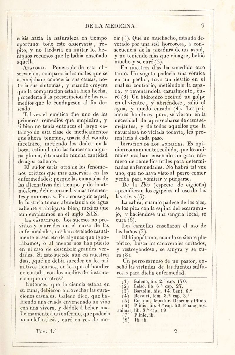 crisis hacia la naturaleza en tiempo oportuno: todo esto observaria, re- pito, j no tardaría en imitar los be- nignos recursos que le babia ensenado aquella. Analogía. Penetrado de esta ob- servación, compararía los males que se asemejabair, conocería sus causas, no- taría sus síntomas *, y cuando creyera que la comparación estaba bien hecha, I procedería á la prescripción de los re- j medios que le condugesen al fin de- seado. Tal vez el emético fue uno de los primeros remedios que empleara, y si bien no tenia entonces el largo ca- tálogo de esta clase de medicamentos que ahora tenemos, usaría del vómito mecánico, metiendo los dedos en la boca, estimulando las fauces con algu- na pluma, ó tomando mucha cantidad de agua caliente. El sudor seria otro de los fenóme- nos críticos que mas observara en las enfermedades; porque las emanadas de las alternativas del tiempo y de la at- mósfera, debieron ser las mas frecuen- tes y numerosas. Para conseguir aquel, le bastarla tomar abundancia de agua caliente y abrigarse bien; medios que aun empleamos en el siglo XIX. La casualidad. Los sucesos no pre- vistos y ocurridos en el curso de las enfermedades, nos han revelado casual- mente el secreto de algunas que igno- rábamos, ó al menos nos han puesto en el caso de descubrir grandes ver- dades. Si esto sucede aun en nuestros dias, ¿qué no debía suceder en los pri- mitivos tiempos, en los que el hombre no contaba con los medios de instruc- ción que nosotros? Entonces, que la ciencia estaba en su cuna,debieron aprovecharlas cura- ciones casuales. Galeno dice, que ha- biendo una criada envenenado un vino con una vívora, y dádole á beber ma- liciosamente á un enfermo, que padecía una elefantiasis, curó en vez de mo- rir (1). Que un muchacho, estando de- vorado por una sed horrorosa, á con- secuencia déla picadura de un áspid, y no teniendo mas que vinagre, bebió mucho y se curó (2). En nuestros dias ha sucedido otro tanto. Un sugeto padecía una vómica en un pecho, tuvo un desafio en el cual su contrario, metiéndole la espa- da, y reventándola casualmente, cu- ró (¿). Un hidrópico recibió un golpe en el vientre , y abriéndose, salió el agua, y quedó curado (4). Los pri- meros hombres, pues, se vieron en la necesidad de aprovecharse de casos se- mejantes, y de todos aquellos que la naturaleza no viciada todavía, les pre- sentaría á cada paso. Imitación de los animales. Es opi- nión comunmente recibida, que los ani- males nos han enseñado un gran nú- mero de remedios útiles para determi- nadas enfermedades. No habrá tal vez uno, que no haya visto al perro comer yerba para vomitar y purgarse. De la Ibis (especie de cigüeña) aprendieran los egipcios el uso de las lavativas (5). La cabra, cuando padece de los ojos, se los pica con la espina del escaramu- jo, y haciéndose una sangría local, se cura (6). Los camellos enseñaron el uso de los baños (7). El hipopótamo, cuando se siente pic- tórico, busca los cañaverales cortados, y restregándose, se sangra y se cu- ra (8). Un perro sarnoso de un pastor, en- señó las virtudes de las fuentes sulfu- rosas para dicha enfermedad. (1) Galeno, lib. 2.° cap. 170. (2) Celso, lib. 6.° cap. 27. (3) Bartolin, hist. 14. Cent. 6.° (4) Bossuet, tora. 3.° cap. 3.® (5) Cicerón, de nalur. Deorura y Plinio. (6) Plinio, üb. 8.® cap. 50. ElianO;,hist. animal, Üb- b.® cap. 19. (7) Plinio, ib, (8) Ib. ib. i I I Tom. 1.° 2