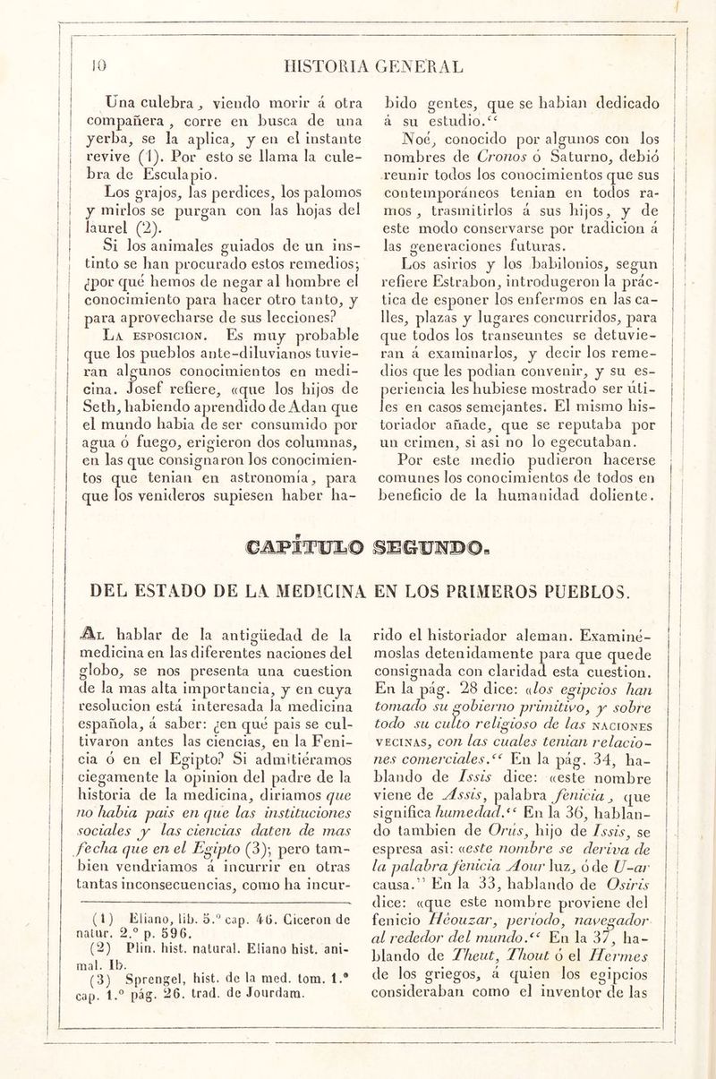 / 10 HISTORIA GENERAL Una culebra ^ viendo morir á otra compañera , corre en busca de una yerba, se la aplica, y en el instante revive (1). Por esto se llama la cule- bra de Esculapio. Los grajos, las perdices, los palomos y mirlos se purgan con las hojas del laurel (‘2). Si los animales guiados de un ins- tinto se han procurado estos remedios; ¿por qué hemos de negar al hombre el conocimiento para hacer otro tanto, y para aprovecharse de sus lecciones? La ESPOsiciON. Es muy probable que los pueblos ante-diluvianos tuvie- ran algunos conocimientos en medi- cina. Josef refiere, «que los hijos de Seth, habiendo aprendido de Adan que el mundo habia de ser consumido por agua ó fuego, erigieron dos columnas, en las que consignaron los conocimien- tos que tenian en astronomía, para que los venideros supiesen haber ha- bido gentes, que se habian dedicado á su estudio. Noé, conocido por algunos con los nombres de Cronos ó Saturno, debió reunir todos los conocimientos que sus contemporáneos tenian en todos ra- mos , trasmitirlos á sus hijos, y de este modo conservarse por tradición á las generaciones futuras. Los asirios y los babilonios, según refiere Estrabon, introdugeron la prác- tica de esponer los enfermos en las ca- lles, plazas y lugares concurridos, para que todos los transeúntes se detuvie- ran á examinarlos, y decir los reme- dios que les podian convenir, y su es- periencia les hubiese mostrado ser úti- les en casos semejantes. El mismo his- toriador añade, que se reputaba por un crimen, si asi no lo egecutaban. Por este medio pudieron hacerse comunes los conocimientos de todos en beneficio de la humanidad doliente. DEL ESTADO DE LA MEDICINA EN LOS PRIMEROS PUEBLOS. hablar de la antigüedad de la medicina en las diferentes naciones del globo, se nos presenta una cuestión de la mas alta importancia, y en cuya resolución está interesada la medicina española, á saber; ¿en qué pais se cul- tivaron antes las ciencias, en la Feni- cia ó en el Egipto? Si admitiéramos ciegamente la opinión del padre de la historia de la medicina, diriamos que no hahia pais en que las institueiones sociales y las ciencias daten de mas fecha que en el Egipto (3); pero tam- bién vendriamos á incurrir en otras tantas inconsecuencias, como ha incur- (1) Eliano, lib. o.” cap. 4G. Cicerón de nalur. 2.° p. 596. (2) Plin. hist. natura!. Eüano hist. ani- mal. Ib. (3) Sprengei, hist. de la med. tom. 1.® cap. 1.*^ pág. 26. trad. de Jourdara. rido el historiador aleman. Examiné- moslas detenidamente para que quede consignada con claridad esta cuestión. En la pág. 28 dice: {dos egipcios han tomado su gobierno primitivo^ sobre todo su culto religioso de las naciones VECINAS, con las cuales tenian relacio- nes comercialesEn la pág. 34, ha- blando de Issis dice: «este nombre viene de Assis^ palabraque significa humedad,^‘ En la 36, hablan- do también de Orús, hijo de Issis, se espresa asi; ueste nombre se deriva de la palabra fenicia Aour luz, ó de U-ar causa.” En la 33, hablando de Osiris dice; «que este nombre proviene del fenicio Heouzar, periodo, navegador al rededor del mundo.En la 37, ha- blando de Theut, Thout ó el Ilermes de los griegos, á quien los egipcios consideraban como el inventor de las