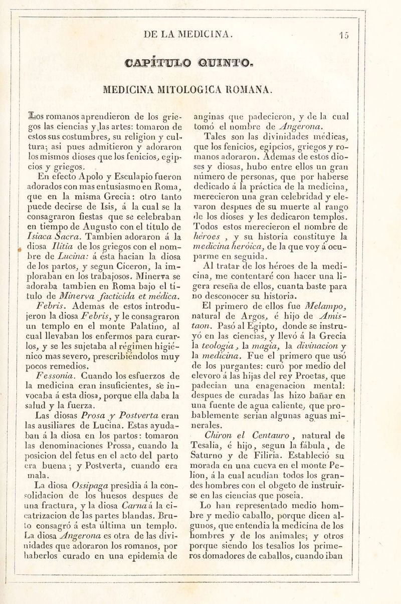 €AWITWE^© MEDICINA MITOLOGICA ROMANA o EíOS romanos aprendieron de los grie- gos las ciencias y,las artes; tomaron de estos sus costumbres^ su religión j cul- tura •, asi pues admitieron y adoraron los mismos dioses que los fenicios^ cios y griegos. En efecto Apolo y Esculapio fueron adorados con mas entusiasmo en Roma^ que en la misma Grecia: otro tanto puede decirse de Isis^ á la cual se la consagraron fiestas que se celebraban en tiempo de Augusto con el título de Isiaca Sacra. También adoraron á la diosa Ilitia de los griegos con el nom- bre de Lucina: á ésta hacían la diosa de los partos^ y según Cicerón^ la im- ploraban en los trabajosos. Minerva se adoraba también en Roma bajo el tí- tulo de Minerva facticida et médica. Fehris. Ademas de estos introdu- jeron la diosa Fehris^ y le consagraron un templo en el monte Palatino^ al cual llevaban los enfermos para curar- los, y se les sujetaba al régimen higié- nico mas severo, prescribiéndolos muy pocos remedios. Fessonia. Guando los esfuerzos de la medicina eran insuficientes, se in- vocaba á esta diosa^ porque ella daba la salud y la fuerza. Las diosas Prosa y Postverta eran las ausiliares de Lucina. Estas ayuda- ban á la diosa en los partos: tomaron las denominaciones Prossa, cuando la posición del fetus en el acto del parto era buena: y Postverta, cuando era mala. La diosa Ossipaga presidia á la con- solidación de los huesos después de una fractura, y la diosa Carnak la ci- catrización de las partes blandas. Bru- to consagró á esta última un templo. La diosa Angerona es otra de las divi- nidades que adoraron los romanos, por liaberlos curado en una epidemia de anginas que padecieron, y de la cual tomó el nombre de Angerona. Tales son las divinidades médicas, que los fenicios, egipcios, griegos y ro- manos adoraron. Ademas de estos dio- ses y diosas, hubo entre ellos un gran número de personas, que por haberse dedicado á la práctica de la medicina, merecieron una gran celebridad y ele- varon después de su muerte al rango de los dioses y les dedicaron templos. Todos estos merecieron el nombre de héroes , y su historia constituye la medicina heroica, de la que voy á ocu- jaarme en seguida. Al tratar de los héroes de la medi- cina, me contentaré con hacer una li- gera reseña de ellos, cuanta baste para no desconocer su historia. El primero de ellos fue Melampo, natural de Argos, é hijo de Amis- taon. Pasó al Egipto, donde se instru- yó en las ciencias, y llevó á la Grecia la teología , la magia, la divinacion y la medicina. Fue el primero que usó de los purgantes: curó por medio del elevoro á las hijas del rey Proetas, que padecían una enagenacion mental: después de curadas las hizo bañar en una fuente de agua caliente, que pro- bablemente serian algunas aguas mi- nerales. Chiron el Centauro , natural de Tesalia, é hijo, según la fábula , de Saturno y de Filiria. Estableció su morada en una cueva en el monte Pe- lion, á la cual acudían todos los gran- des hombres con el obgeto de instruir- se en las ciencias que poseía. Lo han representado medio hom- bre y medio caballo, porque dicen al- gunos, que entendía la medicina de los hombres y de los animales*, y otros porque siendo los tesalios los prime- ros domadores de caballos, cuando iban f i