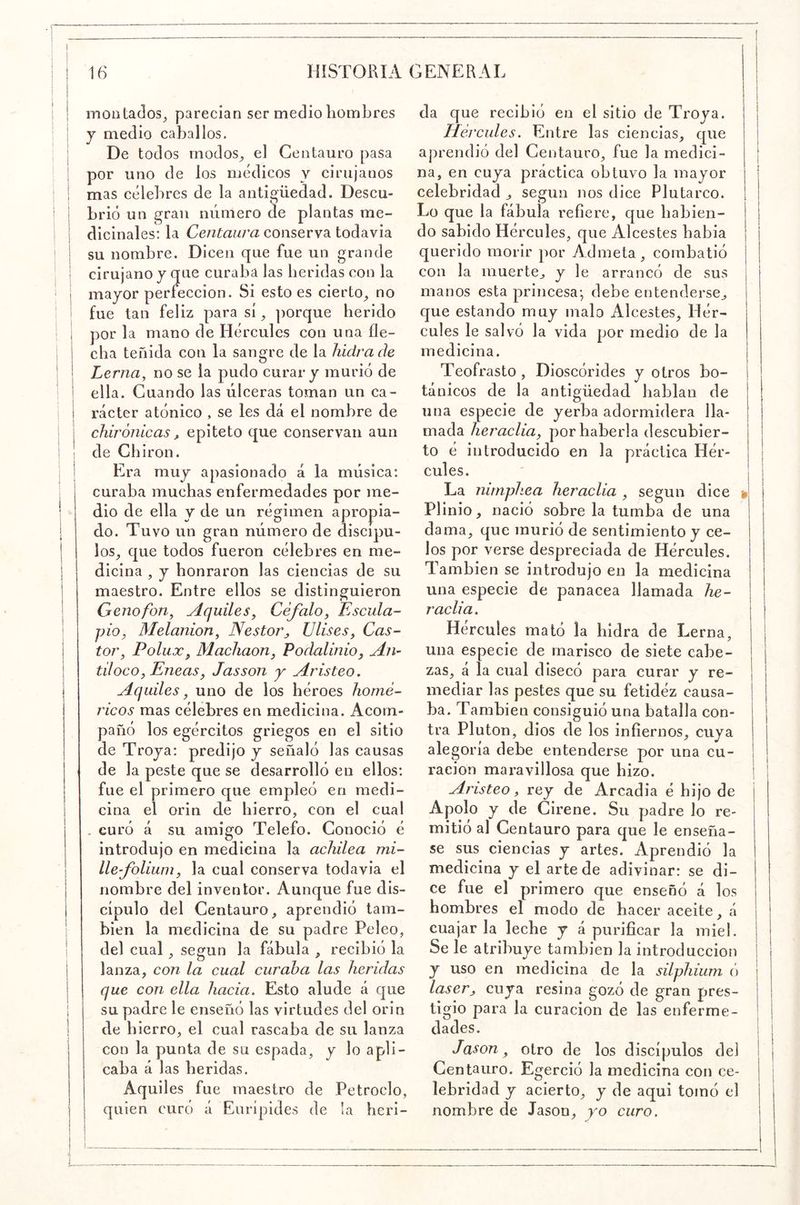 ! moütados, parecían ser medio hombres i j medio caballos. : De todos rnodos^ el Centauro pasa i por uno de los médicos y cirujanos ; mas célebres de la antigüedad. Descu- I brió un gran número de plantas me- I I dicinales: la conserva todavía ! ! su nombre. Dicen que fue un grande I ! cirujano y que curaba las heridas con la I I mayor perfección. Si esto es cierto^ no i 1 fue tan feliz para sí, porque herido i j por la mano de Hércules con una fle- : I cha teñida con la sangre de la hidra de ! I Lerna^ no se la pudo curar y murió de i i ella. Cuando las úlceras toman un ca- I i rácter atónico , se les dá el nombre de I i chirónicas j, epíteto que conservan aun i de Chiron. I i Era muy apasionado á la música: curaba muchas enfermedades por me- dio de ella y de un régimen apropia- do. Tuvo un gran número de discípu- los^ que todos fueron célebres en me- dicina , y honraron las ciencias de su maestro. Entre ellos se distinguieron Geno fon ^ Aquiles^ Céfalo^ Escula- pio, Melanion, Néstor, Vlises, Cas- tor, Polux, Machaon, Podalinio, An- tiloco, Eneas, Jasson y Aristeo. Aqidles, uno de los héroes homé- ricos mas célebres en medicina. Acom- pañó los egércitos griegos en el sitio de Troya: predijo y señaló las causas de la peste que se desarrolló en ellos: fue el primero que empleó en medi- cina el orin de hierro, con el cual . curó á su amigo Telefo. Conoció é introdujo en medicina la achilea mi- lle-folium, la cual conserva todavía el nombre del inventor. Aunque fue dis- cípulo del Centauro, aprendió tam- bién la medicina de su padre Peleo, ! del cual, según la fábula , recibió la I lanza, con la cual curaba las heridas que con ella hacia. Esto alude á que I su padre le enseñó las virtudes del orin de hierro, el cual rascaba de su lanza con la punta de su espada, y lo apli- caba á las heridas. Aquiles fue maestro de Petroclo, I quien curó á Eurípides de la heri- da que recibió en el sitio de Troya. Hércules. Entre las ciencias, que aprendió del Centauro, fue la medici- na, en cuya práctica obtuvo la mayor celebridad ^ según nos dice Plutarco. Lo que la fábula refiere, que habien- do sabido Hércules, que Alcestes había querido morir por Admeta, combatió con la muerte, y le arrancó de sus manos esta princesa-, debe entenderse, que estando muy malo Alcestes, Hér- cules le salvó la vida por medio de la medicina. Teofrasto , Dioscórides y otros bo- tánicos de la antigüedad hablan de una especie de yerba adormidera lla- mada heraelia, por haberla descubier- to é introducido en la práctica Hér- cules. La nimphea heraelia , según dice Plinio, nació sobre la tumba de una dama, que murió de sentimiento y ce- los por verse despreciada de Hércules. También se introdujo en la medicina una especie de panacea llamada he- raelia. Hercules mató la hidra de Lerna, una especie de marisco de siete cabe- zas, á la cual disecó para curar y re- mediar las pestes que su fetidez causa- ba. También consiguió una batalla con- tra Pluton, dios de los infiernos, cuya alegoría debe entenderse por una cu- ración maravillosa que hizo. Aristeo, rey de Arcadia é hijo de Apolo y de Cirene. Su padre lo re- mitió al Centauro para que le enseña- se sus ciencias y artes. Aprendió la medicina y el arte de adivinar: se di- ce fue el primero que enseñó á los hombres el modo de hacer aceite, á cuajarla leche y á purificar la miel. Se le atribuye también la introducción y uso en medicina de la silphium ó láser, cuya resina gozó de gran pres- tigio para la curación de las enferme- dades. Jason, otro de los discípulos del Centauro. Egerció la medicina con ce- lebridad y acierto, y de aqui tomó el nombre de Jason, yo curo.