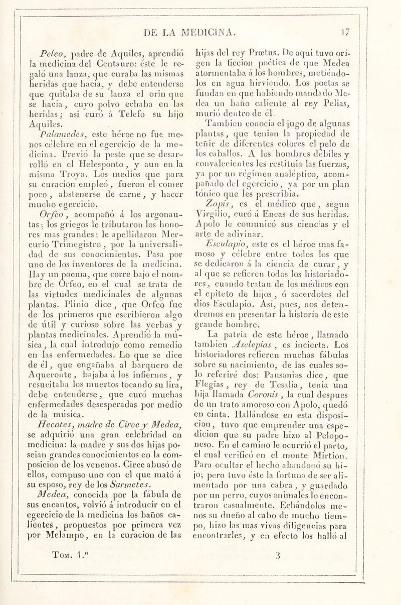 Peleo, padre de Aquiles, aprendió la medicina del Ceutanro: éste le re- galó una lanza^ que curaba las mismas heridas que bacia^ j debe entenderse que quitaba de su lanza el orín que se hacia ^ cujo polvo echaba en las heridas; asi curó á Telefo su hijo Aquí les. Palamedes, este héroe no fue me- nos célebre en el egercicio de la me- dicina. Previó la peste que se desar- rolló en el Helesponto y aun en la misma Troya. Los medios que ])ara su curación empleó, fueron el comer poco , abstenerse de carne, y hacer mucho egercicio. Ovfeo, acompañó á los argonau- tas: los griegos le tributaron los hono- res mas grandes: le apellidaron Mer- curio Trimegistro , por la universali- dad de sus conocimientos. Pasa por uno de los inventores de la medicina. Hay un poema, que corre bajo el nom- bre de Orfeo, en el cual se trata de las virtudes medicinales de algunas plantas. Plinio dice , que Orfeo fue de los primeros que escribieron algo de útil y curioso sobre las yerbas y plantas medicinales. Aprendió la mú- sica, la cual introdujo como remedio en las enfe rmedades. Lo que se dice de él, c[ue engañaba al barquero de Aqueronte , bajaba á los infiernos , y resucitaba los muertos tocando su lira, debe entenderse, que curó muchas enfermedades desesperadas por medio de la música. Hecates, madre de Circe y Medea, se adquirió una gran celebridad en medicina: la madre y sus dos hijas po»- seian grandes conocimientos en la com- posición de los venenos. Circe abusó de ellos, compuso uno con el que mató á su esposo, rey de los Sarmetes. Medea, conocida por la fábula de sus encantos, volvió á introducir en el egercicio de la medicina los baños ca- lientes , propuestos por primera vez por Melampo, en la curación de las hijas del rey Prsetus. De aqui tuvo ori- gen la ficción poética de que Medea atormentaba á los hombres, metiéndo- los en agua hirviendo. Los jioetas se fundan en que habiendo mandado Me- dea un baño caliente al rey Pellas, murió dentro de éb También conocia el jugo de algunas plantas, que teíiian la pjro[)ie(iad de teñir de diferentes colores el pelo de los caballos. A los hombres débiles y convalecientes les restituía las fuerzas, ya por un régimen analéptico, acom- pañado del egercicio, ya por un plan tónico que les prescribía, Zapis, es el médico que, según Virgilio, curó á Eneas de sus heridas. Apolo le comunicó sus cienc'as y el arte de adivinar. Esculapio, este es el héroe mas fa- moso y célebre entre todos los que se dedicaron á la ciencia de curar, y al que se refieren todos los historiado- res, cuando tratan de los médicos con el epíteto de hijos , ó sacerdotes del dios Esculapio. Asi, pues, nos deten- dremos en presentar la historia de este grande hombre. La patria de este héroe , llamado también Msclepias , es incierta. Los historiadores refieren muchas fábulas sobre su nacimiento, de las cuales so- lo referiré dos; Pansanias dice, que Elegías, rey de Tesalia, tenia una hija llamada Coronis , la cual después de Un trato amoroso con Apolo, f[uedó en cinta. Hallándose en esta disposi- cjon, tuvo que emprender una espe- dicion que su padre hizo al Pclopo- neso. En el camino le ocurrió el parto, el cual verificó en el monte Mirtion. Para ocultar el beclio abandonó su hi- jo-, pero tuvo éste la fortuna de ser ali- mentado ])Or una cabra, y guardado por un ])erro, cuyos animales lo encon- traron casualmente. Echándolos me- nos su dueño al cabo de mucho tiem- po, liizo las mas vivas diligencias para encontrarles, y en efecto los halló al Tom. Id 3