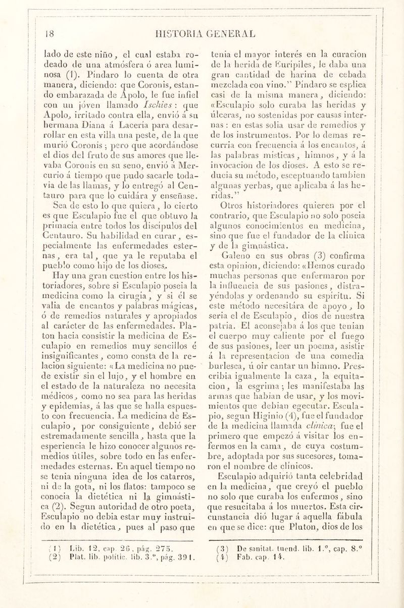 lado de este niño el cual estaba ro- deado de una atmósfera ó area lumi- nosa (1). Píndaro lo cuenta de otra manera^ diciendo: que Coronis, estan- do embarazada de Ápolo;, le fue infiel con un joven llamado Ischies : que Apoloj, irritado contra ella, envió á su hermana Diana á Lacería para desar- rollar en esta villa una peste, de la que murió Goronis j pero que acordándose el dios del fruto de sus amores que lle- vaba Goronis en su seno, envió á Mer- curio á tiempo que pudo sacarle toda- vía de las llamas, j lo entregó al Cen- tauro para que lo cuidara j enseñase. Sea de esto lo que quiera , lo cierto es que Esculapio fue el que obtuvo la primacía entre todos los discípulos del Centauro. Su habilidad en curar , es- pecialmente las enfermedades ester- nas, era tal, que ya le reputaba el pueblo como hijo de los dioses.. Hay una gran cuestión entre los his- toriadores, sobre si Esculapio poseia la medicina como la cirugía , y si él se valia de encantos y palabras mágicas, ó de remedios naturales y apropiados al carácter de las enfermedades. Pla- tón hacia consistir la medicina de Es- culapio en remedios muy sencillos é insignificantes , como consta de la re- lación siguiente: f(La medicina no pue- de existir sin el lujo, y el hombre en el estado de la naturaleza no necesita médicos, como no sea para las heridas y epidemias, á las que se halla es pues- to con frecuencia. La medicina de Es- culapio , por consiguiente, debió ser estremadamente sencilla, hasta que la esperiencia le hizo conocer algunos re- medios útiles, sobre todo en las enfer- medades esternas. En aquel tiempo no se tenia ninmina idea de los catarros, ni da la gota, ni los flatos: tampoco se conocia la dietética ni la gimnásti- ca (2). Según autoridad de otro poeta. Esculapio no debia estar muy instrui- do en la dietética, pues al paso que tenia el mayor interés en la curación de la herida de Eurípiles, le daba una gran cantidad de harina de cebada mezclada con vino.’’ Píndaro se esplica casi de la misma manera, diciendo: «Esculapio solo curaba las heridas y úlceras, no sostenidas por causas inter- nas : en estas solia usar de remedios y de los instrumentos. Por lo demás re- curría con frecuencia á los encantos, á las palabras místicas, himnos, y á la invocación de los dioses. A esto se re- ducía su método, esceptuando también algunas yerbas, que aplicaba á las he- ridas.” Otros historiadores quieren por el contrario, que Esculapio no solo poseia algunos conociíuientos en medicina, sino que fue el fundador de la clínica y de la gimnástica. Galeno en sus obras (3) confirma esta Opinión, diciendo: «Hemos curado muchas personas cjue enfermaron por la ijiílueacia de sus pasiones , distra- yéndolas y ordenando su espíritu. Si este método necesitára de apoyo, lo seria el de Esculapio, dios de nuestra patria. El aconsejaba á los cjue tenían el cuerpo muy caliente por el fuego de sus pasiones, leer un poema, asistir á la representación de una comedia burlesca, ú oir cantar un himno. Pres- cribía igualmente la caza, la equita- ción, la esgrima-, les manifestaba las armas c£ue habían de usar, y los movi- mientos que debían egecutar. Escula- pio, según Higinio (4), fue el fundador de la medicina llamada clínica-^ fue el primero que empezó á visitar los en- fermos en la cama, de cuya costum- bre, adoptada por sus sucesores, toma- ron el nombre de clínicos. Esculapio adquirió tanta celebridad en la medicina, que creyó el pueblo no solo que curaba los enfermos, sino que resucitaba á los muertos. Esta cir- cunstancia dió lugar á aquella fábula en c[ue se dice: que Pintón, dios de los . 1) hib. 12, cap. 20, p;G. 275. (2) Plat. lib. poiílic. lib. 3/*, pág. 391. (3) De snnilat. hicnd. lib. 1.'’, cap. 8.^^ 4) Fab. cap. 14.