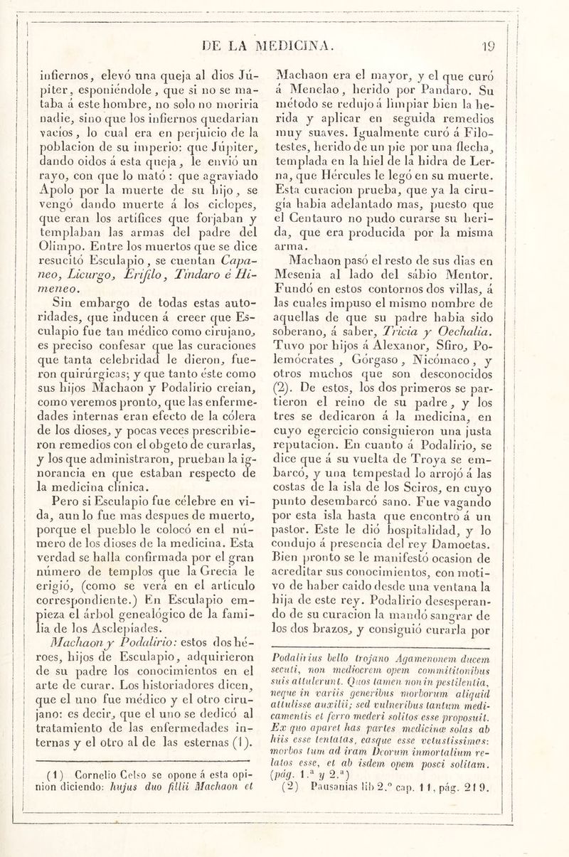 itiOenios, elevó tina queja al dios Jú- piter, esponiéodole , que si no se ma- taba á este hombre, no solo no moriria nadie, sino que los infiernos quedarian ¡ vacíos , lo cual era en perjuicio de la j población de su imperio: que Júj)iter, I dando oidos á esta queja , le envió un rajo, con que lo mató : que agraviado Apolo por la muerte de su hijo , se vengó dando muerte á los ciclopes, que eran los artífices que forjaban y templaban las armas del padre del i Olimpo. Entre los muertos que se dice I resucitó Esculapio, se cuentan Capa- I 7ieOy Licurgo^ Erijilo, Tindaro é Hl- I meneo. \ Sin embargo de todas estas auto- I ridades, que inducen á creer que Es- culapio fue tan médico como cirujano^ ' es preciso confesar que las curaciones I que tanta celebridad le dieron, fue- I ron quirúrgicas-, j que tanto éste como I sus hijos Alachaon y Podalirio creian, I como veremos pronto, que las enferme- dades internas eran efecto de la cólera de los dioses, y pocas veces prescribie- ron remedios con el obgeto de curarlas, y los que administraron, prueban la ig- I norancia en que estaban respecto de I la medicina clínica. I Pero si Esculapio fue célebre en vi- i da, aun lo fue mas después de muerto, i porque el pueblo le colocó en el nú- ! mero de los dioses de la medicina. Esta I verdad se halla confirmada por el gran I número de templos que la Grecia le I erigió, (como se verá en el artículo I correspondiente.) En Esculapio em- j pieza el árbol genealógico de la fami- ; lia de los Asclepíades. I Machaony Podalirio: estos dosbé- : roes, hijos de Esculapio, adquirieron de su padre los conocimientos en el arte de curar. Los historiadores dicen, que el uno fue médico y el otro ciru- jano: es decir, que el uno se dedicó al tratamiento de las enfermedades in- I ternas y el otro al de las esternas (1). ! I (1) Cornelio Celso se opone á esta op¡- ; Ilion diciendo: Imjas dúo fillii Machaon el i I Machaon era el rnajor, y el que curó á Menelao , herido por Pandaro. Su método se redujo á limpiar bien la he- rida y aplicar en seguida remedios muj suaves. Igualmente curó á Filo- testes, herido de un pie por una flecha , templada en la hiel de la hidra de Ler- na, que Hércules le legó en su muerte. Esta curación prueba, que ja la ciru- gía habia adelantado mas, puesto que el Centauro no pudo curarse su heri- da, que era producida por la misma arma. Alachaon pasó el resto de sus dias en AIcsenia al lado del sabio Alentor. Fundó en estos contornos dos villas, á las cuales impuso el mismo nombre de aquellas de que su padre babia sido soberano, á saber. Trida y Oechalia. Tuvo por hijos á Alexanor, Sfiro, Po- lemócrates , Górgaso , Nicómaco , j otros muchos que son desconocidos (2). De estos, los dos primeros se par- tieron el reino de su padre, j los tres se dedicaron á la medicina, en cujo egercicio consiguieron una justa reputación. En cuanto á Podalirio, se dice que á su vuelta de Trova se em- barcó, j una tempestad lo arrojó á las costas de la isla de los Sciros, en cujo punto desembarcó sano. Fue vagando por esta isla hasta que encontró á un pastor. Este le dió hospitalidad, j lo condujo á presencia del rej Damoetas. Bien pronto se le manifestó ocasión de acreditar sus conocimientos, con moti- vo de haber caido desde una ventana la hija de este rej. Podalirio desesperan- do de su curación la mandó sangrar de los dos brazos, j consiguió curarla por Podalirhis bello Irojano Agamenoncm ducem secttli, non mcdiocreni opern commitilonibus suis aUulerunl. Quos lamen nonin peslileníia, ñeque in variis generibus morborum aliqaid atlulisse auxilii; sed vulneribus laníim medí’ camenlh el ferro rnederi soUlos esse proposuil. Ex quo aparel has partes mcdicinw solas ab ñus esse teníalas, casque esse veluslissimas: morbos lurn ad iram Deornm inmorlalium re- íalos esse, el ab isdem opem poseí solilam. {pág. 1 y 2A) (2) Paiisíuiias lihS.'’ cap. 11, pág. 21 9.
