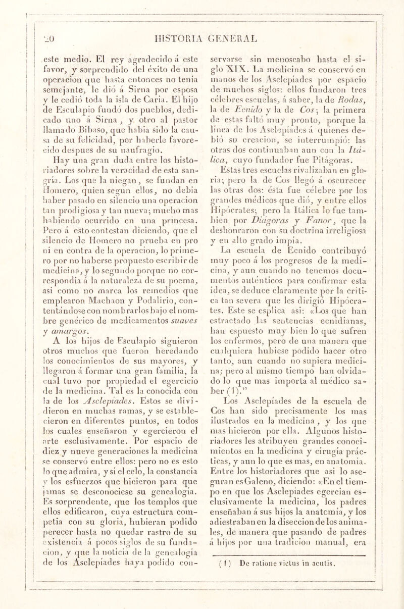 i I I este una I operaeion que hasta entonees no tenia ! semejante, le dio á Sima por es|)Osa y le eedió toda la isla de Caria. El hijo ' de Esculapio fundó dos pueblos, dedi- I eado uno á Sima , y otro al pastor i llamado Bibaso, que había sido la cau- sa de su felicidad, por haberle favore- i cid o después de su naufragio. ' Hay una gran duda entre los histo- riadores sobre la veracidad de esta san- ; gida. Los que la niegan, se fundan en I Hornero, quien según ellos, no debia iiaber pasado en silencio una operación I tan prodigiosa y tan nueva-, mucho mas I liabiendo ocurrido en una princesa. Pero á esto contestan diciendo, que el silencio de Homero no prueba en pro ni en contra de la operación, lo prime- ro por no haberse propuesto escribir de medicina, y lo segundo porque no eor- respondia á la naturaleza de su poema, asi como no marca los remedios que emplearon Machaon y Poda lirio, con- tentándose con nombrarlos bajo el nom- bre genérico de medicamentos suwes y amargos. A los hijos de Esculapio siguieron otros muchos que fueron heredando los conocimientos de sus mayores, y llegaron á formar una gran familia, la cual tuvo por propiedad el egercicio de la medicina. Tal es la conocida con la de los Asclepiades. Estos se divi- dieron en muchas ramas, y se estable- cieron en diferentes puntos, en todos los cuales enseñaron y egercieron el arte esclusivamente. Por espacio de diez y nueve generaciones la medicina se conservó entre ellos; pero no es esto lo que admira, y sí el celo, la constancia V los esfuerzos que hicieron para que ¡amas se desconociese su genealogía, j Es sorprendente, que los templos que j ellos edificaron, cuya estructura com- j petia con su gloria, hubieran podido perecer hasta no quedar rastro de su i existencia á pocos siglos de su funda- j cion, y que la noticia de la genealogía i de los Aselepíades haya podido con- j este medio. El rey agradecido á I favor, y sorprendido del éxito de servarse sin menoscabo hasta el si- glo XIX. La medicina se conservó en manos de los Aselepíades por espacio de muchos siglos: ellos fundaron tres célel)res escuelas, á saber, la de Rodas^ la de Ecnido y la de Co5- la primera de estas faltó muy pronto, porque la línea de los Aselepíades á quienes de- bió su creación, se interrumpió: las otras dos continuaban aun con la Itá- lica, cuyo fundador fue Pilágoras. Estas tres escuelas rivaliza])an en glo- ria-, pero la de Cos llegó á oscurecer las otras dos: ésta fue célebre por los grandes médicos que dió, y entre ellos Hipócrates-, pero la Itálica lo fue tam- l)ien por Dídgoras y Fanor, que la deshonraron con su doctrina irreligiosa y en alto grado impía. La escuela de Ecnido contribuyó muy poco á los progresos de la medi- cina, y aun cuando no tenemos docu- mentos auténticos para confirmar esta idea, se deduce claramente por la críti- ca tan severa cjue les dirigió Hipócra- tes. Este se esplica asi; aLos que han estractafio las sentencias ecnidianas, han espuesto muy bien lo que sufren los enfermos, pero de una manera que cualquiera hubiese podido hacer otro tanto, aun cuando no supiera medici- na; pero al mismo tiempo han olvida- do lo c[ue mas importa al médico sa- ber (1).” Los Aselepíades de la escuela de Cos han sido precisamente los mas ilustrados en la medicina , y los que mas hicieron por ella. Algunos histo- riadores les atribuyen grandes conoci- mientos en la medicina y cirugía prác- ticas, y aun lo que es mas, en anatomía. Entre los historiadores que asi lo ase- guran esGaleno, diciendo: «Enel tiem- po en que los Aselepíades egercian es- clusivamente la medicina, los padres enseñaban á sus hijos la anatomía, y los adiestraban en la disección de los anima- les, de manera que pasando de padres á hijos por una tradición manual, era ( í) De ralione vicUis in aciilis.