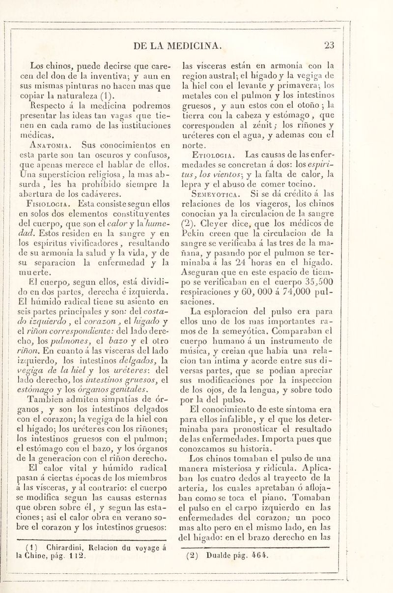 Los chinos^ puede decirse que care- cen del don de la inventiva-, y aun en sus mismas pinturas no hacen mas que copiar la naturaleza (1). Respecto á la medicina podremos presentar las ideas tan vagas que tie- nen en cada ramo de las instituciones médicas. Anatomía. Sus conocimientos en esta parte son tan oscuros y confusos, que apenas merece el hablar de ellos. Una superstición religiosa, la mas ab- surda , les ha prohibido siempre la abertura de los cadáveres. FisiOLOGiA. Esta consiste según ellos en solos dos elementos constituyentes del cuerpo, que son el calor y la hume- dad. Estos residen en la sangre y en los espíritus viviflcadores , resultando de su armonía la salud y la vida, y de su separación la enfermedad y la muerte. El cuerpo, según ellos, está dividi- do en dos partes, derecha é izquierda. El húmido radical tiene su asiento en seis partes principales y son: del costa- do izquierdo , el corazón, el hígado y el riñon correspondiente: del lado dere- cho, los pulmones, el bazo y el otro riñon. En cuanto á las visceras del lado izquierdo, los intestinos delgados, la oegiga de la hiel y los uréteres: del lado derecho, los intestinos gruesos^ el estómago y los órganos genitales. También admiten simpatías de ór- ganos , y son los intestinos delgados con el corazón; la vegiga de la hiel con el hígado; los uréteres con los riñones; los intestinos gruesos con el pulmón; el estómago con el bazo, y los órganos de la generación con el riñon derecho. El calor vital y húmido radical pasan á ciertas épocas de los miembros á las visceras, y al contrario: el cuerpo se modifíca según las causas esternas que obren sobre él, y según las esta- ciones; asi el calor obra en verano so- bre el corazón y los intestinos gruesos: (1) Chirardini, Rcdacion du voyage á la Chine, pcág. 1 12. las visceras están en armonía con la región austral; el hígado j la vegiga de la hiel con el levante y primavera-, los metales con el pulmón y los intestinos gruesos , y aun estos con el otoño ; la tierra con la cabeza y estómago , que corresponden al zénit; los riñones y uréteres con el agua, y ademas con el norte. Etiología. Las causas de las enfer- medades se concretan á dos: los espíri- tus, los vientos^ y la falta de calor, la lepra y el abuso de comer tocino. Semeyotica. Si se dá crédito á las relaciones de los viageros, los chinos conocían ya la circulación de la sangre (2). Cleyer dice, que los médicos de Pekín creen que la circulación de la sangre se verificaba á las tres de la ma- ñana, y pasando por el pulmón se ter- minaba á las 24 horas en el hígado. Aseguran que en este espacio de tiem- po se verificaban en el cuerpo 35,500 respiraciones y 60, 000 á 74,000 pul- saciones. La esploracion del pulso era para ellos uno de los mas importantes ra- mos de la semeyótica. Comparaban el cuerpo humano á un instrumento de música, y creían que habla una rela- ción tan íntima y acorde entre sus di- versas partes, que se podían apreciar sus modificaciones por la inspección de los ojos, de la lengua, y sobre todo por la del pulso. El conocimiento de este síntoma era para ellos infalible, y el que los deter- minaba ])ara pronosticar el resultado délas enfermedades. Importa pues que conozcamos su historia. Los chinos tomaban el pulso de una manera misteriosa y ridicula. Aplica- ban los cuatro dedos al trayecto de la arteria, los cuales apretaban ó afloja- ban como se toca el piano. Tomaban el pulso en el carpo izquierdo en las enfermedades deí corazón; un poco mas alto pero en el mismo lado, en las del híofado: en el brazo derecho en las O (2) Diiulde pág. 464.