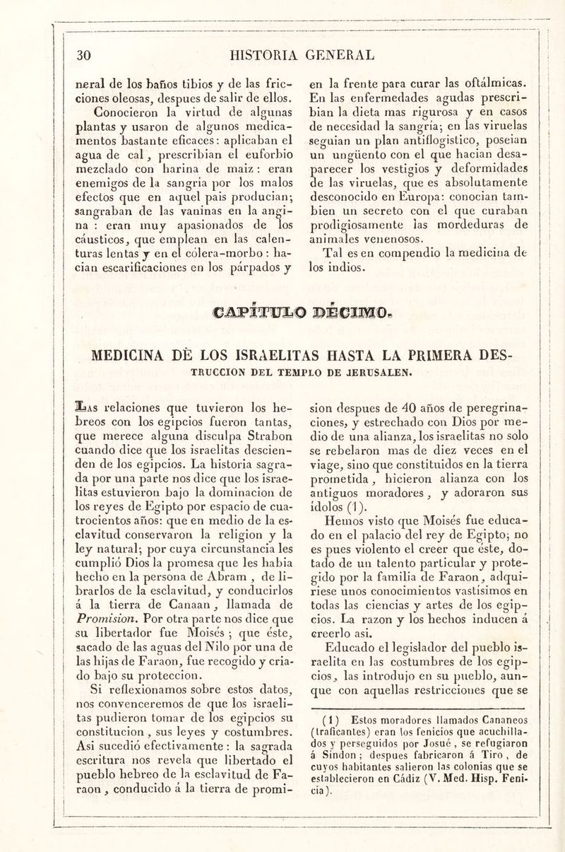 nfiral de los baños tibios y de las fric- ciones oleosas, después de salir de ellos. Conocieron la virtud de algunas plantas y usaron de algunos medica- mentos bastante eficaces: aplicaban el agua de cal, prescribian el euforbio mezclado con harina de maiz : eran enemigos de la sangría por los malos efectos que en aquel pais producian-, sangraban de las vaninas en la angi- na : eran muy apasionados de los Ctáusticos, que emplean en las calen- turas lentas y en el cólera-morbo : ha- cían escarificaciones en los párpados y en la frente para curar las oftálmicas. En las enfermedades agudas prescri- bian la dieta mas rigurosa y en casos de necesidad la sangría-, en las viruelas seguían un plan antiflogístico, poseían un ungüento con el que hacían desa- parecer los vestigios y deformidades de las viruelas, que es absolutamente desconocido en Europa: conocían tam- bién un secreto con el que curaban prodigiosamente las mordeduras de animales venenosos. Tal es en compendio la medicina de los indios. MEDICINA DÉ LOS ISRAELITAS HASTA LA PRIMERA Des- trucción DEL TEMPLO DE JERüSALEN. I laAS relaciones que tuvieron los he- j breos con los egipcios fueron tantas, I que merece alguna disculpa Strabon cuando dice que los israelitas descien- den de los egipcios. La historia sagra- da por una parte nos dice que los israe- litas estuvieron bajo la dominación de los reyes de Egipto por espacio de cua- trocientos años: que en medio de la es- clavitud conservaron la religión y la ley natural; por cuya circunstancia les cumplió Dios la promesa que les había hecho en la persona de Abram , de li- brarlos de la esclavitud, y conducirlos á la tierra de Canaan, llamada de Promisión, Por otra parte nos dice que su libertador fue Moisés ; que éste, I sacado de las aguas del Nilo por una de I las hijas de Faraón, fue recogido y cria- I do bajo su protección. I Si reflexionamos sobre estos datos, I nos convenceremos de que los israeli- I tas pudieron tomar de los egipcios su constitución , sus leyes y costumbres, i Asi sucedió efectivamente : la sagrada I escritura nos revela que libertado el I pueblo hebreo de la esclavitud de Fa- ¡ raon , conducido á la tierra de promi- sión después de 40 años de peregrina- ciones, y estrechado con Dios por me- dio de una alianza, los israelitas no solo se rebelaron mas de diez veces en el viage, sino que eonstituidos en la tierra prometida, hicieron alianza con los antiguos moradores , y adoraron sus ídolos (1). Hemos visto que Moisés fue educa- do en el palacio del rey de Egipto; no es pues violento el creer que éste, do- tado de un talento particular y prote- gido por la familia de Faraón, adqui- riese unos conocimientos vastísimos en todas las ciencias y artes de los egip- cios. La razón y los hechos inducen á creerlo asi. Educado el legislador del pueblo is- raelita en las costumbres de los egip- cios, las introdujo en su pueblo, aun- que con aquellas restricciones que se (1) Estos moradores llamados Cananeos (traficantes) eran los fenicios que acuchilla- dos y perseguidos por Josué , se refugiaron á Sindon ; después fabricaron á Tiro , de cuyos habitantes salieron las colonias que se establecieron en Cádiz (V. Med. Hisp. Feni- cia).