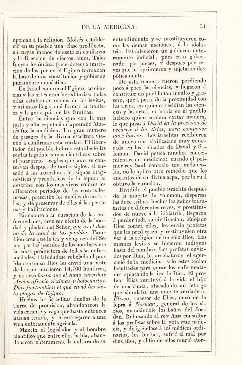 oponían á la religión. Moisés estable- ció en su pueblo una clase predilecta^ en cuyas manos depositó su confianza y la dirección de ciertos ramos. Tales fueron los levitas (sacerdotes) á imita- ción de los que en el Egipto formaban la base de una constitución y gobierno puramente monástico. I En Israel como en el Egipto^ las cien- I cias y las artes eran hereditarias-, todas ¡ ellas estaban en manos de los levitas, I y asi estos llegaron á formar la noble- I za y la gerarquía de las familias, i Entre las ciencias que con la mas I justa y alta reputación aprendió Moi- sés fue la medicina. Un gran número de pasages de la divina escritura vie- nen á confirmar esta verdad. El liber- tador del pueblo hebreo estableció las I reglas higiénicas mas científicas sobre I el puerperio j reglas que aun se con- i servan después de tantos siglos: él en- ! señó á los sacerdotes los signos diag- i nósticos y pronósticos de la lepra *, él I describe con los mas vivos colores los i diferentes períodos de las costras le- I prosas-, prescribe los medios de curar- las, y de preservar de ellas á las perso- nas y habitaciones. En cuanto á la curación de las en- I fermedades, cree ser efecto de la bon- I dad y piedad del Señor, que es el due-^ 1 ño de la salud de los pueblos. Tam- I bien cree que la ira y venganza del Se- j ñor por los pecados de los hombres era I la causa productora de todas las enfer- I i medades. Habiéndose rebelado el pue- blo contra su Dios les envió una peste de la que murieron 14,700 hombres, j y no cesó hasta que el sumo sacerdote Araon ofreció victimas y holocaustos. Dios fue también el que envió las sie- te placas de Egipto. Hechos los israelitas dueños de la tierra de promisión, abandonaron la vida errante y vaga que hasta entonces habian tenido, y se entregaron á una vida enteramente agrícola. Muerto el legislador y el hombre científico que entre ellos había, aban- donaron enteramente la cultura de su entendimiento y se prostituyeron co- mo las demas naciones , á la idola- tría. Establecieron un gobierno ente- ramente judicial, pues eran gober- nados por jueces, y después por re- yes que les oprimieron y sujetaron des- póticamente. De esta manera fueron perdiendo poco á poco las ciencias, y llegaron a constituir un pueblo tan inculto y gro- sero, que á pesar de la proximidad con los tirios, en quienes residían las cien- cias y las artes, no habla en el pueblo hebreo quien supiera cortar madera, I | lo que puso á David en la precisión de | recurrir d los tirios, para componer i unos barcos. Los israelitas recibieron de nuevo una civilización muy esme- rada en los reinados de David y Sa- lomón. David poseía muchos conocí- j mientos en medicina: cuando el pri- i mer rey Saúl contrajo una melanco- | ‘ lía, no le aplicó otro remedio que los I encantos de su divina arpa, por la cual j obtuvo la curación. Dividido el pueblo israelita después de la muerte de Salomón, dispersas las doce tribus, hechos los judíos tribu- I tarios de diferentes reyes, y prostitui- dos de nuevo á la idolatría, llegaron i á perder toda su civilización. Enojado I j Dios contra ellos, les envió profetas j que les predicasen y restituyesen otra | vez á la religión de un solo Dios. Los j mismos levitas se hicieron indignos | hasta del nombre. Los profetas envía- j dos por Dios, les arrebataron el eger- | cicio de la medicina: solo estos tenían ¡ facultades para curar los enfermeda- j des aplacando la ira de Dios. El pro- | | feta Elias restituyó á la vida el hijo | j de una viuda, atacado de un letargo I que simulaba una muerte verdadera. | Eliseo, sucesor de Elías^ curó de la | lepra á Narman, general de los si- ! rios, mandándole los baños del Jor- dán. Rehusando el rey Assa consultar { á los profetas sobre la gota que pade- ; cia, y dirigiéndose á los médicos ordi- narios, los levitas, sufrió el mal por diez años, y al fin de ellos murió ator- |