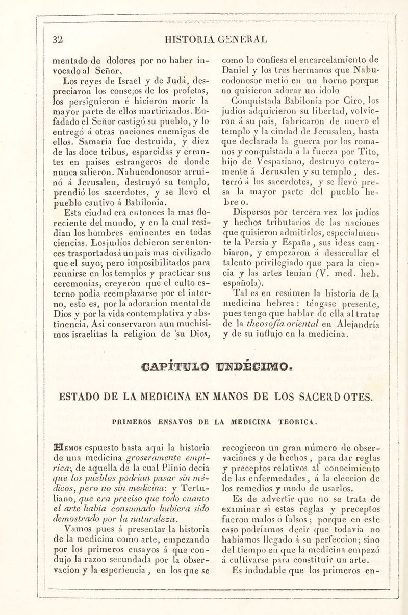 mentado de dolores por no haber in- vocado al Señor. Los reyes de Israel y de Judá, des- preciaron los consejos de los profetas^ los persiguieron é hicieron morir la mayor parte de ellos martirizados. En- fadado el Señor castigó su pueblo, y lo entregó á otras naciones enemigas de ellos. Samaría fue destruida, y diez de las doce tribus^ esparcidas y erran- tes en países estrangeros de donde nunca salieron. Nabucodonosor arrui- nó á Jerusalen, destruyó su templo, prendió los sacerdotes, y se llevó el pueblo cautivo á Babilonia. Esta ciudad era entonces la mas flo- reciente del mundo, y en la cual resi- dían los hombres eminentes en todas ciencias. Los judíos debieron ser enton- ces trasportadosá unpais mas civilizado que el suyo*, pero imposibilitados para reunirse en los templos y practicar sus ceremonias, creyeron que el culto es- terno podia reemplazarse por el inter- no, esto es, por la adoración mental de Dios y por la vida contemplativa y abs- tinencia. Asi conservaron aun muchísi- mos israelitas la religión de ’su Dios, como lo confiesa el encarcelamiento de Daniel y los tres hermanos que Nabu- codonosor metió en un horno porque no quisieron adorar un ídolo Conquistada Babilonia por Ciro, los judíos adquirieron su libertad, volvie- ron á su [>ais, fabricaron de nuevo el templo y la ciudad de Jerusalen, basta que declarada la guerra por los roma- nos y conquistada á la fuerza por Tito, hijo de Vespasiano, destruyó entera- mente á Jerusalen y su templo , des- terró á los sacerdotes, y se llevó pre- sa la mayor parte del pueblo lie- bre o. Dispersos por tercera vez los judíos y hechos tributarios de las naciones que quisieron admitirlos, especialmen- te la Persia y España, sus ideas cam- bia ron, y empezaron á desarrollar el talento privilegiado que para la cien- cia y las artes tenian (V. med. beb. española). Tal es en resumen la historia de la medicina hebrea : téngase presente, pues tengo que hablar de ella al tratar de la theosqfía oriental en Alejandría y de su influjo en la medicina. CÜFlTOIa® ESTADO DE LA MEDICINA EN MANOS DE LOS SAGERD OTES. PRIMEROS ENSAYOS DE LA MEDICINA TEORICA. recogieron un gran número de obser- vaciones y de hechos , para dar reglas y preceptos relativos al conocimiento de las enfermedades, á la elección de los remedios y modo de usarlos. Es de advertir que no se trata de examinar si estas reglas y preceptos fueron malos ó falsos •, porque en este caso podríamos decir que todavia no habiamos llegado á su perfección- sino del tiempo en que la medicina empezó á cultivarse para constituir un arte. Es indudable que los primeros en- EMOs espuesto hasta aqui la historia de una medicina groseramente empí- rica\ de aquella de la cual Plinio decía que los pueblos podrían pasar sin mé- dicos, pero no sin medicina: y Tertu- liano, que era preciso que todo cuanto el arte había consumado hubiera sido demostrado por la naturaleza. Vamos pues á presentar la historia de la medicina como arte, empezando por los primeros ensayos á que con- dujo la razón secundada por la obser- vación y la esperiencia , en los que se