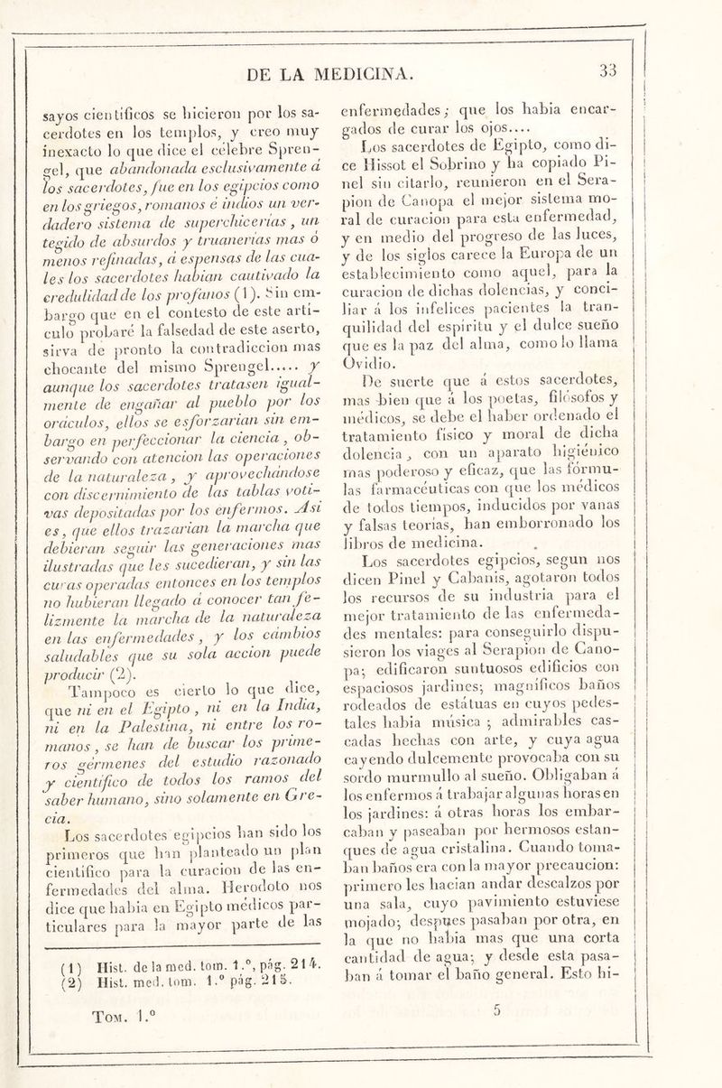 sayos científicos se liicieron por los sa- cerdotes en los templos, y creo muy inexacto lo que dice el celebre Spren-^ <Tel, que abandonada esclusivámente d los sacerdotes, fue en los egipcios como en los griegos ^romanos é indios un ver^ dadero sistema de superchicerias, un tegido de absurdos y triumerias mas ó menos refinadas, d espensas de las cua- les los sacerdotes habian cautivado la eredulidadde los profanos (1). t'in cin- bar'^o que en. el contesto ele este aiti— culo probare la falsedad de este aseito, sirva de pronto la contradicción mas cbocante del mismo Sprengel..... / aunque los sacerdotes tratasen igual- mente de engañar al pueblo por los ordciilos, ellos se esforzarían sin em- bargo en perfeccionar la ciencia , ob- servando con atención las operaciones de la naturaleza, j aprovechdndose con discernimiento de las tablas roti-^ vas depositadas por los enfermos. JÍsi es, que ellos trazarían la marcha que debieran seguir las generaciones^ mas ilustradas que les sucedieran, y sin las curas operadas entonces en los templos no hubieran llegado d conocer tan fe- lizmente la marcha de la naturcdeza en las enfermedades, y los cambios saludables que su sola acción puede producir (2). Tampoco es cierto lo que dice, que ni en el Jdgipto , ni en la India, ni en la Palestina, ni entre los ro- manos , se han de buscar los prime- TOS crémienes del estudio razonado jy cientifco de todos los ramos del saber humano, sino solamente en Gte- cia. Los sacerdotes egipcios ban sido los primeros c[ue han planteado un pLn científico para la curación de las en- fermedades del alma. Herodoto nos dice que habia en Egipto médicos p>ai- ticulares para la mayor parte de las (1) Hist. de la med. tom. 1.°, pág. 214. (2) Hist. med. lom. l.^’pág. 215, enfermedades; que los habla encar- ' gados de curar los ojos — Los sacerdotes de Egipto, como di- ce Illssot el Sobrino y ba copiado Pi- nel sin citarlo, reunieron en el Sera- pion de Canopa el me)or sistema mo- ral de curación para esta enfermedad, y en medio del progreso de las luces, i y de los siglos carece la Europa de un j establecimiento como acjuel, para la | curación de dichas dolencias, y conci- liar á los infelices pacientes la tran- quilidad del espíritu y el dulce sueño que es la paz del alma, como lo llama Ovidio. De suerte que á estos sacerdotes, mas bien que á los poetas, fiicisofos y médicos, se debe el haber ordenado el tratamiento físico y moral de elidía dolencia, con un aparato higiénico mas poderoso y eficaz, c£ue las fórmu- las ó rmacéuticas con que los médicos de todos tiempos, inducidos por vanas y falsas teorías, han emborronado los libros de medicina. . i Los sacerdotes egipcios, según nos dicen Pinel v Cabanis, agotaron todos los recursos de su industria para el mejor tratamiento ele las enfermeela- eles mentales: para conseguirlo dispu- sieron los viages al Serapion ele Gano- pa-, edificaron suntuosos edificios con espaciosos jarelines-, magníficos baños rodeados ele estatuas en cuyos pedes- tales habia música ; admirables cas- cadas hedías con arte, y cuya agua cayendo dulcemente provocaba con su sordo murmullo al sueño. Obligaban á los enfermos á trabajar algunas llorasen los jardines: á otras horas los embar- caban y jiaseaban por hermosos estan- ques de agua cristalina. Cuando toma- ban baños era con la mayor precaución: primero les hadan andar descalzos por una sala, cuyo pavimiento estuviese mojado-, después pasaban por otra, en la que no habia mas que una corta | cantidad de agua- y desde esta pasa- ban á tomar el baño general. Esto hi- Tom. \d 5