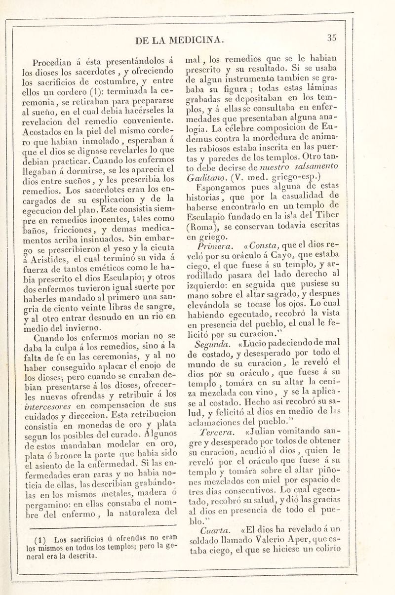Procedían á esta presentándolos a los dioses los sacerdotes , y ofreciendo los sacrificios de costumbre, y entre ellos un cordero (1): terminada la ce- remonia, se retiraban para prepararse al sueno, en el cual debia hacérseles la revelación del remedio conveniente. Acostados en la piel del mismo corde- ro que babian inmolado , esperaban a que el dios se dignase revelarles lo que debian practicar. Guando los enfermos llegaban á dormirse, se les aparecía el dios entre sueños, y les prescribía los remedios. Los sacerdotes eran los en- cargados de su esplicacion y de la ec^ecucion del plan. Este consistía siem- pre en remedios inocentes, tales como baños, fricciones, y demás medica- mentos arriba insinuados, bin embar- o^o se prescribieron el yeso y la cicuta a Arlstides, el cual terminó su vida á fuerza de tantos eméticos como le ha- bla prescrito el dios Esculapio*, y otros dos enfermos tuvieron igual suerte por haberles mandado al primero una san- gría de ciento veinte libras de sangre, y al otro entrar desnudo en un rio en medio del invierno. Cuando los enfermos morían no se daba la culpa á los remedios, sino á la falta de fe en las ceremonias, y al no haber conseguido aplacar el enojo de los dioses*, pero cuando se curaban de- bían presentarse a los dioses, ofrecer- les nuevas ofrendas y retribuir á los intercesores en compensación de sus cuidados y dirección. Esta retribución consistía en monedas de oro y plata según los posibles del curado. Algunos de estos mandaban modelar en oio, plata ó bronce la parte que había sido el asiento de la enfermedad. Si las en- fermedades eran raras y no habia no- ticia de ellas, las describían grabándo- las en los mismos metales, madera o pergaminoi en ellas constaba el nom- bre^del enfermo, la naturaleza del (1) Los sacrificios ú ofrendas no eran los mismos en todos los templos; pero la ge- neral era la descrita. mal , los remedios que se le hablan prescrito y su resultado. Si se usaba de algún instrumenta también se gra- baba su figura ; todas estas laminas grabadas se depositaban en los tem- plos, y á ellas se consultaba en enfer- medades que presentaban alguna ana- logía. La célebre composición de Eu - deinus contra la mordedura de anima- les rabiosos estaba inscrita en las puer- tas y paredes de los templos. Otro tan- to debe decirse de nuestro sciísamento Gaditano. (V. med. griego-esp.) Espongamos pues alguna de estas historias, que por la casualidad de haberse encontrado en un templo de Esculapio fundado en la is^a del Tiber j | (Roma), se conservan todavía escritas | en griego. ^ j Primera, a Consta, que el dios re- veló por su oráculo á Gayo, que estaba ciego, el que fuese á su templo, y ar- rodillado pasara del lado derecho al izquierdo; en seguida que pusiese su mano sobre el altar sagrado, y después elevándola se tocase los ojos. Lo cual habiendo egecutado, recobró la vista en presencia del pueblo, el cual le fe- licitó por su curación.” Segunda, a Lucio padeciendo de mal de costado, y desesperado por todo el mundo de su curación, le revelo el dios por su oráculo , que fuese á su templo , tomara en su altar la ceni- za mezclada con vino, y se la aplica - se al costado. Hecho asi recobro su sa- lud, y felicitó al d ios en medio de las I j aclamaciones del pueblo. | , Tercera. «Julián vomitando san- | gre y desesperado por todos de obtener su curación, acudió al dios , quien le reveló por el oráculo que fuese a su templo y tomára sobre el altar piño- nes mezclados con miel por espacio de tres dias consecutivos. Lo cual egecu- tado, recobró su salud, y dió las gracias al dios en presencia de todo el pue- blo.” Cuarta. «El dios ha revelado á un soldado llamado Valerio Aper, que es- taba ciego, el que se hiciese un colirio