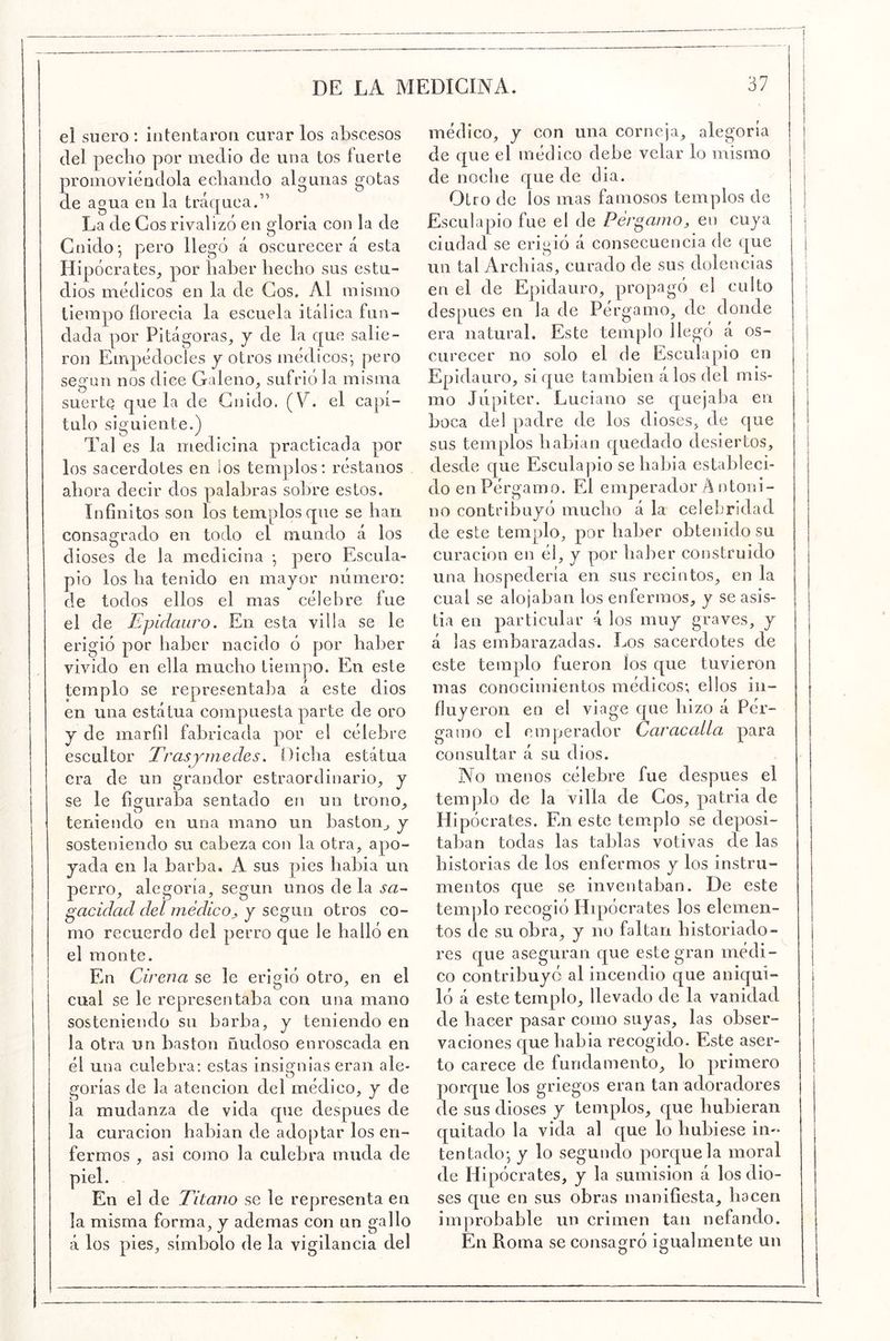 el suero : intentaron curar los abscesos del pecho por medio de una tos fuerte promoviéndola echando algunas gotas de agua en la tráquea.” La de Cos rivalizó en gloria con la de Gnido', pero llegó á oscurecerá esta Hipócrates, por haber hecho sus estu- dios médicos en la de Gos. Al mismo tiempo florecia la escuela itálica fun- dada por Pitágoras, y de la que salie- ron Empédocles y otros médicos-, pero según nos dice Galeno, sufrióla misma suerte que la de Gnido. (V. el capí- tulo siguiente.) Tal es la medicina practicada por los sacerdotes en los templos; réstanos ahora decir dos palabras sobre estos. Infinitos son los templos que se han consagrado en todo el mundo á los dioses de la medicina pero Escula- pio los ha tenido en mayor número: de todos ellos el mas célebre fue el de Epíclauro. En esta villa se le erigió por haber nacido ó por haber vivido en ella mucho tiempo. En este templo se representaba á este dios en una estátua compuesta parte de oro y de marfil fabricada por el célebre escultor Trasymedes. Dicha estátua era de un grandor estraordinario, y se le fisfuraha sentado en un trono, teniendo en una mano un bastón, y sosteniendo su cabeza con la otra, apo- yada en la barba. A sus pies liabia un perro, alegoría, según unos de la sa^ gacidad del médico., y según otros co- mo recuerdo del perro que le halló en el monte. En drena se le erigió otro, en el cual se le representaba eon una mano sosteniendo su barba, y teniendo en la otra un bastón ñudoso enroscada en él una culebra: estas insignias eran ale- gorías de la atención del médico, y de la mudanza de vida que después de la curación habian de adoptar los en- fermos , asi como la culebra muda de el de Titano se le representa en la misma forma, y ademas con un gallo á los pies, símbolo de la vigilancia del médico, y con una corneja, alegoría de que el médico debe velar lo mismo de noche que de dia. Otro de los mas famosos templos de Esculapio fue el de Pér^aino, en cuya ciudad se erigió á consecuencia de que un tal Archias, curado de sus dolencias en el de Epidaiiro, propagó el culto después en la de Pérgamo, de donde era natural. Este templo llegó á os- curecer no solo el de Esculapio en Epidauro, si que también álos del mis- mo Júpiter. Luciano se quejaba en boca del padre de los dioses, de que sus templos habian quedado desiertos, desde que Esculapio se había estableci- do en Pérgamo. El emperador A ntoni- no contribuyó mucho á la celebridad de este templo, por haber obtenido su curaeion en él, y por haber construido una hospedería en sus recintos, en la cual se alojaban los enfermos, y se asis- tía en partieular 4 los muy graves, y á las embarazadas. Los sacerdotes de este templo fueron los que tuvieron mas conocimientos médicos; ellos in- fluyeron en el viage que hizo á Pér- gamo el emperador Car acalla para consultar á su dios. No menos célebre fue después el templo de la villa de Gos, patria de Hipócrates. En este templo se deposi- taban todas las tablas votivas de las historias de los enfermos y los instru- mentos que se inventaban. De este tem])lo recogió Hqaócrates los elemen- tos de su obra, y no faltan historiado- res que aseguran que este gran médi- co contribuyó al incendio que aniqui- ló á este templo, llevado de la vanidad de hacer pasar como suyas, las obser- vaciones que liabia recogido. Este aser- to carece de fundamento, lo primero porque los griegos eran tan adoradores de sus dioses y templos, que hubieran quitado la vida al que lo hubiese in- tentado*, y lo segundo porque la moral de Hipócrates, y la sumisión á los dio- ses que en sus obras manifiesta, hacen improbable un crimen tan nefando. En Roma se consagró igualmente un