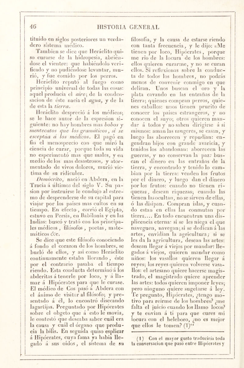 tituido en siglos posteriores un verda- dero sistema médico. También se dice que Heráclito qui- so curarse de la hidropesía, abrién- dose el vientre: que habiéndolo veri- ficado y no pudiéndose levantar^, mu- rió, j fue comido por los perros. Heráclito re])utó al fuego como principio universal de todas las cosas: i aquel producía el aire] de la conden- ! sacion de éste nacía el a^ua. y de la 1 I • O : de esta la tierra. Heráclito despreció á los médicos-, se le hace autor de la espresion si- guiente: no hay hombres mas hohos y mentecatos que los gramáticos, si se esceptáa d los médicos. El pagó en fin el menosprecio con que miró la ciencia de curar, porque toda su vida no esperimentó mas que males, y en medio délos mas desastrosos, y ator- mentado de vivos dolores, murió víc- tima de su ridiculez. Demócrito, nació en Abdera, en la Tracia á últimos de! siglo V. Su pa- sión por instruirse le condujo al estre- mo de desprenderse de su capital para viajar por los países mas cultos en su tiempo. En efecto, corrió el Egipto, estuvo en Persia, en Babilonia y en las Indias: buscó y trató con los principa- les médicos , filósofos , poetas, mate- máticos dcc. Se dice que este filósofo conociendo á fondo el corazón de los hombres, se burló de ellos, y asi como Heráclito continuamente estaba llorando , éste I por el contrarío pasaba el tiempo riendo. Esta conducta determinó'á los abderitas á tenerle por loco, y á lla- mar á Hipócrates para que le curase. El médico de Cos pasó á Abdera con el ánimo de visitar al filósofo-, y pre- sentado á él, lo encontró disecando lagartijas. Preguntado por Hipócrates sobre el obgeto que á esto le movia, le contestó que deseaba saber cuál era la causa y cuál el órgano que produ- cía la bilis. En seguida quiso esplicar á Hipócrates, cuya fama ya había lle- gado á sus oidos, el sistema de su filosofía, y la causa de estarse riendo con tanta frecuencia, y le dijo: alMe tienen por loco, Hipócrates , porque me rio de la locura de los hombres: ellos quieren curarme, y no se curan ellos. Si reflexionas sobre la conduc- ta de todos los hombres, no podrás menos de convenir conmigo en que deliran. Unos buscan el oro y la plata cavando en las entrañas de la tierra-, quienes compran perros, quie- nes caballos: unos tienen prurito de conocer los países estrangeros, y no conocen el suyo-, otros quieren man- dar á todos y no saben dirigirse á sí mismos: aman las miigeres, se casan, y luego las aborrecen y repudian: en- gendran hijos con grande avaricia, y tenidos los abandonan: aborrecen las guerras, y no conservan la paz: bus- can el dinero en las entrañas de la tierra, y encontrado y tenido lo cam- bian por la tierra: venden los frutos por el dinero, y luego dan el dinero por los frutos: cuando no tienen ri- quezas, desean riquezas^ cuando las tienen las ocultan, no se sirven de ellas, ó las disipan. Gonijaran islas, y cuan- do están en ellas las conmutan por tierra En todo encuentran una dis- plicencia eterna: si se les niega el que naveguen, navegan-, si se dedican á las artes, envidian la agricultura,- si se les da la agricultura, desean las artes: desean llegar á viejos por mandar: lle- gados á viejos, quieren mandar como niños: los vasallos quieren llegar á reyes- los reyes quieren volverse vasa- llos: el artesano quiere hacerse magis- trado, el magistrado quiere aprender las artes: todos quieren imponer leyes-, pero ninguno quiere sugetarse á ley. Te pregunto, Hipócrates, ¿tengo mo- tivo para reirme de los hombres? ¿me falta el juicio cuando los llamo locos? y te envían á tí para que cures mi locura con el heleboro, ¿no es mejor que ellos le tomen? (1)“^ (1) Con el mayor gusto traduciría toda la conversación que pasó entre Hipócrates y