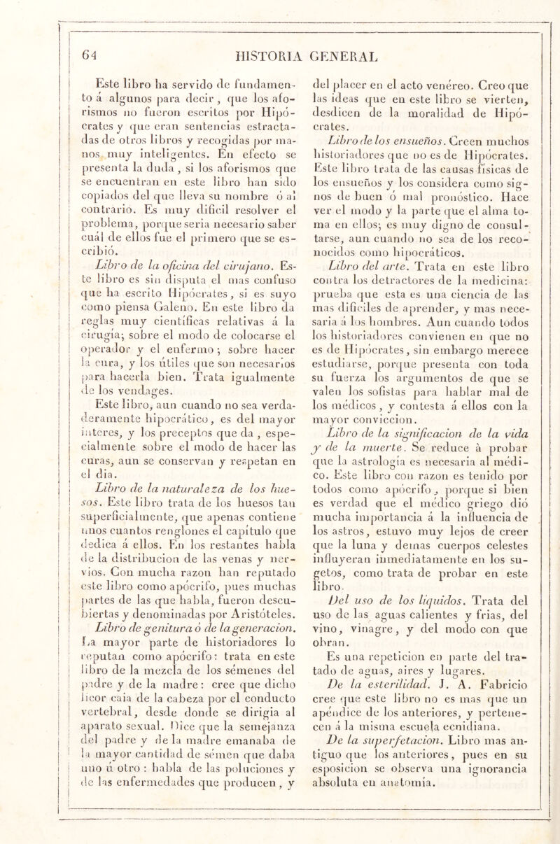 Este libro lia servido ele fundamefi- to á al gunos para decir ^ que los afo- rismos lio fueron escritos por Hipó- crates y que eran sentencias estracta- das de otros libros y recogidas [lor ma- nos muy inteligentes. En efecto se presenta la duda, si los aforismos que se encuentran en este libro lian sido copiados del que lleva su nombre ó al contrario. Es muy difícil resolver el problema, porque seria necesario saber cuál de ellos fue el primero que se es- cribió. Libro de la oficina del cirujano. Es- ¡ te libro es sin disputa el mas confuso que lia escrito Hipócrates, si es suyo como piensa Galeno. En este libro da reglas muy científícas relativas á la I (o'rugía* sobre el modo de colocarse el 1 I operador y el enfermo *, sobre hacer i la cura, y los útiles que son necesarios [lara hacerla bien. Trata igualmente de ios vendages. Este libro, aun cuando no sea verda- deramente liipocrático, es del mayor interes, y los preceptos que da , espe- cia! in en le sobre el modo de hacer las curas, aun se conservan y respetan en el dia. I Libro de la naturaleza de los hue- j sos. Este libro trata de los huesos tan siiperfícialmente, que apenas contiene míos cuantos renglones el capítulo que dedica á ellos. En los restantes habla de la distribución de las venas y iier- 1 vios. Con mucha razón han reputado I este libro como apócrifo, pues muchas I partes de las que habla, fueron descu- I biertas y denominadas por Aristóteles. I Libro de genitura ó de la generación, \ fja mayor parte de historiadores lo I I reputan corno apócrifo: trata en este i ¡ libro de la mezcla de los sémenes del I I padre y de la madre: cree que dicho licor caia de la cabeza por el conducto vertebral, desde donde se dirigia al aparato sexual. Hice que la semejanza I I del padre y de la madre emanaba de j ‘ la mayor cantidad de semen que daba i ! uno ú otro : habla de las poluciones y i (le las enfermedades que producen, y del pl acer en el acto venéreo. Creo que las ideas que en este libro se vierten, desdicen de la moralidad de Hipó- crates. Libro de los ensueños. Creen muchos historiadores que no es de Hipócrates. Este libro trata de las causas físicas de los ensueños y los considera como sig- nos de buen ó mal pronóstico. Hace ver el modo y la parte que el alma to- ma en ellos- es muy digno de consul- tarse, aun cuando no sea de los reco- nocidos como hipocráticos. Libro del arte. Trata en este libro contra los detractores de la medicina: prueba que esta es una ciencia de las mas difíciles de aprender, y mas nece- saria á los hombres. Aun cuando todos los historiadores convienen en que no es de Hipócrates, sin embargo merece estudiarse, porque presenta con toda su fuerza los argumentos de que se valen los sofistas para hablar mal de los médicos, y contesta á ellos con la mayor convicción. Libro de la significación de la vida j de la muerte. Se reduce á probar que la astrología es necesaria al médi- co. Este libro con razón es tenido por todos como apócrifo , porque si bien es verdad que el médico griego dió mucha importancia á la influencia de los astros, estuvo muy lejos de creer que la luna y demás cuerpos celestes influyeran inmediatamente en los su- getos, como trata de probar en este libro. Del uso de los líquidos. Trata del uso de las aguas calientes y frias, del vino, vinagre, y del modo con que obran. Es una repetición en parte del tra- tado de aguas, aires y lugares. De la esterilidad. J. A. Fabricio cree que este libro no es mas que un apéndice de los anteriores, y pertene- cen á la misma escuela ecnidiana. De la superfetación. Libro mas an- tiguo que los anteriores, pues en su esposicion se observa una ignorancia absoluta en anatomía.