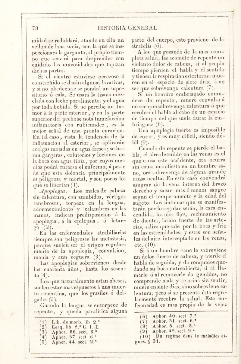 mídacl se redoblará^ atando en ella un vellón de lana sucia, con la que se ins- peccionará la garganta, al propio tiem- po que servirá para desprender con cuidado las mucosidades que tapizan dichas partes. Si el vientre estuviese perezoso ó constreñido se darán algunas lavativas, y si no obedeciese se pondrá un supo- sitorio ó cala. Se usará la tisana mez- clada con leche por alimento, y el agua por toda bebida. Si se percibe un tu- mor á la parte esterior , y en la parte superior del pechóse nota tumefacción inflamatoria con rubicundez , es la mejor señal de una pronta curación. En tal caso, vista la tendencia de la inflaniacion al esterior , se aplicarán acelgas mojadas en agua fresca • se rán gargaras, colutorios y lociones en la boca con agua tibia, por cuyos me- dios podrá curarse el enfermoj á pesar de que esta dolencia principalmente es peligrosa y mortal, y son pocos los que se libertan (1). Apoplegia. Los males de cabeza sin calentura, con zumbidos, vértigos tenebrosos, torpeza en la lengua, adormecimiento y ‘calambres en las manos, indican predisposición á la apoplegía , á la epilepsia, ó letar- go (2')- En las enfermedades atrabiliarias siempre son peligrosas las metástasis, porque suelen, ser el origen regular- mente de la apoplegía, convulsión, manía y aun ceguera (3). Las apoplegías sobrevienen desde los cuarenta años, basta los sesen- ta (4). Los que naturalmente están obesos, suelen estar mas espuestos á una muer- te repentina, que los grasiles ó del- gados (5). Guando la lengua se entorpece de repente, y queda paralítica alguna (1) Lib. de morb. lib 2.° (2) Coaq. lib. 2.‘> C. l. [I. (3) Aphor. 56. sect. 6.^ (4) Aphor, 57. sect. 6.® (5) Aphor, 44. sect. 2.® parte del cuerpo, esto proviene de la alrabilis (6). A los que gozando de la mas cora- ])leta salud, les acomete de repente un violento dolor de cabeza, si al propio tiempo pierden el habla y el sentido y tienen la respiración estertorosa mue- ren en el espacio de siete dias, á no ser que sobrevenga calentura (7). Si un hombre embriagado enmu- dece de repente , muere convulso á no ser que sobrevenga calentura ó que recobre el habla al cabo de un espacio de tiempo del que suele durar la em- briaguez (8). Una apoplegía fuerte es imposible de curar , y es muy difícil, siendo dé- bil (9). Cuando de repente se pierde el ha- bla, el aire detenido en las venas es el que causa este accidente, ora ocurra sin causa manifiesta en un hombre sa- no, ora sobrevenga de alguna grande causa oculta. En este caso convendrá sangrar de la vena interna del brazo derecho y sacar mas ó menos sangre según el temperamento y la edad del sugeto. Los síntomas que se manifes- tarán por lo regular serán, la cara en- cendida, los ojos lijos, rechinamiento de dientes, latido fuerte de las arte- rias, saliva que sale por la boca y frió en las estremidades, y estas son seña- les del aire interceptado en las venas, etc. (10). Si á un hombre sano le sobreviene un dolor fuerte de cabeza, y pierde el habla de seguida, y da ronquidos que- dando su boca entreabierta, si al lla- marle ó al removerle da gemidos, no comprende nada y se orina sin sentir, muere en siete dias, sino sobreviene ca- lentura-, pero si se presenta ésta regu- larmente recobra la salud. Esta en- fermedad es mas propia de la vejez (6) Aphor. 40. sect. 7.® (7) Aphor. 51. sect. 6.® (8) Aphor. 5. sect. 5.® (9) Aphor. 42. sect. 2.® (10) Ou regime dans le raaladies ai- gues. §. 31.