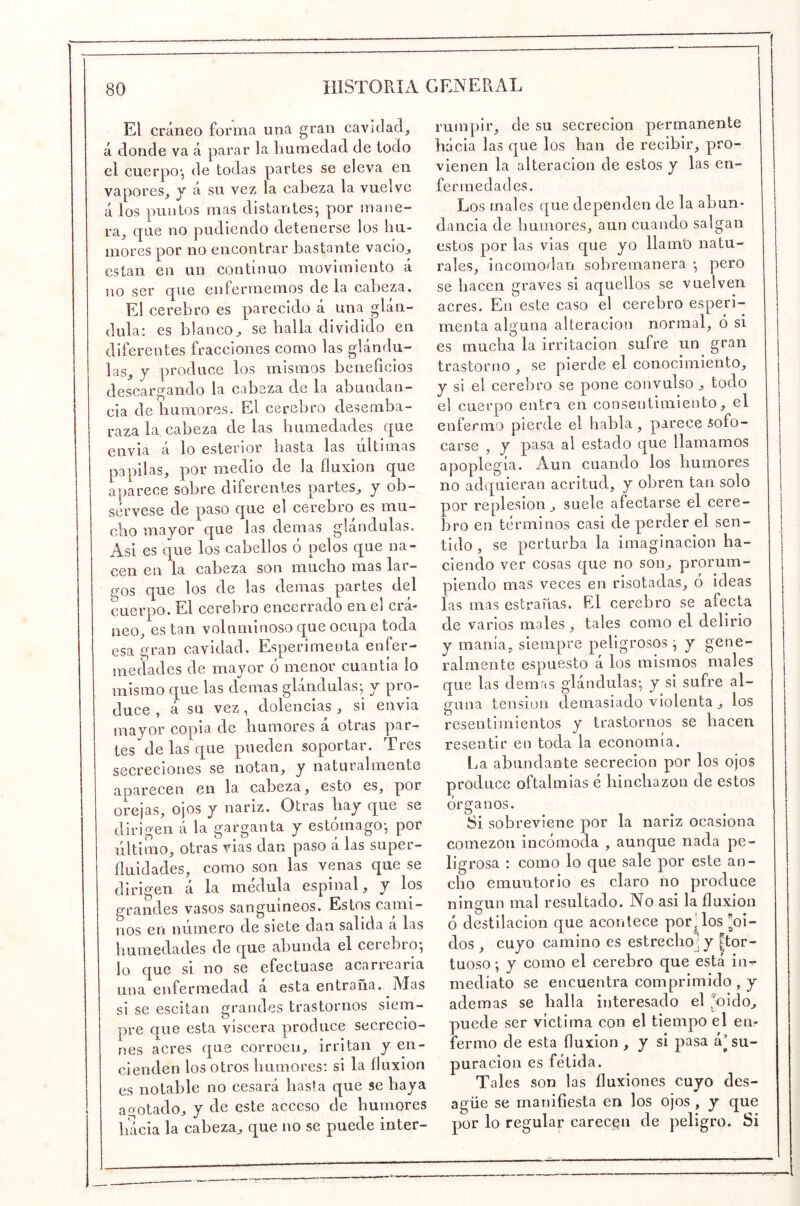 El cráneo forma una gran cavidad, á donde va á parar la humedad de todo el cuerpo*, de todas partes se eleva en vapores, y á su vez la cabeza la vuelve á los puntos mas distantes^ por mane- ra, que no podiendo detenerse los hu- mores por no encontrar bastante vacio^ están en un continuo movimiento á no ser que enfermemos déla cabeza. El cerebro es parecido á una glán- dula; es blanco^ se halla dividido en diferentes fracciones como las glándu- las, y produce los mismos beneficios descargando la cabeza de la abundan- cia de humores. El eerebro desemba- raza la cabeza de las humedades que envía a lo esterior hasta las ultimas papilas, por medio de la fluxión que aparece sobre diferentes partes, y ob- sérvese de paso que el cerebro es mu- cho mayor que las demas glándulas. Asi es que los cabellos o pelos que na- cen en la cabeza son mucho mas lar- gos que los de las demas partes del cuerpo. El cerebro encerrado en el crá- neo, están volnminoso que ocupa toda esa gran cavidad. Esperimenta enfer- medades de mayor ó menor cuantía lo mismo que las de mas glándulas*, y pro- duce , á su vez, dolencias , si envia mayor copia de humores á otras par- tes de las que pueden soportar. Tres secreciones se notan, y naturalmente aparecen en la cabeza, esto es, por orejas, ojos y nariz. Otras hay que se dirigen á la garganta y estómago*, por filtimo, otras vias dan paso á las super- fluidades, como son las venas que se dirigen á la médula espinal, y los grandes vasos sanguíneos. Estos cami- nos en número de siete dan salida á las humedades de que abunda el ceiebio*, lo que si no se efectuase acarrearia una enfermedad á esta entraña. Mas si se escitan grandes trastornos siem- pre que esta viscera produce secrecio- nes acres que corroen, irritan y en- cienden los otros humores; si la fluxión es notable no cesará hasta que se haya acotado, y de este acceso de humores hacia la cabeza, que no se puede inter- rumpir, de su secreción permanente hacia las que los han de recibir, pro- vienen la alteración de estos y las en- fermedades. Los males que dependen de la abun- dancia de humores, aun cuando salgan estos por las vias que yo llamo natu- rales, incomodan sobremanera *, pero se hacen graves si aquellos se vuelven acres. En este caso el cerebro esperi- menta alguna alteración normal, ó si es mucha la irritación sufre un gran trastorno , se pierde el conocimiento, y si el cerebro se pone convulso, todo el cuerpo entra en consentimiento, el enfermo pierde el habla, parece sofo- carse , y pasa al estado que llamamos apoplegía. Aun cuando los humores no adquieran acritud, y obren tan solo por replesion, suele afectarse el cere- bro en términos casi de perder el sen- tido , se perturba la imaginación ha- ciendo ver cosas que no son, proruin- piendo mas veces en risotadas, ó ideas las mas estrañas. El cerebro se afecta de varios males, tales como el delirio y manía, siempre peligrosos ^ y gene- ralmente espuesto á los mismos males que las demas glándulas*, y si sufre al- guna tensión demasiado violenta, los resentimientos y trastornos se hacen resentir en toda la economía. La abundante secreción por los ojos produce oftalmias é hinchazón de estos Organos. Si sobreviene por la nariz ocasiona comezón incómoda , aunque nada pe- ligrosa ; como lo que sale por este an- cho emuutorio es claro no produce ningún mal resultado. No asi la fluxión ó destilación que acontece por’los Roí- dos , cuyo camino es estrecho] y |tor- tuoso *, y como el cerebro que está in- mediato se encuentra comprimido , y ademas se halla interesado el ^oido, puede ser víctima con el tiempo el en- fermo de esta fluxión , y si pasa á’su- puración es fétida. Tales son las fluxiones cuyo des- agüe se manifiesta en los ojos , y que por lo regular carecen de peligro. Si