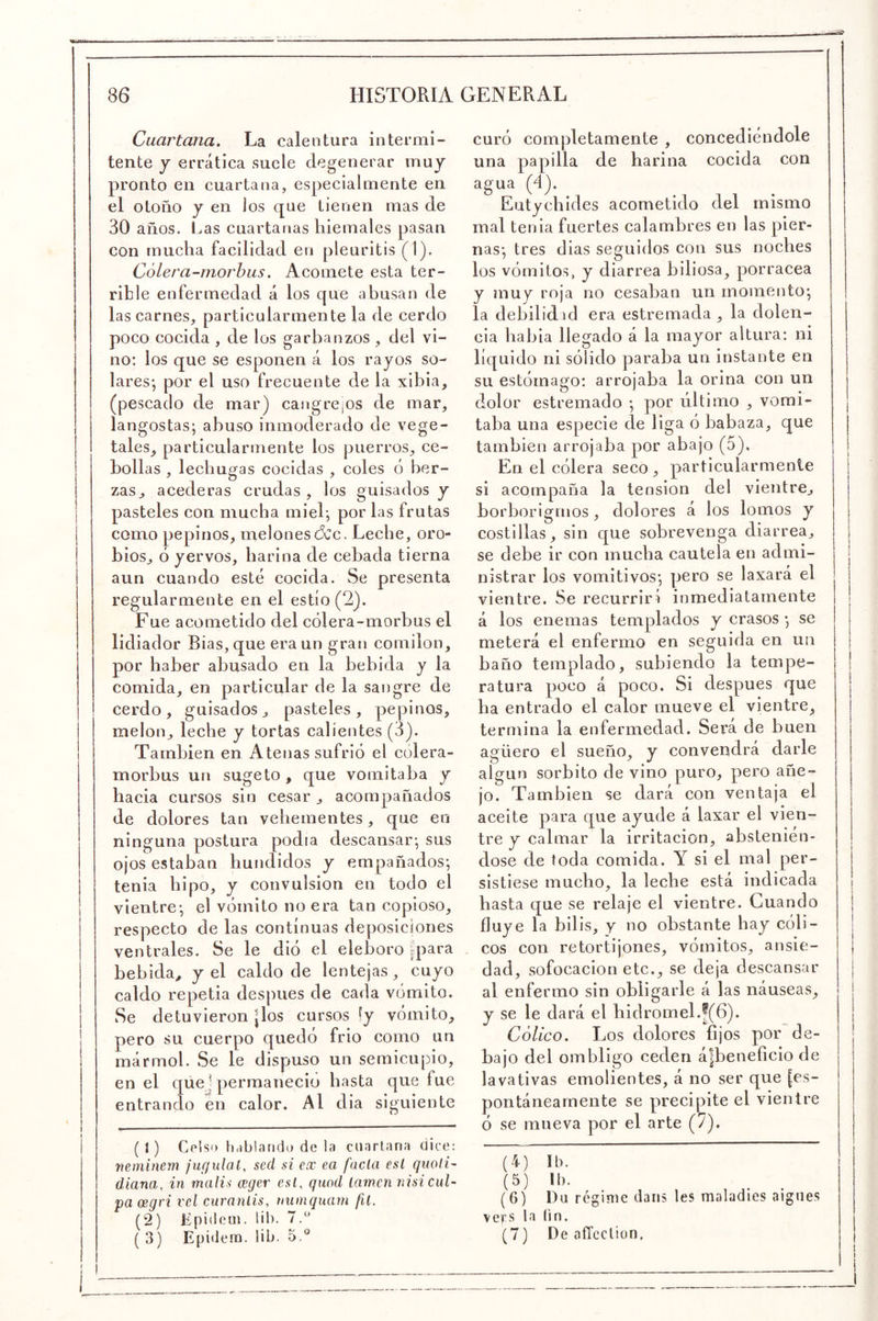 Cuartana, La calentura intermi- tente j errática suele degenerar muy pronto en cuartana, especialmente en el otoño y en los que tienen mas de 30 años. Las cuartanas hiemales pasan con mucha facilidad en pleuritis (1). Cólera-morbus. Acomete esta ter- rible enfermedad á los que abusan de las carnes, particularmente la de cerdo poco cocida , de los garbanzos , del vi- no: los que se espolien á los rayos so- lares*, por el uso frecuente de la xibia, (pescado de mar) cangrejos de mar, langostas; abuso inmoderado de vege- tales, particularmente los puerros, ce- bollas , lechugas cocidas , coles ó ber- zas ^ acederas crudas , los guisados y pasteles con mucha miel; por las frutas como pepinos, melones dcc. Leche, oro- bios, ó yervos, harina de cebada tierna aun cuando esté cocida. Se presenta regularmente en el estío (2). Fue acometido del cólera-morbus el lidiador Bias, que era un gran comilón, por haber abusado en la bebida y la comida, en particular de la sangre de cerdo, guisados, pasteles, pepinos, melón, leche y tortas calientes (3). También en Atenas sufrió el cólera- morbus un sugeto, que vomitaba y hacia cursos sin cesar, acompañados de dolores tan vehementes, que en ninguna postura podía descansar; sus ojos estaban hundidos y empañados; tenia hipo, y convulsión en todo el vientre; el vómito no era tan copioso, respecto de las continuas deposiciones ventrales. Se le dió el eléboro |para bebida, y el caldo de lentejas, cuyo caldo repetia después de cada vómito. Se detuvieron |los cursos fy vómito, pero su cuerpo quedó frió como un mármol. Se le dispuso un semicupio, en el que) permaneció hasta que fue entrando en calor. Al dia siguiente ( I) Celso h.íblando de ia cuartana dice; neminem ¡ugulal, sed si ex ea facía esl quoli- diana, in malis ager esl, quod lamen nisi cul- pa cegri vcl curanlis, niiinquam fií. (2) Cpidcm. lil). 7.^ ( 3) Epidera. lih. 5.® curó completamente , concediéndole una papilla de harina cocida con agua (4). Eutychides acometido del mismo mal tenia fuertes calambres en las pier- nas; tres dias seguidos con sus noches los vómitos, y diarrea biliosa, porracea y mu7 roja no cesaban un momento; la debilidid era estremada , la dolen- cia habia llegado á la mayor altura: ni líc[UÍdo ni sólido paraba un instante en su estómago: arrojaba la orina con un dolor estremado ; por último , vomi- taba una especie de liga ó babaza, que también arrojaba por abajo (5). En el cólera seco, particularmente si acompaña la tensión del vientre, borborigmos, dolores á los lomos y costillas, sin que sobrevenga diarrea, se debe ir con mucha cautela en admi- nistrar los vomitivos; pero se laxará el vientre. Se recurrirá inmediatamente á los enemas templados y crasos ; se meterá el enfermo en seguida en un baño templado, subiendo la tempe- ratura poco á poco. Si después que ha entrado el calor mueve el vientre, termina la enfermedad. Sei’á de buen agüero el sueño, y convendrá darle algún sorbito de vino puro, pero añe- jo. También se dará con ventaja el aceite para que ayude á laxar el vien- tre V calmar la irritación, abstenién- dose de toda comida. Y si el mal per- sistiese mucho, la leche está indicada hasta que se relaje el vientre. Cuando fluye la bilis, y no obstante hay cóli- cos con retortijones, vómitos, ansie- dad, sofocación etc., se deja descansar al enfermo sin obligarle á las náuseas, y se le dará el hidromel. !(6)- . , Cólico. Los dolores fijos por de- bajo del ombligo ceden á|beneficio de lavativas emolientes, á no ser que [es- pontáneamente se precipite el vientre ó se mueva por el arte (7). (4) Ib. (5) Ib. (G) Da réginie daiis les maladies aignes vers la (in. (7) De aíTcclion.
