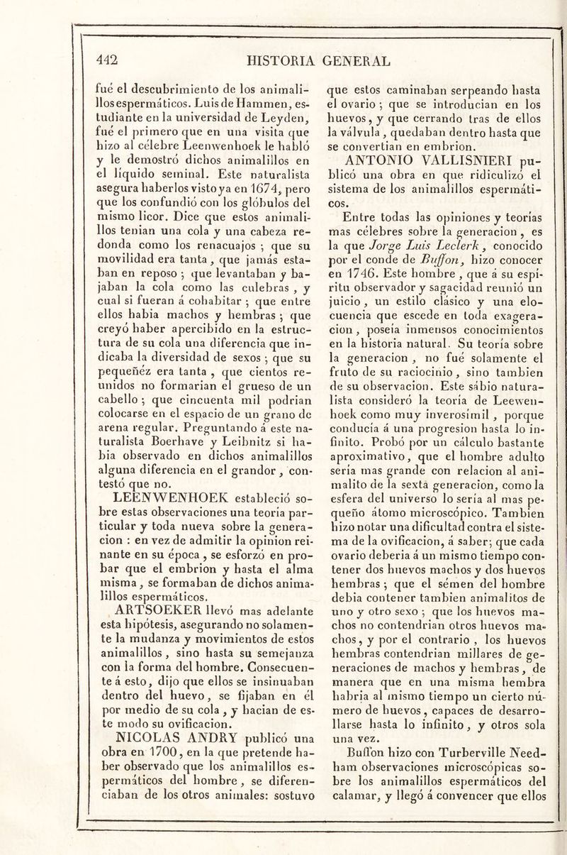 fue el descubrimiento de los anirnali- llosespermáticos. LuisdeHammen, es- tudiante en la universidad de Lejden, fue el primero que en una visita que hizo al célebre Leenwenboek le habló y le demostró dichos animalillos en el líquido seminal. Este naturalista asegura haberlos vistoya en 1674^ pero que los confundió con los glóbulos del mismo licor. Dice que estos animali- llos tenian una cola y una cabeza re- donda como los renacuajos *, que su movilidad era tanta, que jamás esta- ban en reposo •, que levantaban y ba- jaban la cola como las culebras , y cual si fueran á cohabitar ; que entre ellos habia machos y hembras *, que creyó haber apercibido en la estruc- tura de su cola una diferencia que in- dicaba la diversidad de sexos ; que su pequeñéz era tanta , que cientos re- unidos no formarian el grueso de un cabello *, que cincuenta mil podrian colocarse en el espacio de un grano de arena regular. Preguntando á este na- turalista Boerhave y Leibnitz si ha- bia observado en dichos animalillos alguna diferencia en el grandor, con- testó que no. LEENWENHOEK estableció so- bre estas observaciones una teoría par- ticular y toda nueva sobre la genera- ción : en vez de admitir la opinión rei- nante en su época j se esforzó en pro- bar que el embrión y hasta el alma misma, se formaban de dichos anima- lillos espermáticos. ARTSOEKER llevó mas adelante esta hipótesis, asegurando no solamen- te la mudanza y movimientos de estos animalillos , sino hasta su semejanza con la forma del hombre. Consecuen- te á esto, dijo que ellos se insinuaban dentro del huevo, se fijaban en él por medio de su cola , y hacian de es- te modo su ovificacion. NICOLAS ANDRY publicó una obra en 1700, en la que pretende ha- ber observado que los animalillos es- permáticos del hombre, se diferen- ciaban de los otros animales: sostuvo que estos caminaban serpeando hasta el ovario ; que se introducian en los huevos, y que cerrando tras de ellos la válvula , quedaban dentro hasta que se convertían en embrión. ANTONIO VALLISNIERI pu- blicó una obra en que ridiculizó el sistema de los animalillos espermáti- cos. Entre todas las opiniones y teorías mas célebres sobre la generación , es la que Jor^e Luis Leclerk, conocido por el conde de Bujfon, hizo conocer en 1746. Este hombre , que á su espí- ritu observador y sagacidad reunió un juicio, un estilo clásico y una elo- cuencia que escede en toda exaofera- . ^ • . P Clon, poseía inmensos conocimientos en la historia natural. Su teoría sobre la generación , no fué solamente el fruto de su raciocinio, sino también de su observación. Este sabio natura- lista consideró la teoría de Leewen- hoek como muy inverosímil, porque conducía á una progresión hasta lo in- finito. Probó por un cálculo bastante aproximativo, que el hombre adulto sería mas grande con relación al ani- malito de la sextá generación, como la esfera del universo lo sería al mas pe- queño átomo microscópico. También hizo notar una dificultad contra el siste- ma de la ovificacion, á saber*, que cada ovario deberia á un mismo tiempo con- tener dos huevos machos y dos huevos hembras *, que el sémen del hombre debia contener también animalitos de uno y otro sexo *, que los huevos ma- chos no contendrían otros huevos ma- chos , y por el contrario , los huevos hembras contendrían millares de ge- neraciones de machos y hembras , de manera que en una misma hembra habría al mismo tiempo un cierto nú- mero de huevos , capaces de desarro- llarse hasta lo infinito, y otros sola una vez. BuíTon hizo con Turberville Need- ham observaciones microscópicas so- bre los animalillos espermáticos del calamar, y llegó á convencer que ellos