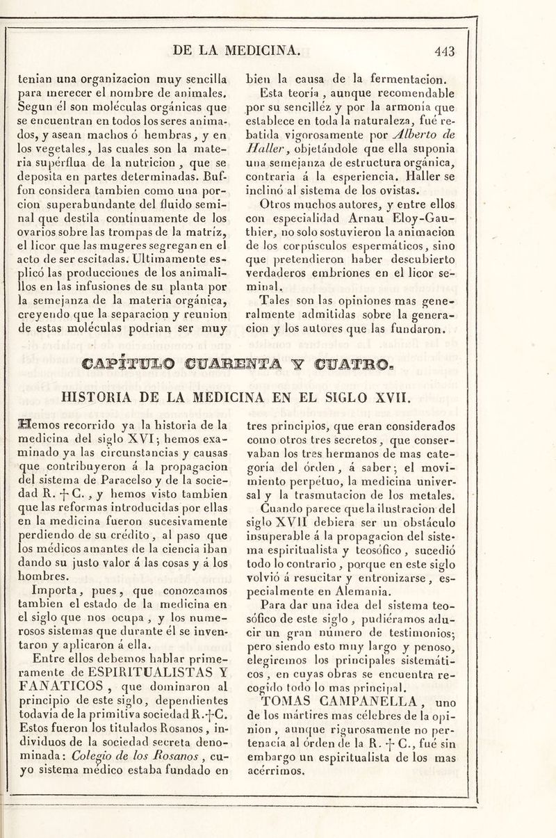 tenían una organización muy sencilla para merecer el nombre de animales. Según él son moléculas orgánicas que se encuentran en todos los seres anima- dos, y asean machos ó hembras, y en los vegetales, las cuales son la mate- ria supérflua de la nutrición , que se deposita en partes determinadas. Buf- fon considera también como una por- ción superabundante del fluido semi- nal que destila continuamente de los ovarios sobre las trompas de la matriz, el licor que las mugeres segregan en el acto de ser escitadas. Ultimamente es- plicó las producciones de los animali- llos en las infusiones de su planta por la semejanza de la materia orgánica, creyendo que la separación y reunión de estas moléculas podrían ser muy bien la causa de la fermentación. Esta teoria , aunque recomendable por su sencilléz y por la armonía que establece en toda la naturaleza, fué re- batida vigorosamente por yílherto de Haller, objetándole que ella suponía una semejanza de estructura orgánica, contraria á la esperiencia. Haller se inclinó al sistema de los ovistas. Otros muchos autores, y entre ellos con especialidad Arnau Eloy-Gau- tbier, no solo sostuvieron la animación de los corpúsculos espermáticos, sino que pretendieron haber descubierto verdaderos embriones en el licor se- minal. Tales son las opiniones mas gene- ralmente admitidas sobre la genera- ción y los autores que las fundaron. TM. W HISTORIA DE LA MEDICINA EN EL SIGLO XVII. liemos recorrido ya la historia de la medicina del siglo XVI •, hemos exa- minado ya las circunstancias y causas que contribuyeron á la propagación del sistema de Paracelso y de la socie- dad R. ^G. , y hemos visto también que las reformas introducidas por ellas en la medicina fueron sucesivamente perdiendo de su crédito, al paso que los médicos amantes de la ciencia iban dando su justo valor á las cosas y á los hombres. Importa, pues, que conozcamos también el estado de la medicina en el siglo que nos ocupa , y los nume- rosos sistemas que durante él se inven- taron y aplicaron á ella. Entre ellos debemos hablar prime- ramente de ESPIRITUALISTAS Y FANATICOS , que dominaron al principio de este siglo, dependientes todavía de la primitiva sociedad R.^C. Estos fueron los titulados Rósanos , in- dividuos de la sociedad secreta deno- minada: Colegio de los Hosanos ^ cu- yo sistema medico estaba fundado en tres principios, que eran considerados como otros tres secretos, que conser- vaban los tres hermanos de mas cate- goría del orden, á saber* el movi- miento perpétuo, la medicina univer- sal y la trasmutación de los metales. Cuando parece que la ilustración del siglo XVII debiera ser un obstáculo insuperable á la propagación del siste- ma espiritualista y teosófico, sucedió todo lo contrario , porque en este siglo volvió á resucitar y entronizarse, es- pecialmente en Alemania. Para dar una idea del sistema teo- sóflco de este siglo , pudiéramos adu- cir un gran número de testimonios; pero siendo esto muy largo y penoso, elegiremos los principales sistemáti- cos , en cuyas obras se encuentra re- cogido todo lo mas principal. TOMAS GAMPANELLA, uno de los mártires mas célebres de la oj)i- nion , auiKjue rigurosamente no per- tenacía al órden de la R. ^ C., fué sin embargo un espiritualista de los mas acérrimos.