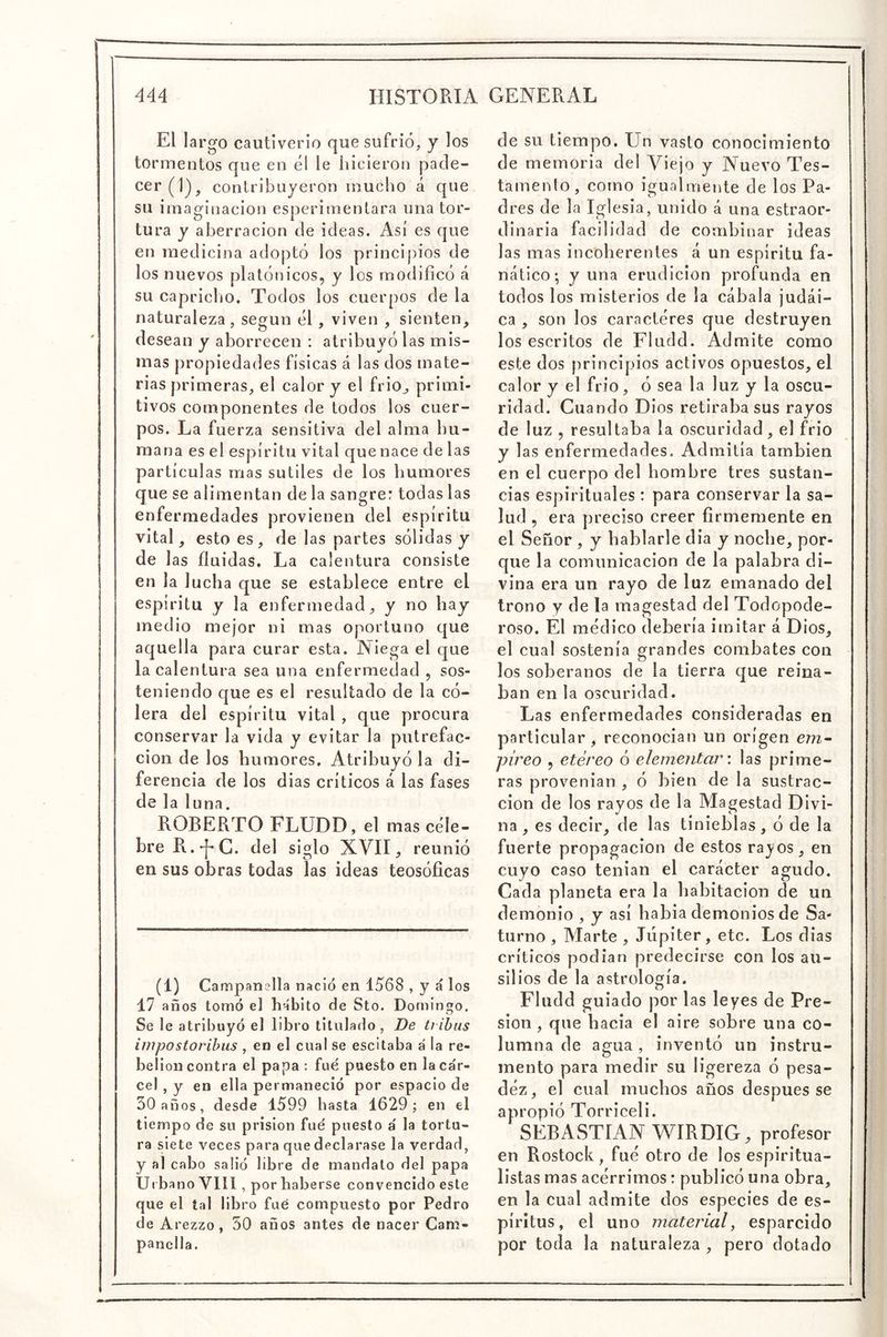 El largo cautiverio que sufrió, y los tormentos que en el le hicieron pade- cer (1), contribuyeron mucho á que su imaginación esperimenlara una tor- tura y aberración de ideas. Así es que en medicina adoptó los principios de los nuevos platónicos, y los modificó á su capricho. Todos los cuerpos de la naturaleza, según él, viven , sienten, desean y aborrecen ; atribuyólas mis- mas propiedades físicas á las dos mate- rias primeras, el calor y el frió, primi- tivos componentes de todos los cuer- pos. La fuerza sensitiva del alma hu- mana es el espíritu vital que nace de las partículas mas sutiles de los humores que se alimentan de la sangre: todas las enfermedades provienen del espíritu vital, esto es, de las partes sólidas y de las fluidas. La calentura consiste en la lucha que se establece entre el espíritu y la enfermedad, y no hay medio mejor ni mas oportuno c¡ue aquella para curar esta. Niega el que la calentura sea una enfermedad , sos- teniendo que es el resultado de la có- lera del espíritu vital , que procura conservar la vida y evitar la putrefac- ción de los humores. Atribuyó la di- ferencia de los dias críticos á las fases de la luna. ROBERTO FLUDD, el mas céle- bre R.-f-G. del siglo XVII, reunió en sus obras todas las ideas teosóficas (1) Campanella nació en 1568 , y á los 17 años tomó el hábito de Sto. Domingo. Se le atribuyó el libro titulado, De tribus impostorihus , en el cual se escitaba á la re- belión contra el papa : fue puesto en la ca'r- cel , y en ella permaneció por espacio de 30 años, desde 1599 hasta 1629; en el tiempo de su prisión fue puesto á la tortu- ra siete veces para que declarase la verdad, y al cabo salió libre de mandato del papa Urbano VIH , por haberse convencido este que el tal libro fue compuesto por Pedro de Arezzo, 50 años antes de nacer Cam- panclla. de su tiempo. Un vasto conocimiento de memoria del Viejo y Nuevo Tes- tamento, como igualmente de los Pa- dres de la Iglesia, unido á una estraor- dinaria facilidad de combinar ideas las mas incoherentes á un espíritu fa- nático; y una erudición profunda en todos los misterios de la cabala judai- ca , son los caractéres que destruyen los escritos de Fludd. Admite como este dos principios activos opuestos, el calor y el frió, ó sea la luz y la oscu- ridad. Cuando Dios retiraba sus rayos de luz , resultaba la oscuridad, el frió y las enfermedades. Admitía también en el cuerpo del hombre tres sustan- cias espirituales : para conservar la sa- lud , era preciso creer firmemente en el Señor , y hablarle dia y noche, por- que la comunicación de la palabra di- vina era un rayo de luz emanado del trono y de la magestad del Todopode- roso. El médico debería imitar á Dios, el cual sostenía grandes combates con los soberanos de la tierra que reina- ban en la oscuridad. Las enfermedades consideradas en particular, reconocian un origen em- píreo , etéreo ó elementar', las prime- ras provenian , ó bien de la sustrac- ción de los rayos de la Magestad Divi- na , es decir, de las tinieblas, ó de la fuerte propagación de estos rayos, en cuyo caso teiiian el carácter agudo. Cada planeta era la habitación de un demonio , y así habia demonios de Sa- turno , Marte , Júpiter, etc. Los dias críticos podian predecirse con los au- silios de la astrología. Fludd guiado por las leyes de Pre- sión , que hacia el aire sobre una co- lumna de agua, inventó un instru- mento para medir su ligereza ó pesa- déz, el cual muchos años después se apropió Torriceli. SEBASTIAN W^IRDIG, profesor en Rostock, fue otro de los espiritua- listas mas acérrimos: publicó una obra, en la cual admite dos especies de es- píritus, el uno material, esparcido por toda la naturaleza , pero dotado