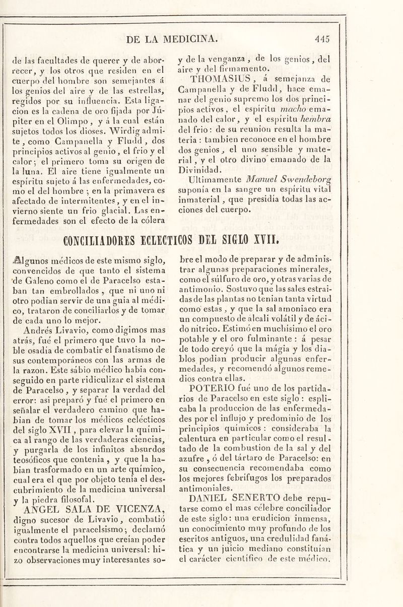 (le las facultades de querer y de abor- recer, y los otros que residen en el cuerpo del hombre son semejantes á los genios del aire y de las estrellas, regidos por su influencia. Esta liga- ción es la cadena de oro fijada por Jú- piter en el Olimpo , y á la cual están sujetos todos los dioses. Wirdlg admi- te , como Campanella y Fludd , dos principios activos al genio, el frió y el calor*, el primero toma su origen de la ¡una. El aire tiene igualmente un espíritu sujeto á las enfermedades, co- mo el del hombre *, en la primavera es afectado de intermitentes, y en el in- vierno siente un frió glacial. Las en- fermedades son el efecto de la cólera y de la venganza , de los genios , del aire y del firmamento. THOMASíUS , á semejanza de Campanella y de Fludd, hace ema- nar del genio supremo los dos princi- pios activos , el espíritu 772r¿c/?o ema- nado del calor, y el espíritu hembra del frió: de su reunión resulta la ma- teria : también reconoce en el hombre dos genios j el uno sensible y mate- rial , y el otro divino* emanado de la Divinidad. Ultimamente Manuel Swenclehor^ suponía en la sangre un espíritu vital inmaterial, que presidía todas las ac- ciones del cuerpo. CONCIIIADORES ICIICTICOS DEI SIGIO IVII. -Algunos médicos de este mismo siglo, convencidos de que tanto el sistema *de Galeno corno el de Paracelso esta- ban tan embrollados , que ni uno ni otro podían servir de una guia al medi- co, trataron de conciliarios y de tomar de cada uno lo mejor. Andrés Livavio, comodigimos mas atrás, fue el primero que tuvo la no- ble osadía de combatir el fanatismo de sus contemporáneos con las armas de la razón. Este sábio médico había con- seguido en parte ridiculizar el sistema de Paracelso, y separar la verdad del error: asi preparó y fué el primero en señalar el verdadero camino que ha- bían de tomar los médicos eclécticos del siglo XVII, para elevar la quími- ca al rango de las verdaderas ciencias, y purgarla de los infinitos absurdos teosóficos que contenia , y que la ha- bían trasformado en un arte químico, cual era el que por objeto tenia el des- cubrimiento de la medicina universal y la piedra filosofal. ANGEL SALA DE VICENZA, digno sucesor de Livavio, combatió igualmente el paracelsismo *, declamó contra todos aquellos que creían poder encontrarse la medicina universa l: hi- zo observaciones muy interesantes so- bre el modo de preparar y de adminis- trar algunas preparaciones minerales, como el sulfuro de oro, y otras varias de antimonio. Sostuvo que las sales estrai- das de las plantas no tenían tanta virtud como* estas , y que la sal amoniaco era un compuesto de alcali volátil y de áci- do nítrico. Estimó en muchísimo el oro potable y el oro fulminante : á pesar de todo creyó que la mágia y los dia- blos podían producir algunas enfer- medades, y recomendó algunos reme- dios contra ellas. POTERIO fué uno de los partida- rios de Paracelso en este siglo : espli- caba la producción de las enfermeda- des por el influjo y predominio de los principios químicos : consideraba la calentura en particular como el resul- tado de la combustión de la sal y del azufre j ó del tártaro de Paracelso: en su consecuencia recomendaba como los mejores febrífugos los preparados antimoniales. DANIEL SENERTO debe repu- tarse como el mas célebre conciliador de este siglo: una erudición inmensa, un conocimiento muy profundo de los escritos antiguos, una credulidad faná- tica y un juicio mediano constituían el carácter científico de este médico.