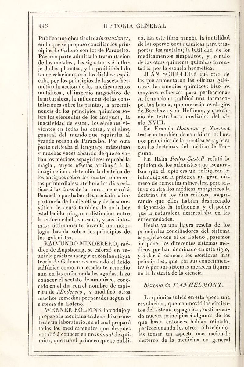Publicó una obra titulada institutiones, en la que se propuso conciliar los prin- cipios de Galeno con los de Paracelso. Por una parte admitía la trasmutación de los metales^ las signaturas é influ- jo de los planetas, y la posibilidad de tener relaciones con los diablos: espli- caba por los principios de la secta ber- mética la acción de los medicamentos metálicos, el imperio magnético de la naturaleza, la influencia de las cons- telaciones sobre las plantas, la preemi- nencia de los principios químicos so- bre los elementos de los antiguos, la inactividad de estos, los sémenes vi- vientes en todas las cosas, y el alma general del mundo que equivalía al grande océano de Paracelso. Por otra parte criticaba el lenguage misterioso y muchas veces absurdo de que se va- llan los médicos espagíricos: reprobóla magia, cuyos efectos atribuyó á la imaginación : defendió la doctrina de los antiguos sobre los cuatro elemen^ tos primordiales: atribuía los dias crí- ticos á las faces de la luna : censuró á Paracelso por haber despreciado la im- portancia de la dietética y de la seme- yótica: le acusó también de no haber establecido ninguna distinción entre la enfermedad , su causa, y sus sínto- mas: últimamente inventó una noso- logía basada sobre los principios de los galenistas. RAIMUNDO MINDERERO, mé- dico de Augsbourg, se esforzó en re- uniría prácticaspargíricacon laantigua teoría de Galeno: recomendó el ácido sulfúrico como un escelente remedio aun en las enfermedades agudas: hizo conocer el acetato de amoníaco, cono- cido en el dia con el nombre de espí- ritu de Minderero , y modiGcó otros muchos remedios preparados según el sistema de Galeno. WERNER ROLFINK introdujo y propagó la medicina en Jena: hizo cons- truir un laboratorio, en el cual preparó todos los medicamentos que después nos dió á conocer en un manual de quí- mica, que fué el primero que se publi- có. En este libro prueba la inutilidad de l as operaciones químicas para tras- portar los metales-, la futilidad de los medicamentos simpáticos, y lo nulo de las otras quimeras químicas inven- tadas por la escuela hermética. JUAN SCHRiEDER fué otro de los que aumentaron las oficinas galé- nicas de remedios químicos : hizo los mayores esfuerzos para perfeccionar su formación : publicó una farmaco- pea tan buena, que mereció los elogios de Boerbave y de Hoífman, y que sir- vió de texto hasta mediados del si- glo XVIII. En Francia Duchesne y Turquet trataron también de combinar los bue- nos principios de la práctica espagírica con las doctrinas del médico de Pér- gamo. En Italia Pedro Castell refutó la Opinión de los galenistas que asegura- ban que el opio era un refrigerante: introdujo en la práctica un gran nú- mero de remedios minerales^ pero sos- tuvo contra los médicos espagíricos la doctrina de los dias críticos, asegu- rando que ellos habían despreciado é ignorado la influencia y el poder que la naturaleza desarrollaba en las enfermedades. Hecha ya una ligera reseña de los principales conciliadores del sistema espagírico con el de Galeno , pasemos á esponer los diferentes sistemas mé- dicos que han dominado en este siglo, y á dar á conocer los escritores mas principales, que por sus conocimien- tos ó por sus sistemas merecen figurar en la historia de la ciencia. Sistema de VANHPLMONT^ La química sufrió en esta época una revolución, que conmovió los cimien- tos del sistema espagírico , sustituyen- do nuevos principios á algunos de los que hasta entonces Rabian reinado, perfeccionando los otros , ó haciéndo- les tomar un aspecto mas racional: desterró de la medicina en general