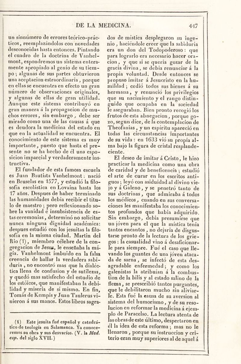 iin sinnúmero de errores teórico-prác- ticos, reemplazándolos con novedades desconocidas hasta entonces. Pintando el cuadro de la doctrina de Vanhel- mont, espondremos un sistema entera- mente apropiado al genio de su tiem- po •, algunas de sus partes obtuvieron una aceptación estraordinaria , porque en ellas se encuentra en efecto un gran número de observaciones originales, y algunas de ellas de gran utilidad. Aunque este sistema contribuyó en gran manera á la propagación de mu- chos errores, sin embargo , debe ser mirado como una de las causas á que es deudora la medicina del estado en que en la actualidad se encuentra. El conocimiento de este sistema es muy importante, puesto que hasta el pre- sente no se ha hecho de él una espo- sicion imparcial y verdaderamente ins- tructiva. El fundador de esta famosa escuela es Juan Bautista Vanhelmont; nació en Bruselas en 1577, y estudió la filo- sofía escolástica en Lovaina hasta los 17 años. Después de haber terminado las humanidades debía recibir el títu- lo de maestro ; pero reflexionando so- bre la vanidad é insubsistencia de es- tas ceremonias, determinó no solicitar nunca ninguna dignidad académica: después estudió con los jesuítas la filo- sofía en la misma ciudad. Martin del Rio (1) , miembro célebre de la con- gregación de Jesús, le enseñaba la ma- gia. Vanhelmont imbuido en la falsa creencia de hallar la verdadera sabi- duría , no encontró mas que la dialéc- tica llena de confusión y de sutilezas^ y quedó mas satisfecho del estudio de los estóicos, que manifestaban la debi- lidad y miseria de sí mismo. En fin, Tomás de Kempisy Juan Taulerus vi- nieron á sus manos. Estos libros sagra- (1) Este jesuíta fué español y catedrá- tico de teología en Salamanca. Ya conoce- remos su obra y sus desvarios. (V. la Med. esp. del siglo XVII.) dos de mística desplegaron su inge- nio , haciéndole creer que la sabiduría era un don del Todopoderoso : que para lograrlo era necesario hacer ora- ción, y que si se quería gozar de la gracia divina, se debía renunciar á la propia voluntad. Desde entonces se propuso imitar á Jesucristo en la hu- mildad ; cedió todos sus bienes á su hermana 5 y renunció los privilegios que su nacimiento y el rango distin- guido que ocupaba en la sociedad le aseguraban. Bien pronto recogió los frutos de esta abnegación, porque go- zo, según dice, de la contemplación de Theofanias , y un espíritu apareció en todas las circunstancias importantes de su vida : en 1633 vió su propia al- ma bajo la figura de cristal resplande- ciente. El deseo de imitar á Cristo, le hizo practicar la medicina como una obra de caridad y de beneficencia ; estudió el arte de curar en los escritos anti- guos ; leyó con asiduidad al divino vie- jo y á Galeno, y se penetró tanto de sus doctrinas, que admiraba á todos los médicos, cuando en sus conversa- ciones les manifestaba los conocimien- tos profundos que había adquirido. Sin embargo, debía presumirse que un jóven para el que la mística tenia tantos encantos, no dejaría de disgus- tarse pronto de la lectura de los grie- gos : la casualidad vino á desaficionar- le para siempre. Fué el caso que lle- vando los guantes de una jóven ataca- da de sarna , se infectó de esta des- agradable enfermedad; y como los galenistas la atribuían á la combus- tión de la bilis y al estado salino de la flema, se prescribió tantos purgantes, que le debilitaron mucho sin aliviar- le. Esta fué la «ausa de su aversión al sistema del humorismo, y de su reso- lución en reformar la medicina á ejem- plo de Paracelso. La lectura atenta de las obras de este ultimo, despertaron en él la idea de esta reforma ; mas no le llenaron , porque su instrucción y cri- terio eran muy superiores al de aquel á