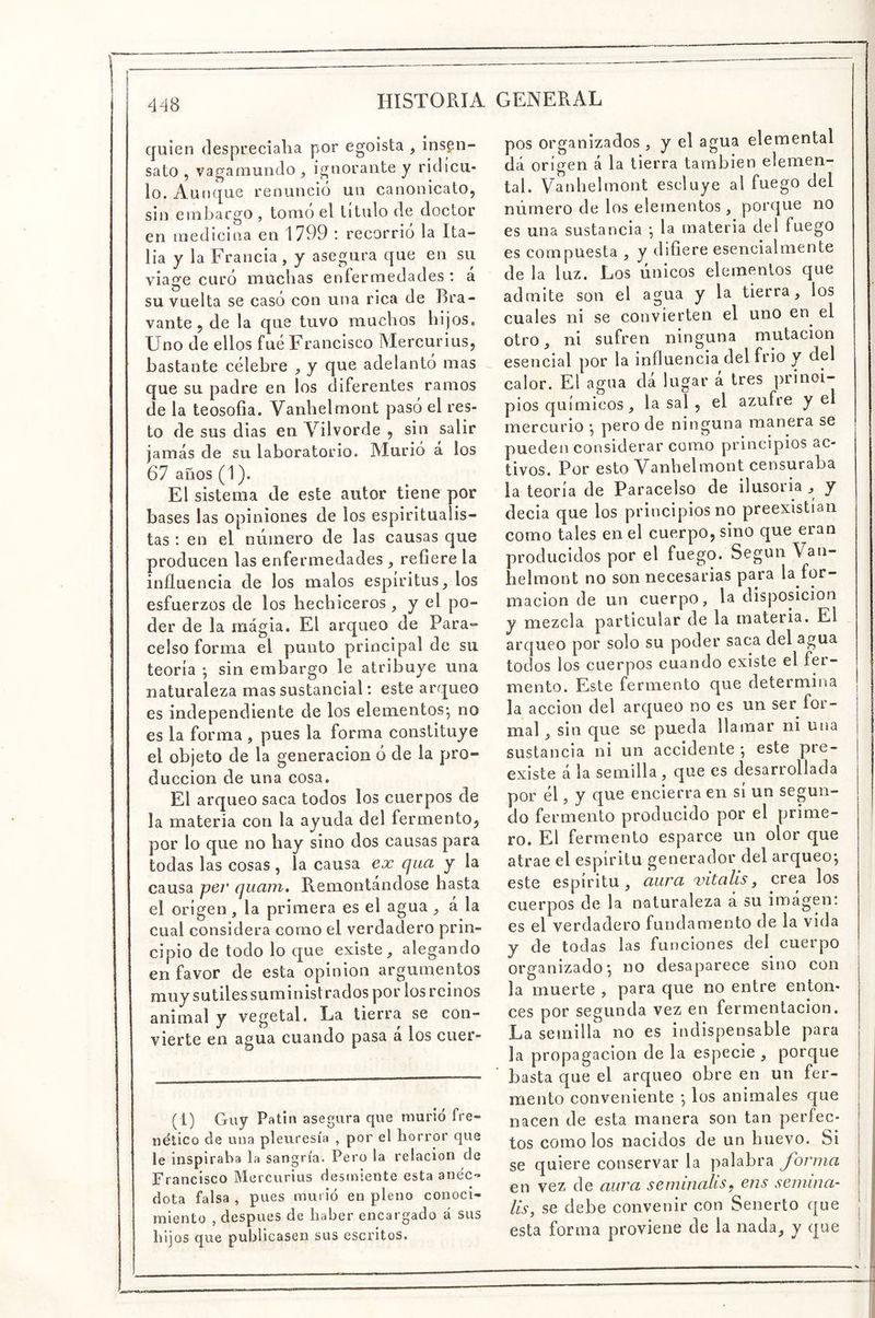 quien clesprecialia por egoísta , insen- sato , vaganiundo , ignorante y ridícu- lo, Aunque renuncio un canonicato, sin embargo , tomo el titulo de doctor en medicina en 1799 : recorrió la Ita- lia y la Francia, y asegura que en su viage curó muchas enfermedades ; á su vuelta se casó con una rica de Bra- vante , de la que tuvo muchos hijos. Uno de ellos fue Francisco Mercurius, bastante célebre , y que adelantó mas que su padre en los diferentes ramos de la teosofía. Vanhelmont pasó el res- to de sus dias en Vilvorde , sin salir jamás de su laboratorio. Murió á los 67 años (1). El sistema de este autor tiene por bases las opiniones de ios espiritualis- tas : en el número de las causas que producen las enfermedades , refíere la infliieneia de los malos espíritus, los esfuerzos de los hechiceros, y el po- der de la magia. El arqueo de Para- Celso forma el punto principal de su teoría ; sin embargo le atribuye una naturaleza mas sustancial: este arqueo es independiente de los elementos*, no es la forma , pues la forma constituye el objeto de la generación ó de la pro- ducción de una cosa. El arqueo saca todos los cuerpos de la materia con la ayuda del fermento, por lo que no hay sino dos causas para todas las cosas, la causa ex qua y la causa per quam. Remontándose hasta el origen, la primera es el agua , á la cual considera corno el verdadero prin- cipio de todo lo que existe, alegando en favor de esta opinión argumentos muy sutiles suministrados por los reinos animal y vegetal. La tierra se con- vierte en agua cuando pasa a los cuer- (1) Guy Patin asegura que murió fre- nético de una pleuresía , por el horror que le inspiraba la sangría. Pero la relación de Francisco Mercurius desmiente esta anéc- dota falsa , pues murió en pleno conoci- miento , después de haber encargado á sus hijos que publicasen sus escritos. pos organizados , y el agua elemental dá origen á la tierra también elemen- tal. Vanhelmont escluye al fuego del número de los elementos, porque no es una sustancia *, la materia del fuego es compuesta , y difiere esencialmente de la luz. Los únicos elementos que admite son el agua y la tierra, los cuales ni se convierten el uno en el otro, ni sufren ninguna mutación esencial por la influencia del frió y del calor. El agua dá lugar á tres prinoi-- pios químicos, la sal , el azufre y el mercurio *, pero de ninguna manera se pueden considerar como principios ac- tivos. Por esto Vanhelmont censuraba la teoría de Paracelso de ilusoria , y decía que los principios no preexistian como tales en el cuerpo, sino que eran producidos por el fuego. Según Van- helmont no son necesarias para la for- mación de un cuerpo, la disposición y mezcla particular de la materia. El arqueo por solo su poder saca del agua todos los cuerpos cuando existe el fer- mento. Este fermento que determina la acción del arqueo no es un ser for- mal , sin que se pueda llamar ni una sustancia ni un accidente ; este pre- existe á la semilla, que es desarrollada por él, y que encierra en sí un segun- do fermento producido por el prime- ro. El fermento esparce un olor que atrae el espíritu generador del arqueo-, este espíritu, aura vitalis, crea los cuerpos de la naturaleza a su imágen: es el verdadero fundamento de la vida y de todas las funciones del cuerpo organizado-, no desaparece sino con la muerte , para que no entre enton- ces por segunda vez en fermentación. La semilla no es indispensable para la propagación de la especie , porque basta que el arqueo obre en un fer- mento conveniente *, los animales que nacen de esta manera son tan perfec- tos como los nacidos de un huevo. Si se quiere conservar la palabra forma en vez de aura semniahs^ ens semina- lis, se debe convenir con Senerto que | esta forma proviene de la nada, y que j