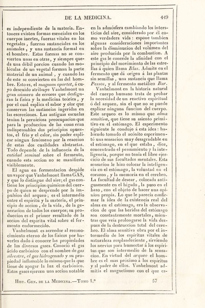 es independiente de la materia. En- tonces existen formas esenciales en los cuerpos inertes, fuerzas vitales en los vegetales , fuerzas sustanciales en los animales , y una sustancia formal en el hombre. Estas formas no se con- vierten unas en otras, y siempre que- da una débil porción cuando las mo- léculas de un vegetal forman la parte material de un animal , y cuando las de este se convierten en las del hom- bre. Esto es, el magnum oportet, á cu- yo descuido atribuye Vanhelmont un gran número de errores que desfigu- ran la física y la medicina teórica , y por el cual esplica el sabor y olor que conservan las sustancias ingeridas en las escreciones. Las antiguas escuelas tenian la perniciosa preocupación que para la producción de las cosas eran indispensables dos principios opues- tos, el frió y el calor, sin poder espli- car ningún fenómeno por la reacción de estas dos cualidades abstractas. Todo depende de la influencia de la entidad seminal sobre el fermento, cuando esta acción no se manifiesta visiblemente. El agua en fermentación despide un vapor que Vanhelmont llama GAS, y que lo distingue del aire-, el gas con* tiene los principios químicos del cuer- po de quien se desprende por la im- pulsión del arqueo •, es el intermedio entre el espíritu y la materia, el prin- cipio de acción , de la vida, de la ge- neración de todos los cuerpos-, su pro- ducción es el primer resultado de la acción del espíritu vital sobre el fer- mento endormecido. Vanhelmont es acreedor al recono- cimiento eterno de los físicos por ha- verles dado á conocer las propiedades de los diversos gases. Conoció el gas ácido carbónico con el nombre de gas silvestre, el gas hidrogenado y su pro- piedad inflamable lo mismo que la que tiene de apagar la luz el carbónico. ! Estos gases ejercen una acción notable en la admósfera cambiando los inters- ticios del aire, considerado por él co- mo verdadera vida : espone también algunas consideraciones importantes sobre la disminución del volumen del aire producida por la combustión. A este gas le concede la afinidad con el principio del movimiento délas estre- llas á quien llama Blas. Admite en el fermetjto que dá origen á las plantas sin semillas , una sustancia que llama Pessos, y al fermento metálico Bur. Vanhelmont en la historia natural del cuerpo humano trata de probar la necesidad de un reactivo espiritual Ó del arqueo^ sin el que no se puede esplicar ninguna función del cuerpo. Este arqueo es lo mismo que alma sensitiva^ que tiene su asiento primi- tivo en el estómago. El esperimento siguiente le condujo á esta idea ; ha^ hiendo tomado el acónito esperimen- tó una sensación muy desagradable en el estómago, en el que estaba , dice, concentrado el pensamiento y lainte^ ligencia, porque no tenia el libre ejer^- cicio de sus facultades mentales. Esta sensación le hizo colocar la inteligen- cia en el estómago, la voluntad en el corazón y la memoria en el cerebro. La facultad de desear, colocada anti- guamente en el hígado , la puso en el bazo , con el objeto de hacer una opi- nión propia. Lo que le parecia confir- mar la idea de la existencia real del alma en el estómago, érala observa- ción de que las heridas del estómago son constantemente mortales, mien- tras que veía prolongarse la vida des- pués de la destrucción total del cere- bro. El alma sensitiva obra por el in- termedio de los espíritus vitales de naturaleza resplandeciente, sirviendo los nervios para humectar á los espíri- tus que son intermedio de la sensa- ción. En virtud del arqueo el hom- bre es el mas próximo á los espíritus y al padre de ellos. Vanhelmont ad- mitía el magnetismo con el que cs- Hist. Gen. de la Medicina.—Tomo 1.® 57
