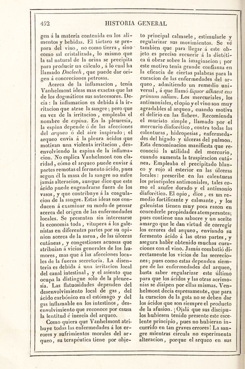 gen á la materia contenida en los ali- mentos y bebidas. El tártaro se pre- para del vino, no como tierra , sino • como sal cristalizada, lo mismo que la sal natural de la orina se precipita para producir un cálculo , á lo cual ha llamado Ducleeli, que puede dar ori- gen á concreciones petrosas. Acerca de la inflamación , tenia Vanhelmont ideas mas exactas que las de los dogmáticos sus antecesores. De- cía : la inflamación es debida á la ir- ritación que atrae la sangre •, pero que en vez de la irritación , empleaba el nombre de espina. En la pleuresía, la espina depende ó de las afecciones del arqueo ó del aire inspirado ; el arqueo envia á la pleura ácidos que motivan una violenta irritación , des- envolviendo la espina de la inflama- ción. No esplica Vanhelmont con cla- ridad , cómo el arqueo puede enviar á partes remotas el fermento ácido, pues según él la masa de la sangre no sufre jamás alteración, aunque dice que este ácido puede engendrarse fuera de los vasos, y que contribuye á la coagula- ción de la sangre. Estas ideas nos con- ducen á examinar su modo de pensar acerca del origen de las enfermedades locales. Se presentan sin interesarse la economía toda , vitupera á los gale- nistas en diferentes partes por su opi- nión acerca de la sarna , de las úlceras cutáneas, y congestiones acuosas que atribuían á vicios generales de los hu- mores, mas que á las afecciones loca- les de la fuerza secretoria. La disen- teria es debida á una irritación local del canal intestinal, y el asiento que ocupa la distingue solo de la pleure- sía. Las flatuosidades dependen del desenvolvimiento local de gas , del ácido carbónico en el estómago y del gas inflamable en los intestinos, des^ envolvimiento que reconoce por causa la lentitud é inercia del arqueo. Como quiera que Vanhelmont atri- buye todas las enfermedades á los er- rores y sufrimientos morales del ar- queo, su terapéutica tiene por obje- to principal calmarle, estimularle y regularizar sus movimientos. Se vé también que para llegar á este ob- jeto es preciso recurrir á la dietéti- ca u obrar sobre la imaginación j por este motivo tenia grande confianza en la eficacia de ciertas palabras para la curación de las enfermedades del ar- queo , admitiendo un remedio uni- versal , á que llamó liquor alkaest ens primum salium. Los mercuriales, los antimoniales, elopioyel vino son muy agradables al arqueo, cuando motiva el delirio en las fiebres. Recomienda el muriato simple, llamado por el mercurio diaforético, contra todas las calenturas , hidropesías , enfermeda- des del hígado y úlceras del pulmón. Esta denominación manifiesta que re- conoció la utilidad del mercurio, cuando aumenta la traspiración cutá- nea. Empleaba el precipitado blan- co y rojo al esterior en las úlceras locales: prescribe en las calenturas los principales antimoniales, tales co- mo el azufre dorado y el antimonio diaforético. El opio, dice, es un re- medio fortificante y calmante, y los galenistas tienen muy poca razón en concederle propiedades atemperantes; pues contiene una sabacre y un aceite amargo que le dan virtud de corregir los errores del arqueo, enviando su fermento ácido á las otras partes, y asegura haber obtenido muchas cura- ciones con el vino. Jamás combatió di- rectamente los vicios de las secrecio- nes; pues como estas dependen siem- pre de las enfermedades del arqueo, basta saber regularizar este último para que los ácidos y las otras acrimo- nias se disipen por ellas mismas. Ven- helmont decia espresamente, que para la curación de la gota no se deben dar los ácidos que son siempre el producto de la afusión, ¡ Ojalá que sus discípu- los hubiesen tenido presente este esce- lente principio, pues no hubieran in- currido en tan graves errores! La san- gre mientras circula no esperimenta alteración, porque el arqueo en sus